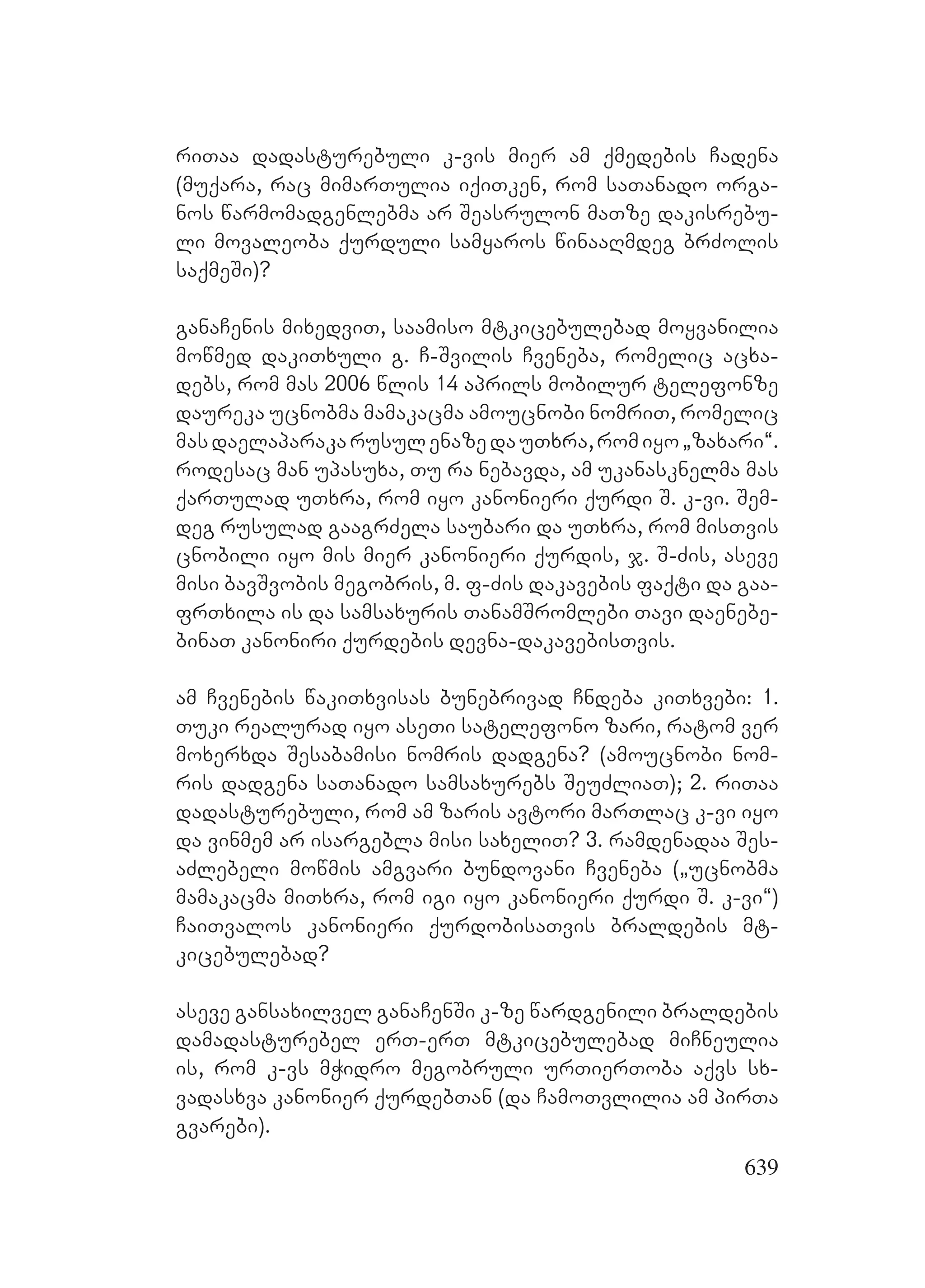 639
riTaa dadasturebuli k-vis mier am qmedebis Cadena
(muqara, rac mimarTulia iqiTken, rom saTanado orga-
nos warmomadgenlebma ar Seasrulon maTze dakisrebu-
li movaleoba qurduli samyaros winaaRmdeg brZolis
saqmeSi)?
ganaCenis mixedviT, saamiso mtkicebulebad moyvanilia
mowmed dakiTxuli g. C-Svilis Cveneba, romelic acxa-
debs, rom mas 2006 wlis 14 aprils mobilur telefonze
daureka ucnobma mamakacma amoucnobi nomriT, romelic
masdaelaparakarusulenazedauTxra,romiyo`zaxari~.
rodesac man upasuxa, Tu ra nebavda, am ukanasknelma mas
qarTulad uTxra, rom iyo kanonieri qurdi S. k-vi. Sem-
deg rusulad gaagrZela saubari da uTxra, rom misTvis
cnobili iyo mis mier kanonieri qurdis, j. S-Zis, aseve
misi bavSvobis megobris, m. f-Zis dakavebis faqti da gaa-
frTxila is da samsaxuris TanamSromlebi Tavi daenebe-
binaT kanoniri qurdebis devna-dakavebisTvis.
am Cvenebis wakiTxvisas bunebrivad Cndeba kiTxvebi: 1.
Tuki realurad iyo aseTi satelefono zari, ratom ver
moxerxda Sesabamisi nomris dadgena? (amoucnobi nom-
ris dadgena saTanado samsaxurebs SeuZliaT); 2. riTaa
dadasturebuli, rom am zaris avtori marTlac k-vi iyo
da vinmem ar isargebla misi saxeliT? 3. ramdenadaa Ses-
aZlebeli mowmis amgvari bundovani Cveneba (`ucnobma
mamakacma miTxra, rom igi iyo kanonieri qurdi S. k-vi~)
CaiTvalos kanonieri qurdobisaTvis braldebis mt-
kicebulebad?
aseve gansaxilvel ganaCenSi k-ze wardgenili braldebis
damadasturebel erT-erT mtkicebulebad miCneulia
is, rom k-vs mWidro megobruli urTierToba aqvs sx-
vadasxva kanonier qurdebTan (da CamoTvlilia am pirTa
gvarebi).
 