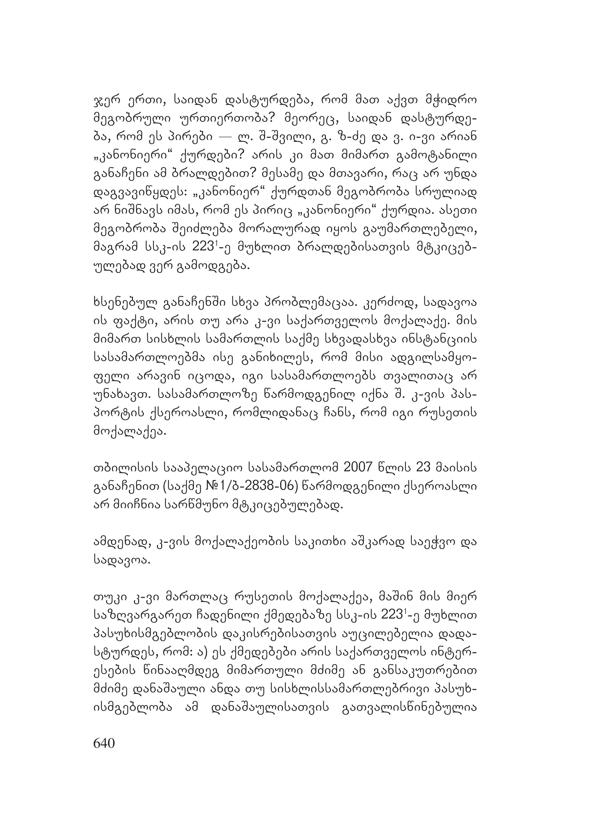 640
jer erTi, saidan dasturdeba, rom maT aqvT mWidro
megobruli urTierToba? meorec, saidan dasturde-
ba, rom es pirebi _ l. S-Svili, g. z-Ze da v. i-vi arian
`kanonieri~ qurdebi? aris ki maT mimarT gamotanili
ganaCeni am braldebiT? mesame da mTavari, rac ar unda
dagvaviwydes: `kanonier~ qurdTan megobroba sruliad
ar niSnavs imas, rom es piric `kanonieri~ qurdia. aseTi
megobroba SeiZleba moralurad iyos gaumarTlebeli,
magram ssk-is 2231
-e muxliT braldebisaTvis mtkiceb-
ulebad ver gamodgeba.
xsenebul ganaCenSi sxva problemacaa. kerZod, sadavoa
is faqti, aris Tu ara k-vi saqarTvelos moqalaqe. mis
mimarT sisxlis samarTlis saqme sxvadasxva instanciis
sasamarTloebma ise ganixiles, rom misi adgilsamyo-
feli aravin icoda, igi sasamarTloebs TvaliTac ar
unaxavT. sasamarTloze warmodgenil iqna S. k-vis pas-
portis qseroasli, romlidanac Cans, rom igi ruseTis
moqalaqea.
Tbilisis saapelacio sasamarTlom 2007 wlis 23 maisis
ganaCeniT (saqme #1/b-2838-06) warmodgenili qseroasli
ar miiCnia sarwmuno mtkicebulebad.
amdenad, k-vis moqalaqeobis sakiTxi aSkarad saeWvo da
sadavoa.
Tuki k-vi marTlac ruseTis moqalaqea, maSin mis mier
sazRvargareT Cadenili qmedebaze ssk-is 2231
-e muxliT
pasuxismgeblobis dakisrebisaTvis aucilebelia dada-
sturdes, rom: a) es qmedebebi aris saqarTvelos inter-
esebis winaaRmdeg mimarTuli mZime an gansakuTrebiT
mZime danaSauli anda Tu sisxlissamarTlebrivi pasux-
ismgebloba am danaSaulisaTvis gaTvaliswinebulia
 