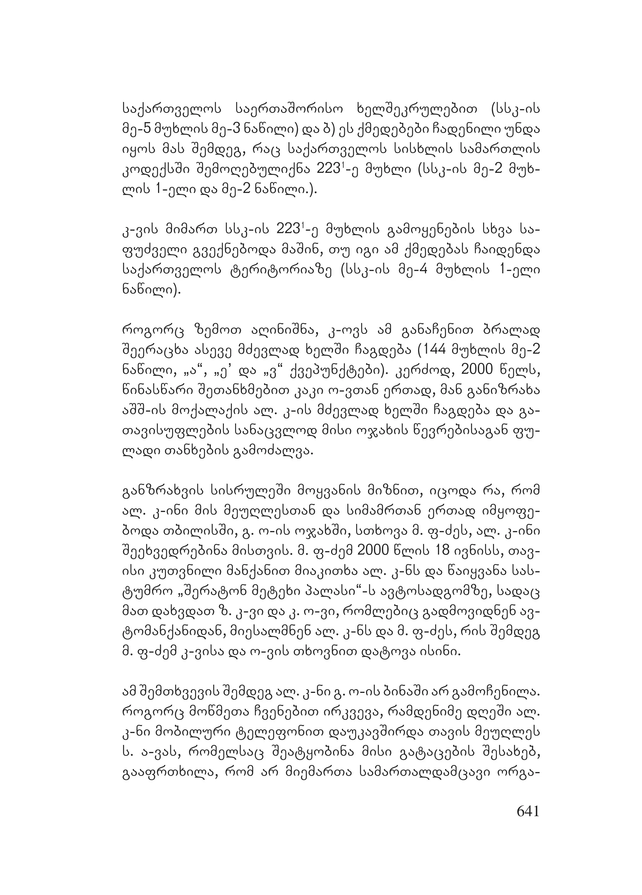 641
saqarTvelos saerTaSoriso xelSekrulebiT (ssk-is
me-5 muxlis me-3 nawili) da b) es qmedebebi Cadenili unda
iyos mas Semdeg, rac saqarTvelos sisxlis samarTlis
kodeqsSi SemoRebuliqna 2231
-e muxli (ssk-is me-2 mux-
lis 1-eli da me-2 nawili.).
k-vis mimarT ssk-is 2231
-e muxlis gamoyenebis sxva sa-
fuZveli gveqneboda maSin, Tu igi am qmedebas Caidenda
saqarTvelos teritoriaze (ssk-is me-4 muxlis 1-eli
nawili).
rogorc zemoT aRiniSna, k-ovs am ganaCeniT bralad
Seeracxa aseve mZevlad xelSi Cagdeba (144 muxlis me-2
nawili, `a~, `e’ da `v~ qvepunqtebi). kerZod, 2000 wels,
winaswari SeTanxmebiT kaki o-vTan erTad, man ganizraxa
aSS-is moqalaqis al. k-is mZevlad xelSi Cagdeba da ga-
Tavisuflebis sanacvlod misi ojaxis wevrebisagan fu-
ladi Tanxebis gamoZalva.
ganzraxvis sisruleSi moyvanis mizniT, icoda ra, rom
al. k-ini mis meuRlesTan da simamrTan erTad imyofe-
boda TbilisSi, g. o-is ojaxSi, sTxova m. f-Zes, al. k-ini
Seexvedrebina misTvis. m. f-Zem 2000 wlis 18 ivniss, Tav-
isi kuTvnili manqaniT miakiTxa al. k-ns da waiyvana sas-
tumro `Seraton metexi palasi~-s avtosadgomze, sadac
maT daxvdaT z. k-vi da k. o-vi, romlebic gadmovidnen av-
tomanqanidan, miesalmnen al. k-ns da m. f-Zes, ris Semdeg
m. f-Zem k-visa da o-vis TxovniT datova isini.
am SemTxvevis Semdeg al. k-ni g. o-is binaSi ar gamoCenila.
rogorc mowmeTa CvenebiT irkveva, ramdenime dReSi al.
k-ni mobiluri telefoniT daukavSirda Tavis meuRles
s. a-vas, romelsac Seatyobina misi gatacebis Sesaxeb,
gaafrTxila, rom ar miemarTa samarTaldamcavi orga-
 
