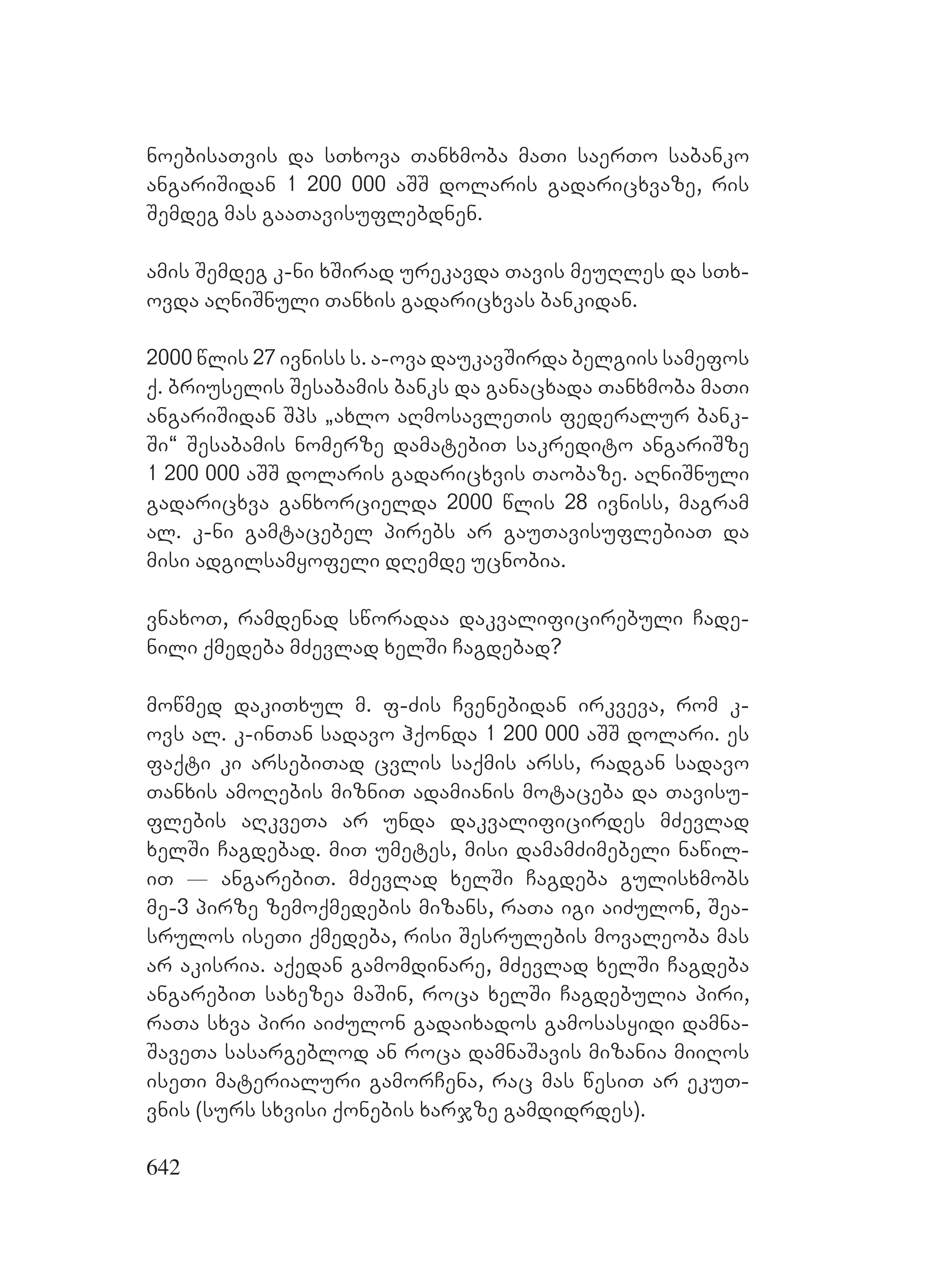 642
noebisaTvis da sTxova Tanxmoba maTi saerTo sabanko
angariSidan 1 200 000 aSS dolaris gadaricxvaze, ris
Semdeg mas gaaTavisuflebdnen.
amis Semdeg k-ni xSirad urekavda Tavis meuRles da sTx-
ovda aRniSnuli Tanxis gadaricxvas bankidan.
2000 wlis 27 ivniss s. a-ova daukavSirda belgiis samefos
q. briuselis Sesabamis banks da ganacxada Tanxmoba maTi
angariSidan Sps `axlo aRmosavleTis federalur bank-
Si~ Sesabamis nomerze damatebiT sakredito angariSze
1 200 000 aSS dolaris gadaricxvis Taobaze. aRniSnuli
gadaricxva ganxorcielda 2000 wlis 28 ivniss, magram
al. k-ni gamtacebel pirebs ar gauTavisuflebiaT da
misi adgilsamyofeli dRemde ucnobia.
vnaxoT, ramdenad sworadaa dakvalificirebuli Cade-
nili qmedeba mZevlad xelSi Cagdebad?
mowmed dakiTxul m. f-Zis Cvenebidan irkveva, rom k-
ovs al. k-inTan sadavo hqonda 1 200 000 aSS dolari. es
faqti ki arsebiTad cvlis saqmis arss, radgan sadavo
Tanxis amoRebis mizniT adamianis motaceba da Tavisu-
flebis aRkveTa ar unda dakvalificirdes mZevlad
xelSi Cagdebad. miT umetes, misi damamZimebeli nawil-
iT _ angarebiT. mZevlad xelSi Cagdeba gulisxmobs
me-3 pirze zemoqmedebis mizans, raTa igi aiZulon, Sea-
srulos iseTi qmedeba, risi Sesrulebis movaleoba mas
ar akisria. aqedan gamomdinare, mZevlad xelSi Cagdeba
angarebiT saxezea maSin, roca xelSi Cagdebulia piri,
raTa sxva piri aiZulon gadaixados gamosasyidi damna-
SaveTa sasargeblod an roca damnaSavis mizania miiRos
iseTi materialuri gamorCena, rac mas wesiT ar ekuT-
vnis (surs sxvisi qonebis xarjze gamdidrdes).
 