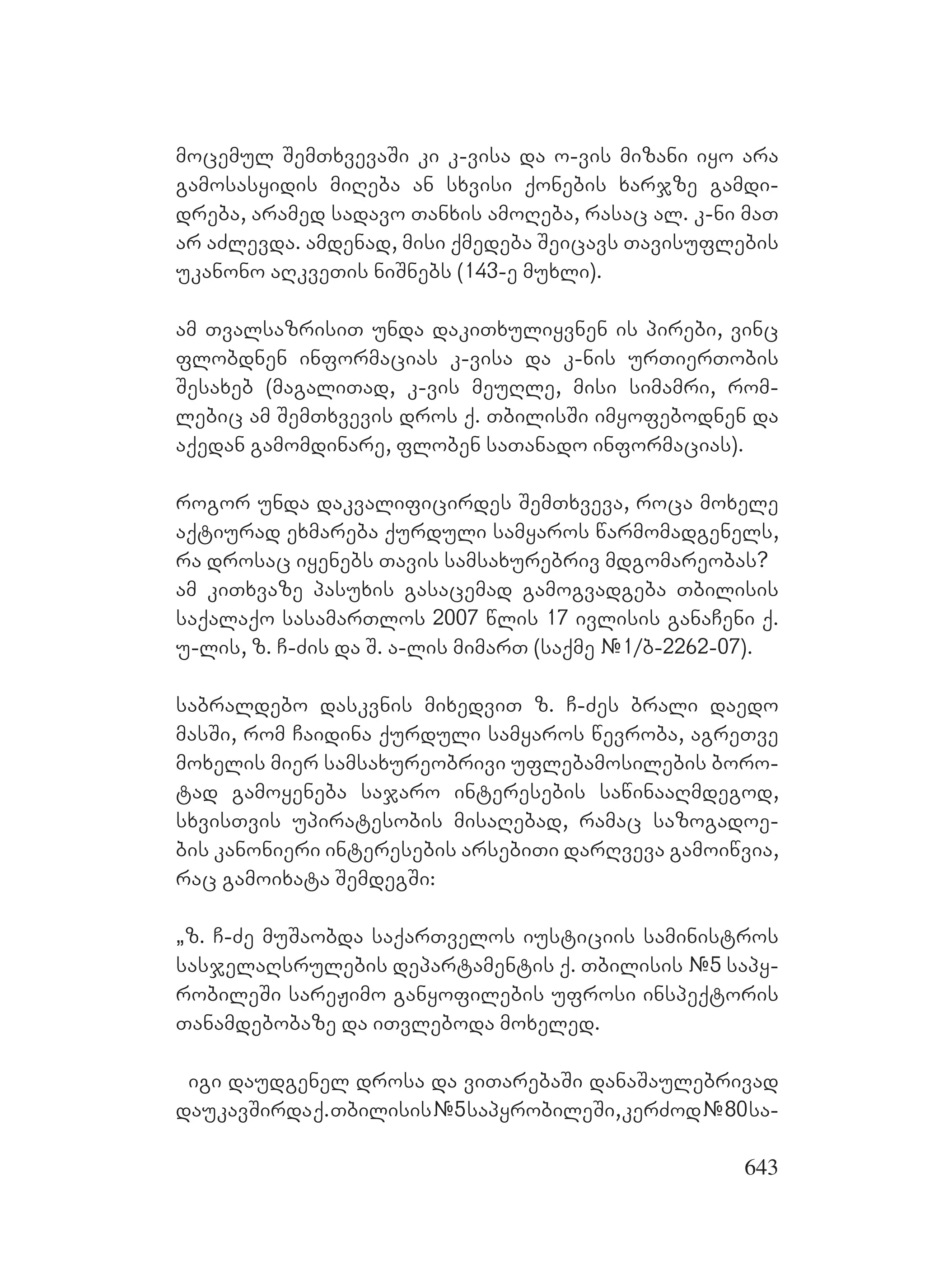 643
mocemul SemTxvevaSi ki k-visa da o-vis mizani iyo ara
gamosasyidis miReba an sxvisi qonebis xarjze gamdi-
dreba, aramed sadavo Tanxis amoReba, rasac al. k-ni maT
ar aZlevda. amdenad, misi qmedeba Seicavs Tavisuflebis
ukanono aRkveTis niSnebs (143-e muxli).
am TvalsazrisiT unda dakiTxuliyvnen is pirebi, vinc
flobdnen informacias k-visa da k-nis urTierTobis
Sesaxeb (magaliTad, k-vis meuRle, misi simamri, rom-
lebic am SemTxvevis dros q. TbilisSi imyofebodnen da
aqedan gamomdinare, floben saTanado informacias).
rogor unda dakvalificirdes SemTxveva, roca moxele
aqtiurad exmareba qurduli samyaros warmomadgenels,
ra drosac iyenebs Tavis samsaxurebriv mdgomareobas?
am kiTxvaze pasuxis gasacemad gamogvadgeba Tbilisis
saqalaqo sasamarTlos 2007 wlis 17 ivlisis ganaCeni q.
u-lis, z. C-Zis da S. a-lis mimarT (saqme #1/b-2262-07).
sabraldebo daskvnis mixedviT z. C-Zes brali daedo
masSi, rom Caidina qurduli samyaros wevroba, agreTve
moxelis mier samsaxureobrivi uflebamosilebis boro-
tad gamoyeneba sajaro interesebis sawinaaRmdegod,
sxvisTvis upiratesobis misaRebad, ramac sazogadoe-
bis kanonieri interesebis arsebiTi darRveva gamoiwvia,
rac gamoixata SemdegSi:
`z. C-Ze muSaobda saqarTvelos iusticiis saministros
sasjelaRsrulebis departamentis q. Tbilisis #5 sapy-
robileSi sareJimo ganyofilebis ufrosi inspeqtoris
Tanamdebobaze da iTvleboda moxeled.
igi daudgenel drosa da viTarebaSi danaSaulebrivad
daukavSirdaq.Tbilisis#5sapyrobileSi,kerZod#80sa-
 