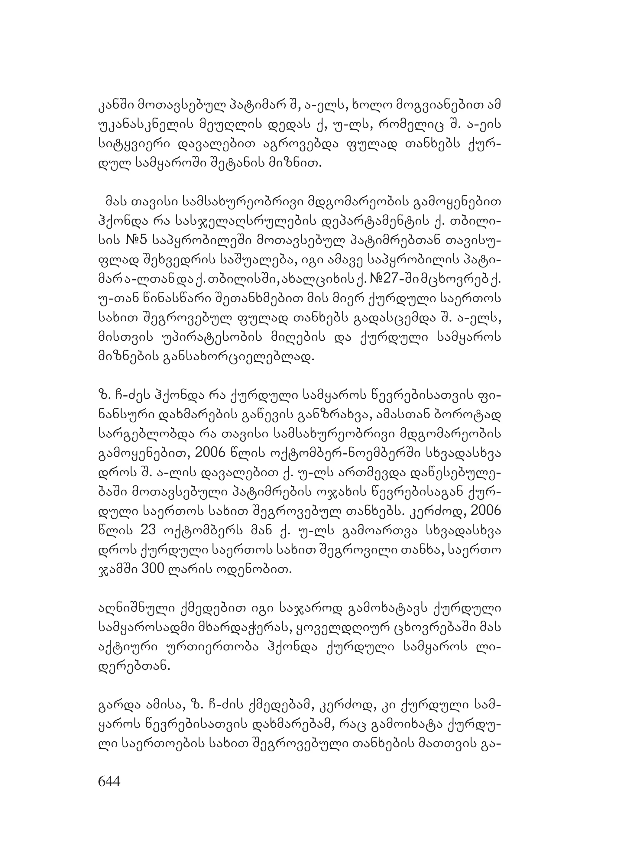 644
kanSi moTavsebul patimar S, a-els, xolo mogvianebiT am
ukanasknelis meuRlis dedas q, u-ls, romelic S. a-eis
sityvieri davalebiT agrovebda fulad Tanxebs qur-
dul samyaroSi Setanis mizniT.
mas Tavisi samsaxureobrivi mdgomareobis gamoyenebiT
hqonda ra sasjelaRsrulebis departamentis q. Tbili-
sis #5 sapyrobileSi moTavsebul patimrebTan Tavisu-
flad Sexvedris saSualeba, igi amave sapyrobilis pati-
mara-lTandaq.TbilisSi,axalcixisq.#27-Simcxovrebq.
u-Tan winaswari SeTanxmebiT mis mier qurduli saerTos
saxiT Segrovebul fulad Tanxebs gadascemda S. a-els,
misTvis upiratesobis miRebis da qurduli samyaros
miznebis gansaxorcieleblad.
z. C-Zes hqonda ra qurduli samyaros wevrebisaTvis fi-
nansuri daxmarebis gawevis ganzraxva, amasTan borotad
sargeblobda ra Tavisi samsaxureobrivi mdgomareobis
gamoyenebiT, 2006 wlis oqtomber-noemberSi sxvadasxva
dros S. a-lis davalebiT q. u-ls arTmevda dawesebule-
baSi moTavsebuli patimrebis ojaxis wevrebisagan qur-
duli saerTos saxiT Segrovebul Tanxebs. kerZod, 2006
wlis 23 oqtombers man q. u-ls gamoarTva sxvadasxva
dros qurduli saerTos saxiT Segrovili Tanxa, saerTo
jamSi 300 laris odenobiT.
aRniSnuli qmedebiT igi sajarod gamoxatavs qurduli
samyarosadmi mxardaWeras, yoveldRiur cxovrebaSi mas
aqtiuri urTierToba hqonda qurduli samyaros li-
derebTan.
garda amisa, z. C-Zis qmedebam, kerZod, ki qurduli sam-
yaros wevrebisaTvis daxmarebam, rac gamoixata qurdu-
li saerToebis saxiT Segrovebuli Tanxebis maTTvis ga-
 