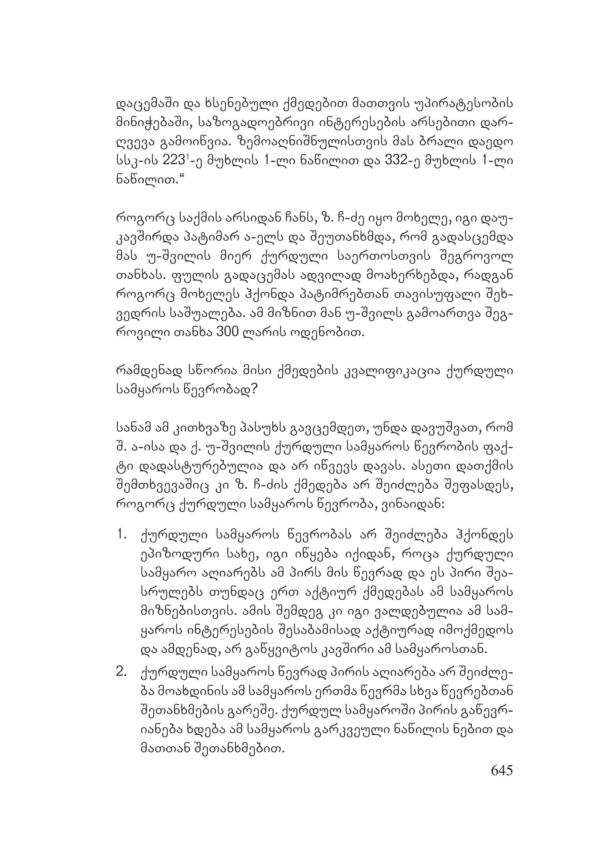 645
dacemaSi da xsenebuli qmedebiT maTTvis upiratesobis
miniWebaSi, sazogadoebrivi interesebis arsebiTi dar-
Rveva gamoiwvia. zemoaRniSnulisTvis mas brali daedo
ssk-is 2231
-e muxlis 1-li nawiliT da 332-e muxlis 1-li
nawiliT.~
rogorc saqmis arsidan Cans, z. C-Ze iyo moxele, igi dau-
kavSirda patimar a-els da SeuTanxmda, rom gadascemda
mas u-Svilis mier qurduli saerTosTvis Segrovol
Tanxas. fulis gadacemas advilad moaxerxebda, radgan
rogorc moxeles hqonda patimrebTan Tavisufali Sex-
vedris saSualeba. am mizniT man u-Svils gamoarTva Seg-
rovili Tanxa 300 laris odenobiT.
ramdenad sworia misi qmedebis kvalifikacia qurduli
samyaros wevrobad?
sanam am kiTxvaze pasuxs gavcemdeT, unda davuSvaT, rom
S. a-isa da q. u-Svilis qurduli samyaros wevrobis faq-
ti dadasturebulia da ar iwvevs davas. aseTi daTqmis
SemTxvevaSic ki z. C-Zis qmedeba ar SeiZleba Sefasdes,
rogorc qurduli samyaros wevroba, vinaidan:
1. qurduli samyaros wevrobas ar SeiZleba hqondes
epizoduri saxe, igi iwyeba iqidan, roca qurduli
samyaro aRiarebs am pirs mis wevrad da es piri Sea-
srulebs Tundac erT aqtiur qmedebas am samyaros
miznebisTvis. amis Semdeg ki igi valdebulia am sam-
yaros interesebis Sesabamisad aqtiurad imoqmedos
da amdenad, ar gawyvitos kavSiri am samyarosTan.
2. qurduli samyaros wevrad piris aRiareba ar SeiZle-
ba moaxdinis am samyaros erTma wevrma sxva wevrebTan
SeTanxmebis gareSe. qurdul samyaroSi piris gawevr-
ianeba xdeba am samyaros garkveuli nawilis nebiT da
maTTan SeTanxmebiT.
 