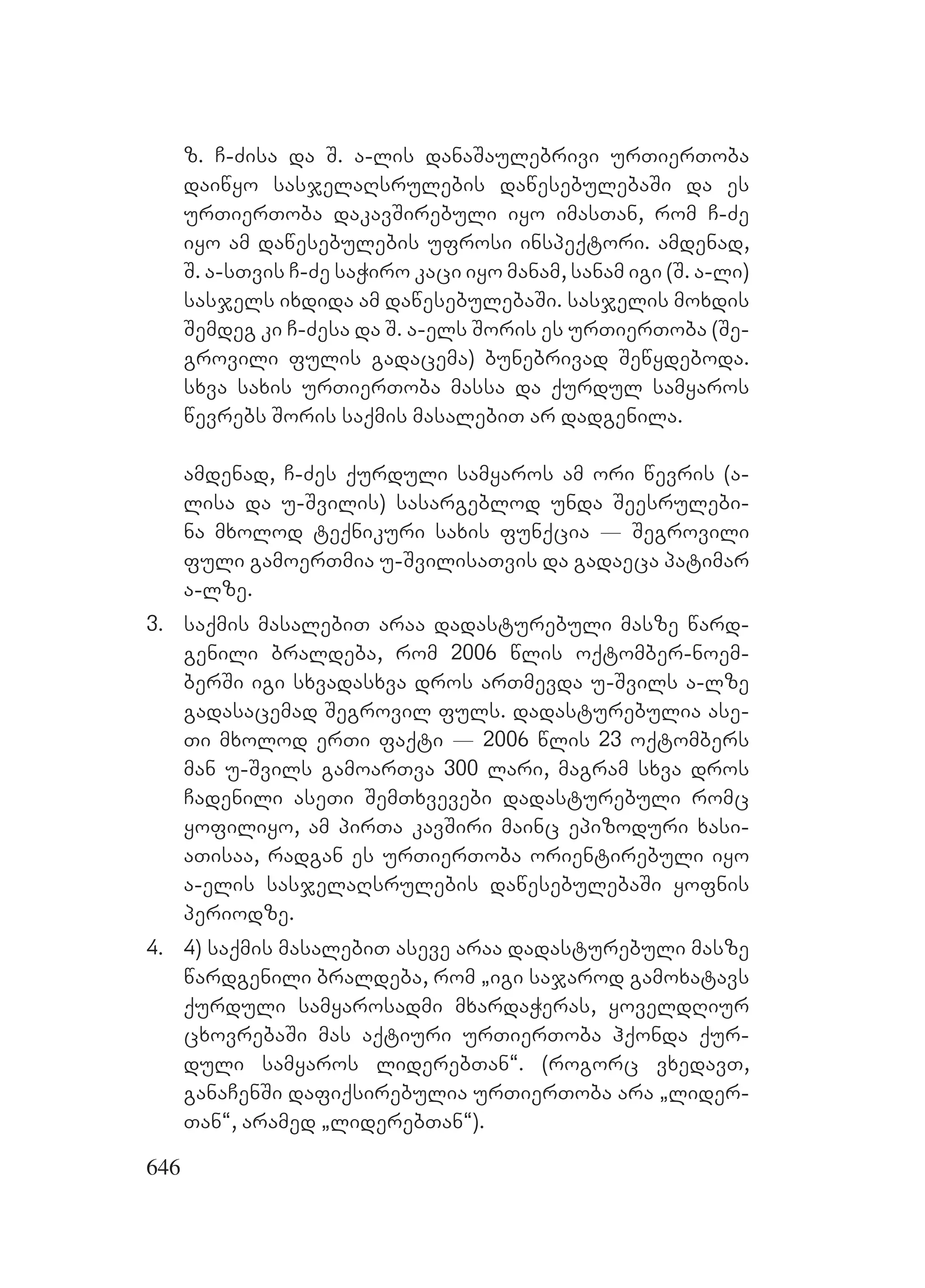 646
z. C-Zisa da S. a-lis danaSaulebrivi urTierToba
daiwyo sasjelaRsrulebis dawesebulebaSi da es
urTierToba dakavSirebuli iyo imasTan, rom C-Ze
iyo am dawesebulebis ufrosi inspeqtori. amdenad,
S. a-sTvis C-Ze saWiro kaci iyo manam, sanam igi (S. a-li)
sasjels ixdida am dawesebulebaSi. sasjelis moxdis
Semdeg ki C-Zesa da S. a-els Soris es urTierToba (Se-
grovili fulis gadacema) bunebrivad Sewydeboda.
sxva saxis urTierToba massa da qurdul samyaros
wevrebs Soris saqmis masalebiT ar dadgenila.
amdenad, C-Zes qurduli samyaros am ori wevris (a-
lisa da u-Svilis) sasargeblod unda Seesrulebi-
na mxolod teqnikuri saxis funqcia _ Segrovili
fuli gamoerTmia u-SvilisaTvis da gadaeca patimar
a-lze.
3. saqmis masalebiT araa dadasturebuli masze ward-
genili braldeba, rom 2006 wlis oqtomber-noem-
berSi igi sxvadasxva dros arTmevda u-Svils a-lze
gadasacemad Segrovil fuls. dadasturebulia ase-
Ti mxolod erTi faqti _ 2006 wlis 23 oqtombers
man u-Svils gamoarTva 300 lari, magram sxva dros
Cadenili aseTi SemTxvevebi dadasturebuli romc
yofiliyo, am pirTa kavSiri mainc epizoduri xasi-
aTisaa, radgan es urTierToba orientirebuli iyo
a-elis sasjelaRsrulebis dawesebulebaSi yofnis
periodze.
4. 4) saqmis masalebiT aseve araa dadasturebuli masze
wardgenili braldeba, rom `igi sajarod gamoxatavs
qurduli samyarosadmi mxardaWeras, yoveldRiur
cxovrebaSi mas aqtiuri urTierToba hqonda qur-
duli samyaros liderebTan~. (rogorc vxedavT,
ganaCenSi dafiqsirebulia urTierToba ara `lider-
Tan~, aramed `liderebTan~).
 