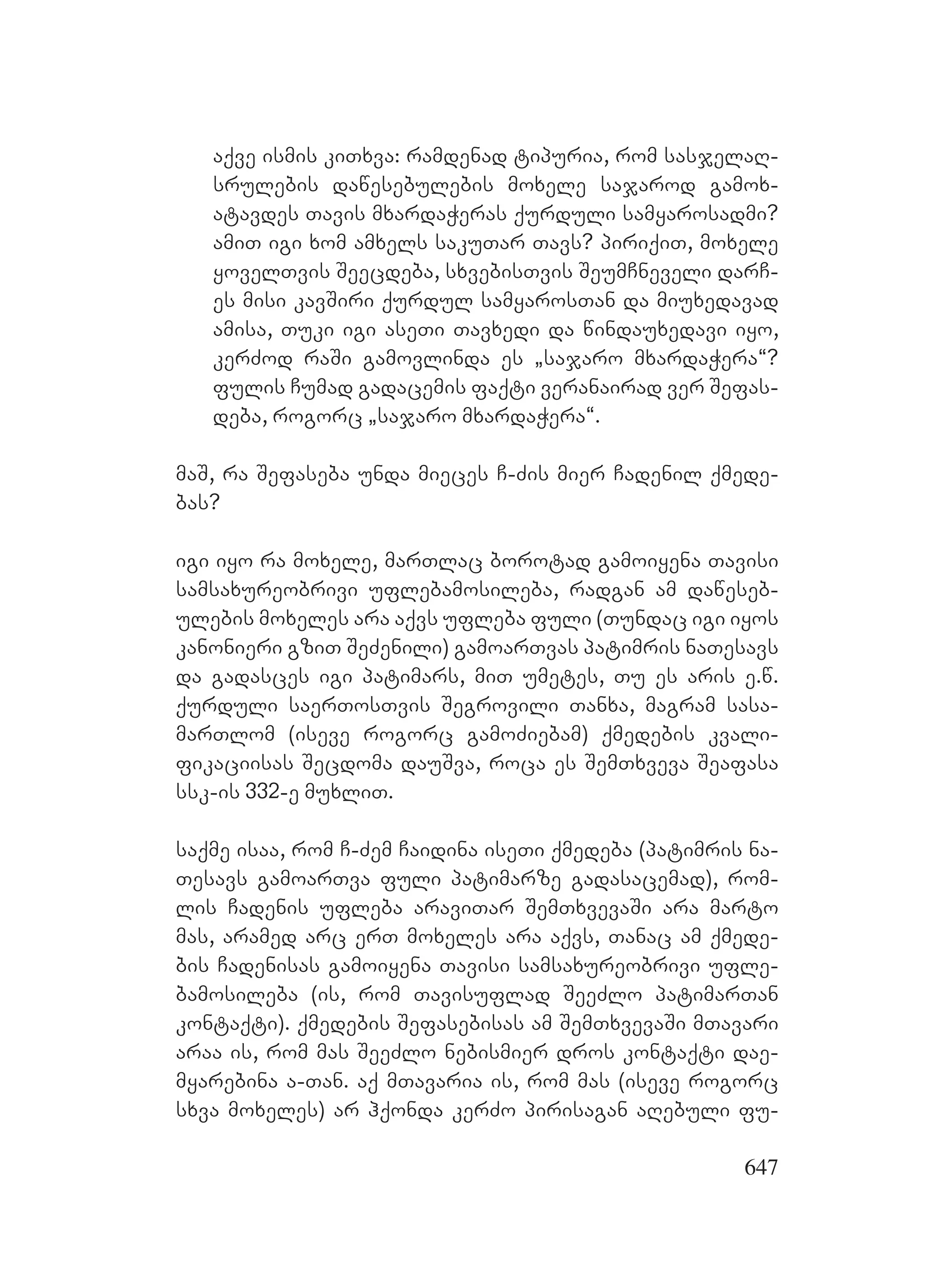 647
aqve ismis kiTxva: ramdenad tipuria, rom sasjelaR-
srulebis dawesebulebis moxele sajarod gamox-
atavdes Tavis mxardaWeras qurduli samyarosadmi?
amiT igi xom amxels sakuTar Tavs? piriqiT, moxele
yovelTvis Seecdeba, sxvebisTvis SeumCneveli darC-
es misi kavSiri qurdul samyarosTan da miuxedavad
amisa, Tuki igi aseTi Tavxedi da windauxedavi iyo,
kerZod raSi gamovlinda es `sajaro mxardaWera~?
fulis Cumad gadacemis faqti veranairad ver Sefas-
deba, rogorc `sajaro mxardaWera~.
maS, ra Sefaseba unda mieces C-Zis mier Cadenil qmede-
bas?
igi iyo ra moxele, marTlac borotad gamoiyena Tavisi
samsaxureobrivi uflebamosileba, radgan am daweseb-
ulebis moxeles ara aqvs ufleba fuli (Tundac igi iyos
kanonieri gziT SeZenili) gamoarTvas patimris naTesavs
da gadasces igi patimars, miT umetes, Tu es aris e.w.
qurduli saerTosTvis Segrovili Tanxa, magram sasa-
marTlom (iseve rogorc gamoZiebam) qmedebis kvali-
fikaciisas Secdoma dauSva, roca es SemTxveva Seafasa
ssk-is 332-e muxliT.
saqme isaa, rom C-Zem Caidina iseTi qmedeba (patimris na-
Tesavs gamoarTva fuli patimarze gadasacemad), rom-
lis Cadenis ufleba araviTar SemTxvevaSi ara marto
mas, aramed arc erT moxeles ara aqvs, Tanac am qmede-
bis Cadenisas gamoiyena Tavisi samsaxureobrivi ufle-
bamosileba (is, rom Tavisuflad SeeZlo patimarTan
kontaqti). qmedebis Sefasebisas am SemTxvevaSi mTavari
araa is, rom mas SeeZlo nebismier dros kontaqti dae-
myarebina a-Tan. aq mTavaria is, rom mas (iseve rogorc
sxva moxeles) ar hqonda kerZo pirisagan aRebuli fu-
 