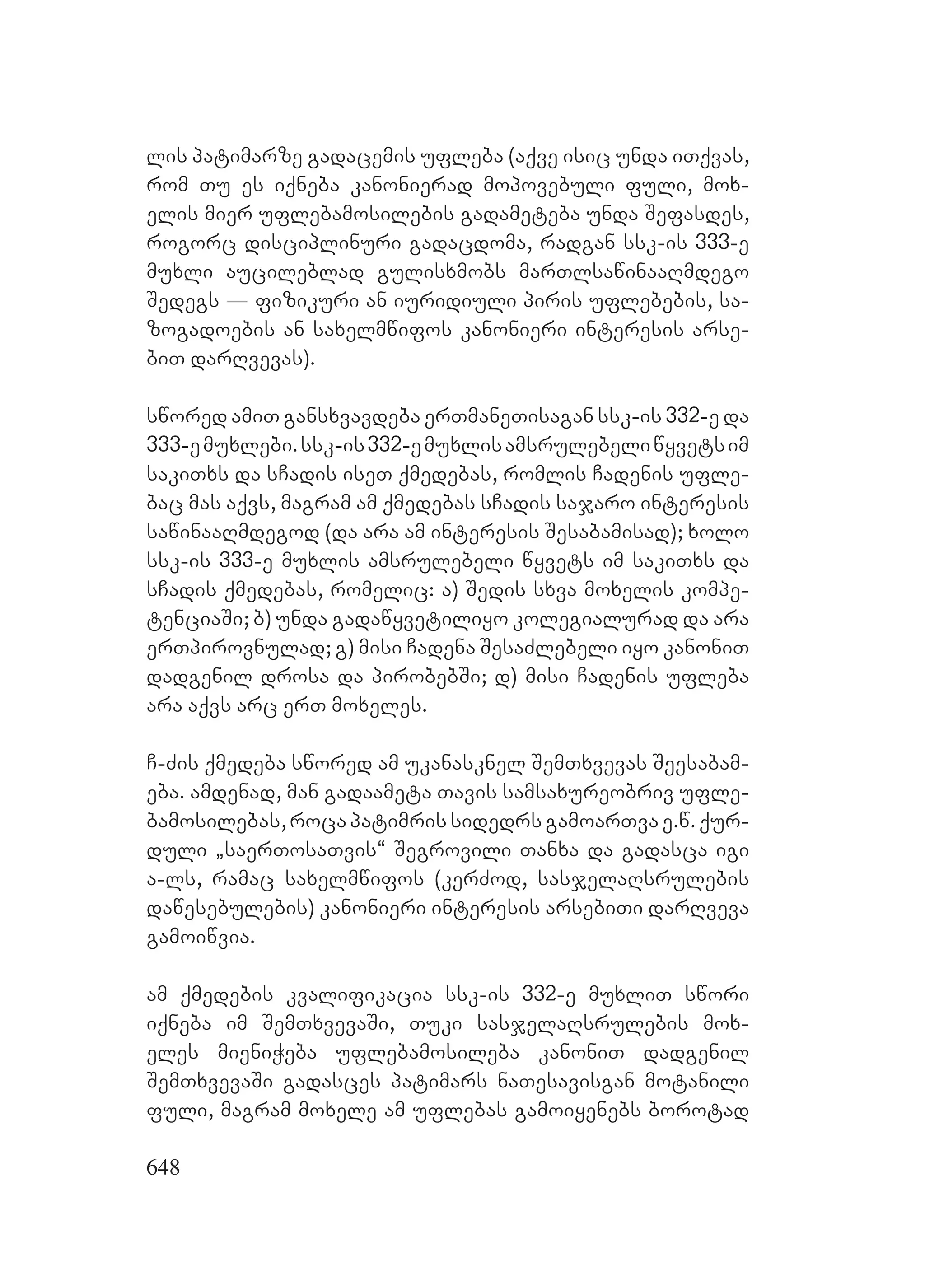 648
lis patimarze gadacemis ufleba (aqve isic unda iTqvas,
rom Tu es iqneba kanonierad mopovebuli fuli, mox-
elis mier uflebamosilebis gadameteba unda Sefasdes,
rogorc disciplinuri gadacdoma, radgan ssk-is 333-e
muxli aucileblad gulisxmobs marTlsawinaaRmdego
Sedegs _ fizikuri an iuridiuli piris uflebebis, sa-
zogadoebis an saxelmwifos kanonieri interesis arse-
biT darRvevas).
swored amiT gansxvavdeba erTmaneTisagan ssk-is 332-e da
333-emuxlebi.ssk-is332-emuxlisamsrulebeliwyvetsim
sakiTxs da sCadis iseT qmedebas, romlis Cadenis ufle-
bac mas aqvs, magram am qmedebas sCadis sajaro interesis
sawinaaRmdegod (da ara am interesis Sesabamisad); xolo
ssk-is 333-e muxlis amsrulebeli wyvets im sakiTxs da
sCadis qmedebas, romelic: a) Sedis sxva moxelis kompe-
tenciaSi; b) unda gadawyvetiliyo kolegialurad da ara
erTpirovnulad; g) misi Cadena SesaZlebeli iyo kanoniT
dadgenil drosa da pirobebSi; d) misi Cadenis ufleba
ara aqvs arc erT moxeles.
C-Zis qmedeba swored am ukanasknel SemTxvevas Seesabam-
eba. amdenad, man gadaameta Tavis samsaxureobriv ufle-
bamosilebas, roca patimris sidedrs gamoarTva e.w. qur-
duli `saerTosaTvis~ Segrovili Tanxa da gadasca igi
a-ls, ramac saxelmwifos (kerZod, sasjelaRsrulebis
dawesebulebis) kanonieri interesis arsebiTi darRveva
gamoiwvia.
am qmedebis kvalifikacia ssk-is 332-e muxliT swori
iqneba im SemTxvevaSi, Tuki sasjelaRsrulebis mox-
eles mieniWeba uflebamosileba kanoniT dadgenil
SemTxvevaSi gadasces patimars naTesavisgan motanili
fuli, magram moxele am uflebas gamoiyenebs borotad
 