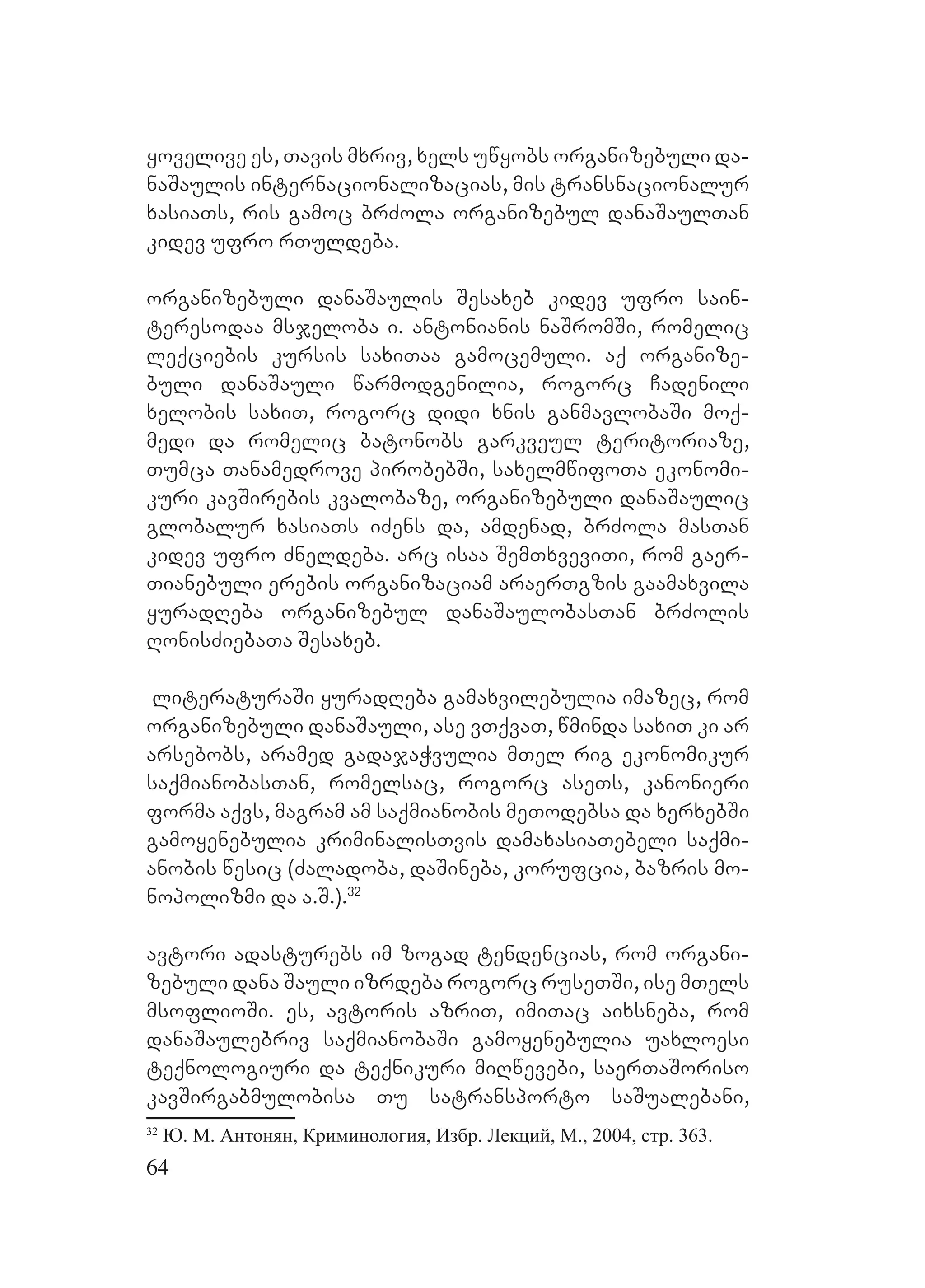 64
yovelive es, Tavis mxriv, xels uwyobs organizebuli da-
naSaulis internacionalizacias, mis transnacionalur
xasiaTs, ris gamoc brZola organizebul danaSaulTan
kidev ufro rTuldeba.
organizebuli danaSaulis Sesaxeb kidev ufro sain-
teresodaa msjeloba i. antonianis naSromSi, romelic
leqciebis kursis saxiTaa gamocemuli. aq organize-
buli danaSauli warmodgenilia, rogorc Cadenili
xelobis saxiT, rogorc didi xnis ganmavlobaSi moq-
medi da romelic batonobs garkveul teritoriaze,
Tumca Tanamedrove pirobebSi, saxelmwifoTa ekonomi-
kuri kavSirebis kvalobaze, organizebuli danaSaulic
globalur xasiaTs iZens da, amdenad, brZola masTan
kidev ufro Zneldeba. Aarc isaa SemTxveviTi, rom gaer-
Tianebuli erebis organizaciam araerTgzis gaamaxvila
yuradReba organizebul danaSaulobasTan brZolis
RonisZiebaTa Sesaxeb.
literaturaSi yuradReba gamaxvilebulia imazec, rom
organizebuli danaSauli, ase vTqvaT, wminda saxiT ki ar
arsebobs, aramed gadajaWvulia mTel rig ekonomikur
saqmianobasTan, romelsac, rogorc aseTs, kanonieri
forma aqvs, magram am saqmianobis meTodebsa da xerxebSi
gamoyenebulia kriminalisTvis damaxasiaTebeli saqmi-
anobis wesic (Zaladoba, daSineba, korufcia, bazris mo-
nopolizmi da a.S.).32
avtori adasturebs im zogad tendencias, rom organi-
zebuli dana Sauli izrdeba rogorc ruseTSi, ise mTels
msoflioSi. Ees, avtoris azriT, imiTac aixsneba, rom
danaSaulebriv saqmianobaSi gamoyenebulia uaxloesi
teqnologiuri da teqnikuri miRwevebi, saerTaSoriso
kavSirgabmulobisa Tu satransporto saSualebani,
32
Ю. М. Антонян, Криминология, Избр. Лекций, М., 2004, стр. 363.
 