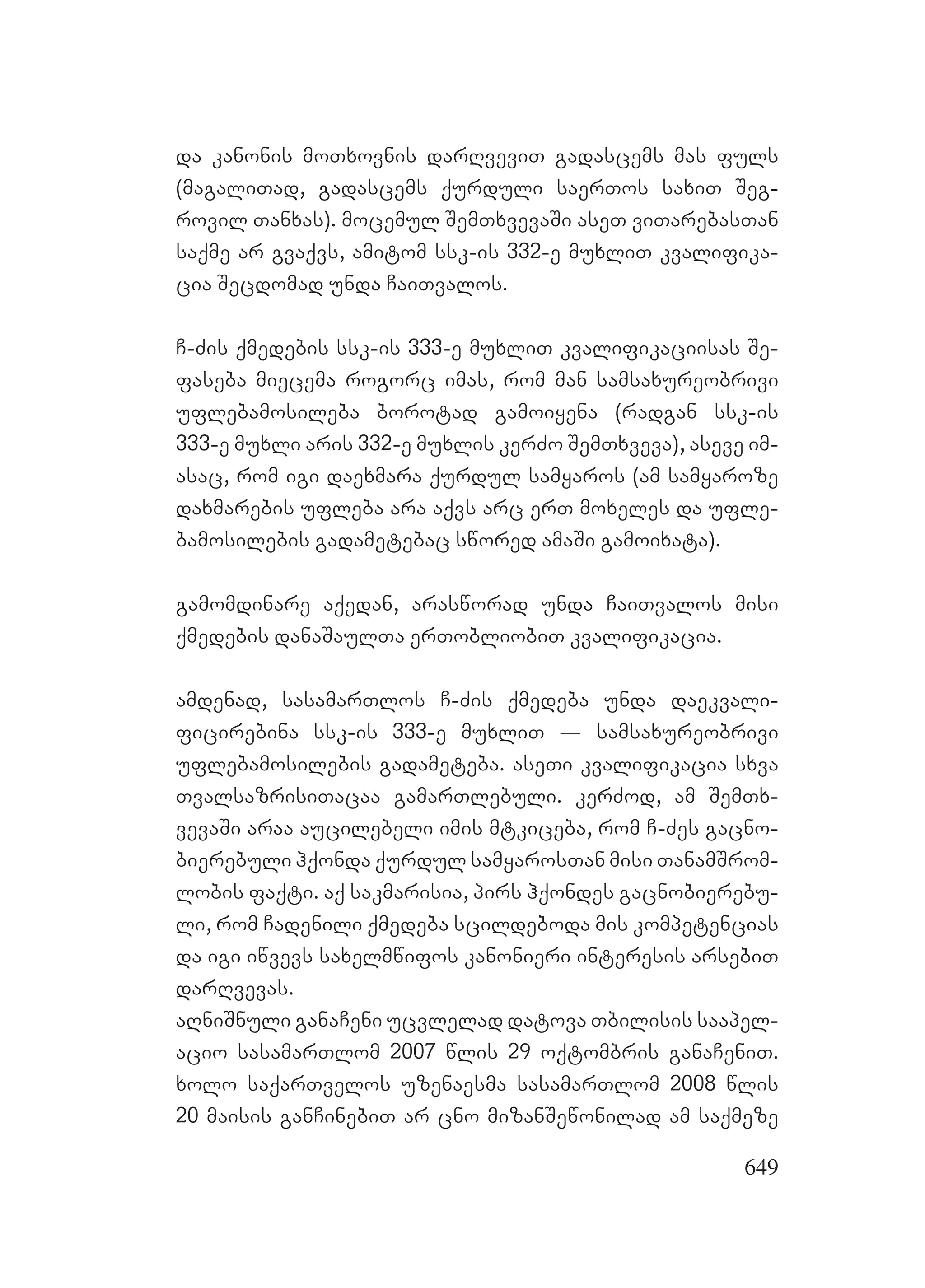 649
da kanonis moTxovnis darRveviT gadascems mas fuls
(magaliTad, gadascems qurduli saerTos saxiT Seg-
rovil Tanxas). mocemul SemTxvevaSi aseT viTarebasTan
saqme ar gvaqvs, amitom ssk-is 332-e muxliT kvalifika-
cia Secdomad unda CaiTvalos.
C-Zis qmedebis ssk-is 333-e muxliT kvalifikaciisas Se-
faseba miecema rogorc imas, rom man samsaxureobrivi
uflebamosileba borotad gamoiyena (radgan ssk-is
333-e muxli aris 332-e muxlis kerZo SemTxveva), aseve im-
asac, rom igi daexmara qurdul samyaros (am samyaroze
daxmarebis ufleba ara aqvs arc erT moxeles da ufle-
bamosilebis gadametebac swored amaSi gamoixata).
gamomdinare aqedan, arasworad unda CaiTvalos misi
qmedebis danaSaulTa erTobliobiT kvalifikacia.
amdenad, sasamarTlos C-Zis qmedeba unda daekvali-
ficirebina ssk-is 333-e muxliT _ samsaxureobrivi
uflebamosilebis gadameteba. aseTi kvalifikacia sxva
TvalsazrisiTacaa gamarTlebuli. kerZod, am SemTx-
vevaSi araa aucilebeli imis mtkiceba, rom C-Zes gacno-
bierebuli hqonda qurdul samyarosTan misi TanamSrom-
lobis faqti. aq sakmarisia, pirs hqondes gacnobierebu-
li, rom Cadenili qmedeba scildeboda mis kompetencias
da igi iwvevs saxelmwifos kanonieri interesis arsebiT
darRvevas.
aRniSnuli ganaCeni ucvlelad datova Tbilisis saapel-
acio sasamarTlom 2007 wlis 29 oqtombris ganaCeniT.
xolo saqarTvelos uzenaesma sasamarTlom 2008 wlis
20 maisis ganCinebiT ar cno mizanSewonilad am saqmeze
 