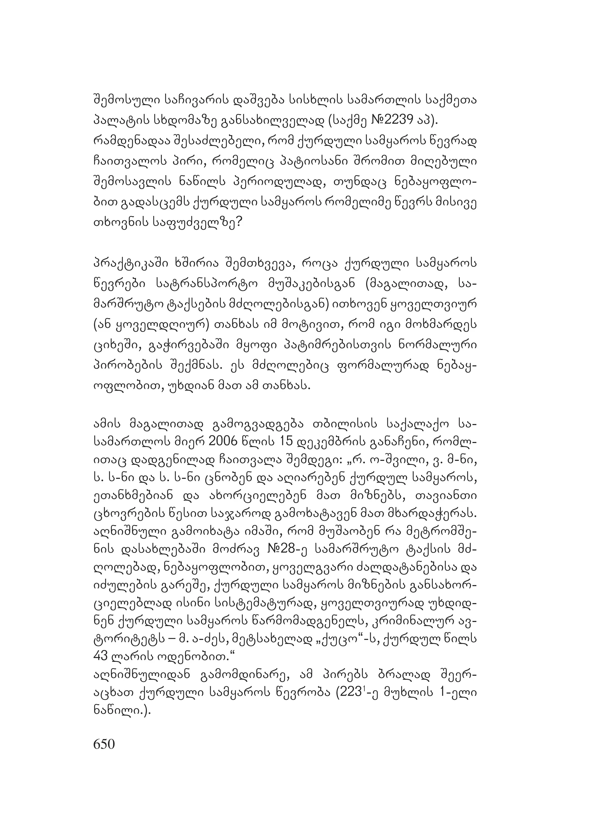 650
Semosuli saCivaris daSveba sisxlis samarTlis saqmeTa
palatis sxdomaze gansaxilvelad (saqme #2239 ap).
ramdenadaa SesaZlebeli, rom qurduli samyaros wevrad
CaiTvalos piri, romelic patiosani SromiT miRebuli
Semosavlis nawils periodulad, Tundac nebayoflo-
biT gadascems qurduli samyaros romelime wevrs misive
Txovnis safuZvelze?
praqtikaSi xSiria SemTxveva, roca qurduli samyaros
wevrebi satransporto muSakebisgan (magaliTad, sa-
marSruto taqsebis mZRolebisgan) iTxoven yovelTviur
(an yoveldRiur) Tanxas im motiviT, rom igi moxmardes
cixeSi, gaWirvebaSi myofi patimrebisTvis normaluri
pirobebis Seqmnas. es mZRolebic formalurad nebay-
oflobiT, uxdian maT am Tanxas.
amis magaliTad gamogvadgeba Tbilisis saqalaqo sa-
samarTlos mier 2006 wlis 15 dekembris ganaCeni, roml-
iTac dadgenilad CaiTvala Semdegi: `r. o-Svili, v. m-ni,
s. s-ni da s. s-ni cnoben da aRiareben qurdul samyaros,
eTanxmebian da axorcieleben maT miznebs, TavianTi
cxovrebis wesiT sajarod gamoxataven maT mxardaWeras.
aRniSnuli gamoixata imaSi, rom muSaoben ra metromSe-
nis dasaxlebaSi moZrav #28-e samarSruto taqsis mZ-
Rolebad, nebayoflobiT, yovelgvari Zaldatanebisa da
iZulebis gareSe, qurduli samyaros miznebis gansaxor-
cieleblad isini sistematurad, yovelTviurad uxdid-
nen qurduli samyaros warmomadgenels, kriminalur av-
toritets – m. a-Zes, metsaxelad `quco~-s, qurdul wils
43 laris odenobiT.~
aRniSnulidan gamomdinare, am pirebs bralad Seer-
acxaT qurduli samyaros wevroba (2231
-e muxlis 1-eli
nawili.).
 