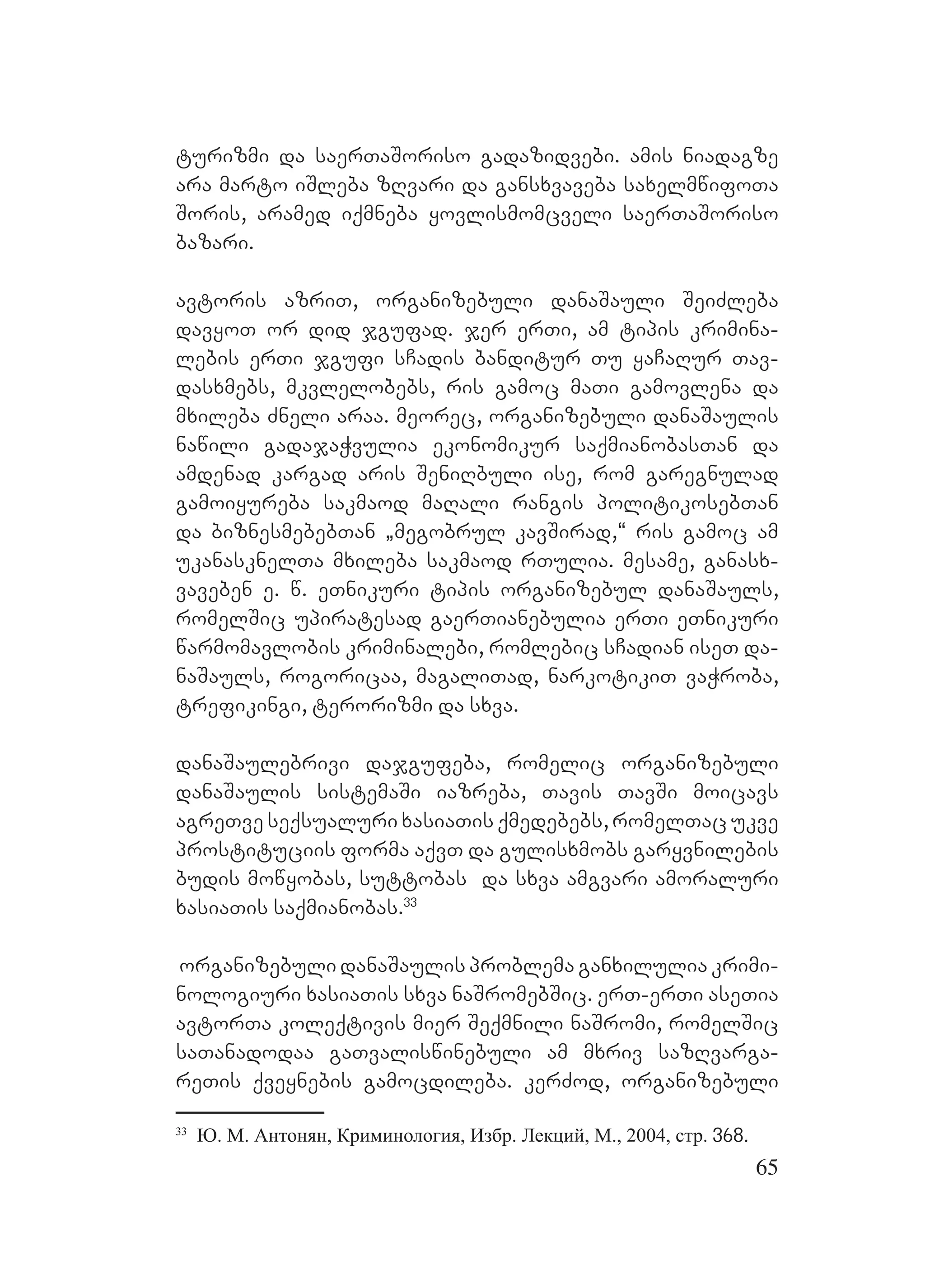 65
turizmi da saerTaSoriso gadazidvebi. Aamis niadagze
ara marto iSleba zRvari da gansxvaveba saxelmwifoTa
Soris, aramed iqmneba yovlismomcveli saerTaSoriso
bazari.
avtoris azriT, organizebuli danaSauli SeiZleba
davyoT or did jgufad. jer erTi, am tipis krimina-
lebis erTi jgufi sCadis banditur Tu yaCaRur Tav-
dasxmebs, mkvlelobebs, ris gamoc maTi gamovlena da
mxileba Zneli araa. meorec, organizebuli danaSaulis
nawili gadajaWvulia ekonomikur saqmianobasTan da
amdenad kargad aris SeniRbuli ise, rom garegnulad
gamoiyureba sakmaod maRali rangis politikosebTan
da biznesmebebTan `megobrul kavSirad,~ ris gamoc am
ukanasknelTa mxileba sakmaod rTulia. mesame, ganasx-
vaveben e. w. eTnikuri tipis organizebul danaSauls,
romelSic upiratesad gaerTianebulia erTi eTnikuri
warmomavlobis kriminalebi, romlebic sCadian iseT da-
naSauls, rogoricaa, magaliTad, narkotikiT vaWroba,
trefikingi, terorizmi da sxva.
danaSaulebrivi dajgufeba, romelic organizebuli
danaSaulis sistemaSi iazreba, Tavis YTavSi moicavs
agreTve seqsualuri xasiaTis qmedebebs, romelTac ukve
prostituciis forma aqvT da gulisxmobs garyvnilebis
budis mowyobas, suttobas da sxva amgvari amoraluri
xasiaTis saqmianobas.33
organizebuli danaSaulis problema ganxilulia krimi-
nologiuri xasiaTis sxva naSromebSic. erT-erTi aseTia
avtorTa koleqtivis mier Seqmnili naSromi, romelSic
saTanadodaa gaTvaliswinebuli am mxriv sazRvarga-
reTis qveynebis gamocdileba. kerZod, organizebuli
33
Ю. М. Антонян, Криминология, Избр. Лекций, М., 2004, стр. 368.
 