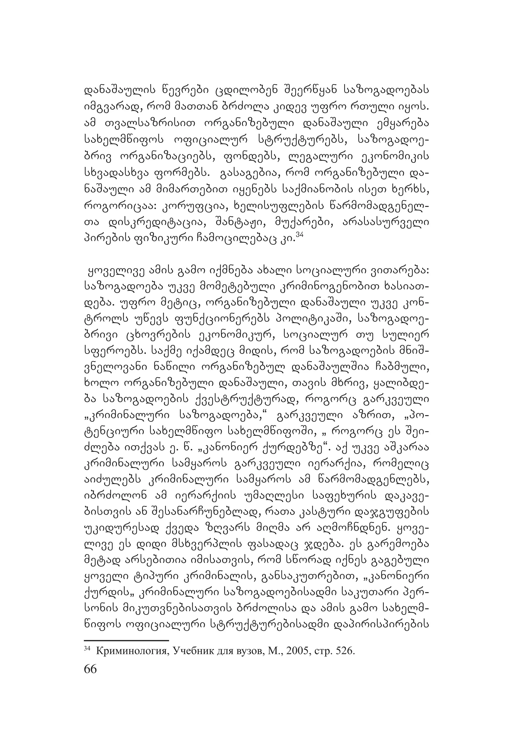 66
danaSaulis wevrebi cdiloben Seerwyan sazogadoebas
imgvarad, rom maTTan brZola kidev ufro rTuli iyos.
am TvalsazrisiT organizebuli danaSauli emyareba
saxelmwifos oficialur struqturebs, sazogadoe-
briv organizaciebs, fondebs, legaluri ekonomikis
sxvadasxva formebs. gasagebia, rom organizebuli da-
naSauli am mimarTebiT iyenebs saqmianobis iseT xerxs,
rogoricaa: korufcia, xelisuflebis warmomadgenel-
Ta diskreditacia, SantaJi, muqarebi, arasasurveli
pirebis fizikuri Camocilebac ki.34
yovelive amis gamo iqmneba axali socialuri viTareba:
sazogadoeba ukve mometebuli kriminogenobiT xasiaT-
deba. ufro metic, organizebuli danaSauli ukve kon-
trols uwevs funqcionerebs politikaSi, sazogadoe-
brivi cxovrebis ekonomikur, socialur Tu sulier
sferoebs. saqme iqamdec midis, rom sazogadoebis mniS-
vnelovani nawili organizebul danaSaulSia Cabmuli,
xolo organizebuli danaSauli, Tavis mxriv, yalibde-
ba sazogadoebis qvestruqturad, rogorc garkveuli
`kriminaluri sazogadoeba,~ Ggarkveuli azriT, `po-
tenciuri saxelmwifo saxelmwifoSi, ` rogorc es Sei-
Zleba iTqvas e. w. `kanonier qurdebze~. aq ukve aSkaraa
kriminaluri samyaros garkveuli ierarqia, romelic
aiZulebs kriminaluri samyaros am warmomadgenlebs,
ibrZolon am ierarqiis umaRlesi safexuris dakave-
bisTvis an SesanarCuneblad, raTa kasturi dajgufebis
ukiduresad qveda zRvars miRma ar aRmoCndnen. Yyove-
live es didi msxverplis fasadac jdeba. es garemoeba
metad arsebiTia imisaTvis, rom sworad iqnes gagebuli
yoveli tipuri kriminalis, gansakuTrebiT, `kanonieri
qurdis` kriminaluri sazogadoebisadmi sakuTari per-
sonis mikuTvnebisaTvis brZolisa da amis gamo saxelm-
wifos oficialuri struqturebisadmi dapirispirebis
34
Криминология, Учебник для вузов, М., 2005, стр. 526.
 