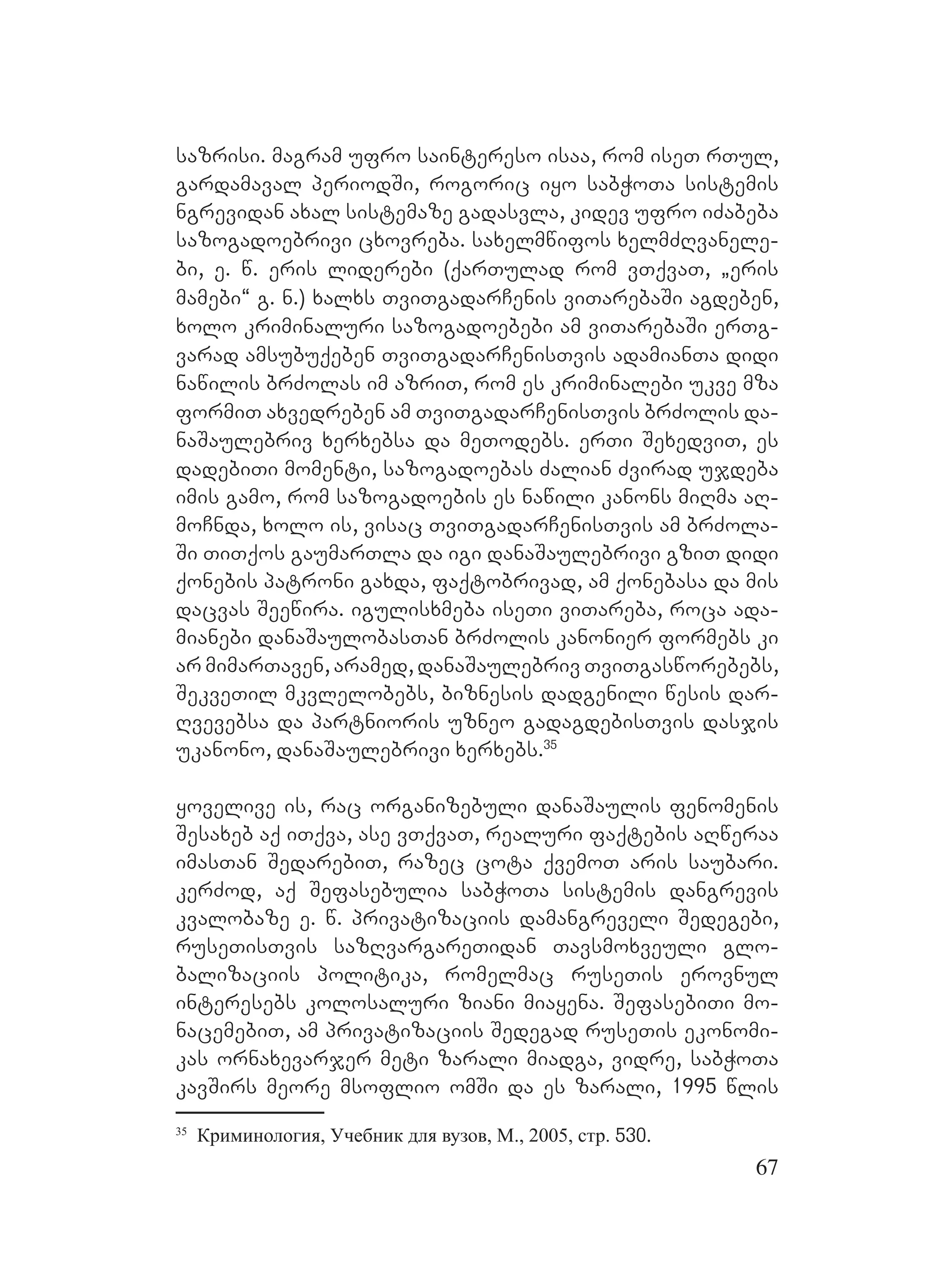 67
sazrisi. magram ufro saintereso isaa, rom iseT rTul,
gardamaval periodSi, rogoric iyo sabWoTa sistemis
ngrevidan axal sistemaze gadasvla, kidev ufro iZabeba
sazogadoebrivi cxovreba. saxelmwifos xelmZRvanele-
bi, e. w. eris liderebi (qarTulad rom vTqvaT, `eris
mamebi~ g. n.) xalxs TviTgadarCenis viTarebaSi agdeben,
xolo kriminaluri sazogadoebebi am viTarebaSi erTg-
varad amsubuqeben TviTgadarCenisTvis adamianTa didi
nawilis brZolas im azriT, rom es kriminalebi ukve mza
formiT axvedreben am TviTgadarCenisTvis brZolis da-
naSaulebriv xerxebsa da meTodebs. erTi SexedviT, es
dadebiTi momenti, sazogadoebas Zalian Zvirad ujdeba
imis gamo, rom sazogadoebis es nawili kanons miRma aR-
moCnda, xolo is, visac TviTgadarCenisTvis am brZola-
Si TiTqos gaumarTla da igi danaSaulebrivi gziT didi
qonebis patroni gaxda, faqtobrivad, am qonebasa da mis
dacvas Seewira. igulisxmeba iseTi viTareba, roca ada-
mianebi danaSaulobasTan brZolis kanonier formebs ki
ar mimarTaven, aramed, danaSaulebriv TviTgasworebebs,
SekveTil mkvlelobebs, biznesis dadgenili wesis dar-
Rvevebsa da partnioris uzneo gadagdebisTvis dasjis
ukanono, danaSaulebrivi xerxebs.35
yovelive is, rac organizebuli danaSaulis fenomenis
Sesaxeb aq iTqva, ase vTqvaT, realuri faqtebis aRweraa
imasTan SedarebiT, razec cota qvemoT aris saubari.
kerZod, aq Sefasebulia sabWoTa sistemis dangrevis
kvalobaze e. w. privatizaciis damangreveli Sedegebi,
ruseTisTvis sazRvargareTidan Tavsmoxveuli glo-
balizaciis politika, romelmac ruseTis erovnul
interesebs kolosaluri ziani miayena. SefasebiTi mo-
nacemebiT, am privatizaciis Sedegad ruseTis ekonomi-
kas ornaxevarjer meti zarali miadga, vidre, sabWoTa
kavSirs meore msoflio omSi da es zarali, 1995 wlis
35
Криминология, Учебник для вузов, М., 2005, стр. 530.
 