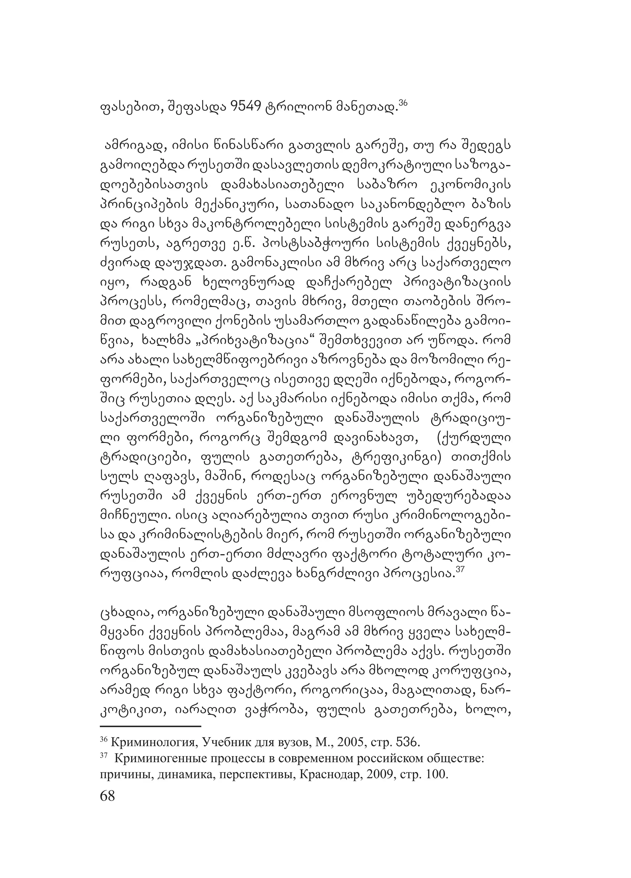 68
fasebiT, Sefasda 9549 trilion maneTad.36
amrigad, imisi winaswari gaTvlis gareSe, Tu ra Sedegs
gamoiRebda ruseTSi dasavleTis demokratiuli sazoga-
doebebisaTvis damaxasiaTebeli sabazro ekonomikis
principebis meqanikuri, saTanado sakanondeblo bazis
da rigi sxva makontrolebeli sistemis gareSe danergva
ruseTs, agreTve e.w. postsabWouri sistemis qveynebs,
Zvirad daujdaT. gamonaklisi am mxriv arc saqarTvelo
iyo, radgan xelovnurad daCqarebel privatizaciis
process, romelmac, Tavis mxriv, mTeli Taobebis Sro-
miT dagrovili qonebis usamarTlo gadanawileba gamoi-
wvia, xalxma `prixvatizacia~ SemTxveviT ar uwoda. rom
ara axali saxelmwifoebrivi azrovneba da mozomili re-
formebi, saqarTveloc iseTive dReSi iqneboda, rogor-
Sic ruseTia dRes. Aaq sakmarisi iqneboda imisi Tqma, rom
saqarTveloSi organizebuli danaSaulis tradiciu-
li formebi, rogorc Semdgom davinaxavT, N (qurduli
tradiciebi, fulis gaTeTreba, trefikingi) TiTqmis
suls Rafavs, maSin, rodesac organizebuli danaSauli
ruseTSi am qveynis erT-erT erovnul ubedurebadaa
miCneuli. isic aRiarebulia TviT rusi kriminologebi-
sa da kriminalistebis mier, rom ruseTSi organizebuli
danaSaulis erT-erTi mZlavri faqtori totaluri ko-
rufciaa, romlis daZleva xangrZlivi procesia.37
cxadia, organizebuli danaSauli msoflios mravali wa-
myvani qveynis problemaa, magram am mxriv yvela saxelm-
wifos misTvis damaxasiaTebeli problema aqvs. ruseTSi
organizebul danaSauls kvebavs ara mxolod korufcia,
aramed rigi sxva faqtori, rogoricaa, magaliTad, nar-
kotikiT, iaraRiT vaWroba, fulis gaTeTreba, xolo,
36
Криминология, Учебник для вузов, М., 2005, стр. 536.
37
Криминогенные процессы в современном российском обществе:
причины, динамика, перспективы, Краснодар, 2009, стр. 100.
 