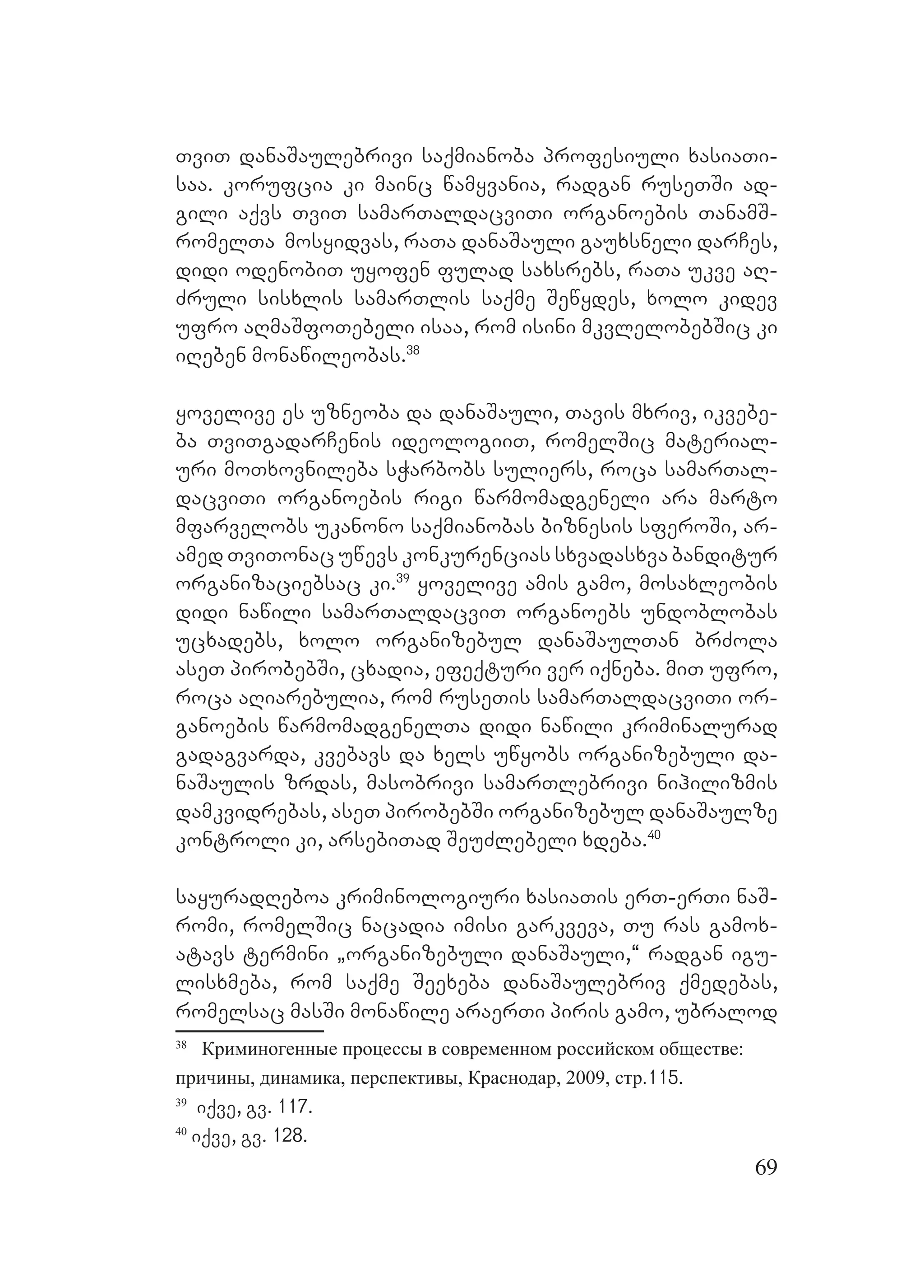 69
TviT danaSaulebrivi saqmianoba profesiuli xasiaTi-
saa. korufcia ki mainc wamyvania, radgan ruseTSi ad-
gili aqvs TviT samarTaldacviTi organoebis TanamS-
romelTa mosyidvas, raTa danaSauli gauxsneli darCes,
didi odenobiT uyofen fulad saxsrebs, raTa ukve aR-
Zruli sisxlis samarTlis saqme Sewydes, xolo kidev
ufro aRmaSfoTebeli isaa, rom isini mkvlelobebSic ki
iReben monawileobas.38
yovelive es uzneoba da danaSauli, Tavis mxriv, ikvebe-
ba TviTgadarCenis ideologiiT, romelSic material-
uri moTxovnileba sWarbobs suliers, roca samarTal-
dacviTi organoebis rigi warmomadgeneli ara marto
mfarvelobs ukanono saqmianobas biznesis sferoSi, ar-
amed TviTonac uwevs konkurencias sxvadasxva banditur
organizaciebsac ki.39
yovelive amis gamo, mosaxleobis
didi nawili samarTaldacviT organoebs undoblobas
ucxadebs, xolo organizebul danaSaulTan brZola
aseT pirobebSi, cxadia, efeqturi ver iqneba. miT ufro,
roca aRiarebulia, rom ruseTis samarTaldacviTi or-
ganoebis warmomadgenelTa didi nawili kriminalurad
gadagvarda, kvebavs da xels uwyobs organizebuli da-
naSaulis zrdas, masobrivi samarTlebrivi nihilizmis
damkvidrebas, aseT pirobebSi organizebul danaSaulze
kontroli ki, arsebiTad SeuZlebeli xdeba.40
sayuradReboa kriminologiuri xasiaTis erT-erTi naS-
romi, romelSic nacadia imisi garkveva, Tu ras gamox-
atavs termini `organizebuli danaSauli,~ radgan igu-
lisxmeba, rom saqme Seexeba danaSaulebriv qmedebas,
romelsac masSi monawile araerTi piris gamo, ubralod
38
Криминогенные процессы в современном российском обществе:
причины, динамика, перспективы, Краснодар, 2009, стр.115.
39
iqve, gv. 117.
40
iqve, gv. 128.
 