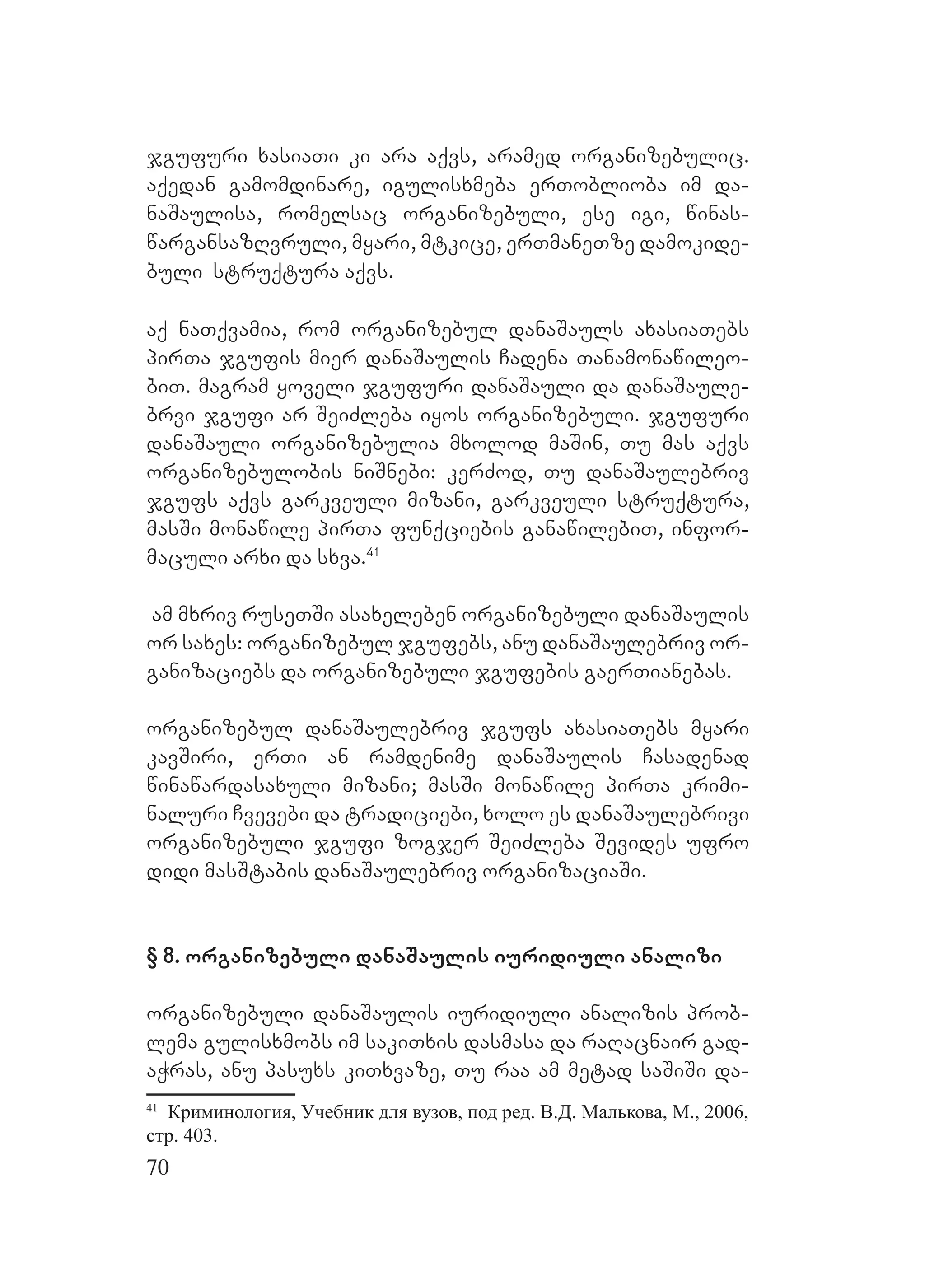 70
jgufuri xasiaTi ki ara aqvs, aramed organizebulic.
Aaqedan gamomdinare, igulisxmeba erToblioba im da-
naSaulisa, romelsac organizebuli, ese igi, winas-
wargansazRvruli, myari, mtkice, erTmaneTze damokide-
buli struqtura aqvs.
aq naTqvamia, rom organizebul danaSauls axasiaTebs
pirTa jgufis mier danaSaulis Cadena Tanamonawileo-
biT. Mmagram yoveli jgufuri danaSauli da danaSaule-
brvi jgufi ar SeiZleba iyos organizebuli. jgufuri
danaSauli organizebulia mxolod maSin, Tu mas aqvs
organizebulobis niSnebi: kerZod, Tu danaSaulebriv
jgufs aqvs garkveuli mizani, garkveuli struqtura,
masSi monawile pirTa funqciebis ganawilebiT, infor-
maculi arxi da sxva.41
am mxriv ruseTSi asaxeleben organizebuli danaSaulis
or saxes: organizebul jgufebs, anu danaSaulebriv or-
ganizaciebs da organizebuli jgufebis gaerTianebas.
Oorganizebul danaSaulebriv jgufs axasiaTebs myari
kavSiri, erTi an ramdenime danaSaulis Casadenad
winawardasaxuli mizani; masSi monawile pirTa krimi-
naluri Cvevebi da tradiciebi, xolo es danaSaulebrivi
organizebuli jgufi zogjer SeiZleba Sevides ufro
didi masStabis danaSaulebriv organizaciaSi. M
A
§ 8. organizebuli danaSaulis iuridiuli analizi
organizebuli danaSaulis iuridiuli analizis prob-
lema gulisxmobs im sakiTxis dasmasa da raRacnair gad-
aWras, anu pasuxs kiTxvaze, Tu raa am metad saSiSi da-
41
Криминология, Учебник для вузов, под ред. В.Д. Малькова, М., 2006,
стр. 403.
 