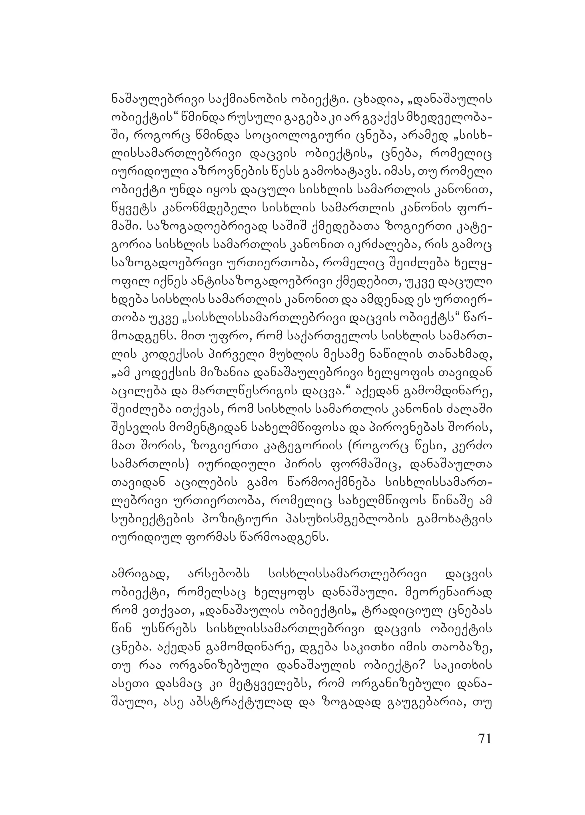 71
naSaulebrivi saqmianobis obieqti. cxadia, `danaSaulis
obieqtis~wmindarusuligagebakiargvaqvsmxedveloba-
Si, rogorc wminda sociologiuri cneba, aramed `sisx-
lissamarTlebrivi dacvis obieqtis` cneba, romelic
iuridiuli azrovnebis wess gamoxatavs. imas, Tu romeli
obieqti unda iyos daculi sisxlis samarTlis kanoniT,
wyvets kanonmdebeli sisxlis samarTlis kanonis for-
maSi. sazogadoebrivad saSiS qmedebaTa zogierTi kate-
goria sisxlis samarTlis kanoniT ikrZaleba, ris gamoc
sazogadoebrivi urTierToba, romelic SeiZleba xely-
ofil iqnes antisazogadoebrivi qmedebiT, ukve daculi
xdeba sisxlis samarTlis kanoniT da amdenad es urTier-
Toba ukve `sisxlissamarTlebrivi dacvis obieqts~ war-
moadgens. miT ufro, rom saqarTvelos sisxlis samarT-
lis kodeqsis pirveli muxlis mesame nawilis Tanaxmad,
`am kodeqsis mizania danaSaulebrivi xelyofis Tavidan
acileba da marTlwesrigis dacva.~ Aaqedan gamomdinare,
SeiZleba iTqvas, rom sisxlis samarTlis kanonis ZalaSi
Sesvlis momentidan saxelmwifosa da pirovnebas Soris,
maT Soris, zogierTi kategoriis (rogorc wesi, kerZo
samarTlis) iuridiuli piris formaSic, danaSaulTa
Tavidan acilebis gamo warmoiqmneba sisxlissamarT-
lebrivi urTierToba, romelic saxelmwifos winaSe am
subieqtebis pozitiuri pasuxismgeblobis gamoxatvis
iuridiul formas warmoadgens.
amrigad, arsebobs sisxlissamarTlebrivi dacvis
obieqti, romelsac xelyofs danaSauli. meorenairad
rom vTqvaT, `danaSaulis obieqtis` tradiciul cnebas
win uswrebs sisxlissamarTlebrivi dacvis obieqtis
cneba. aqedan gamomdinare, dgeba sakiTxi imis Taobaze,
Tu raa organizebuli danaSaulis obieqti? sakiTxis
aseTi dasmac ki metyvelebs, rom organizebuli dana-
Sauli, ase abstraqtulad da zogadad gaugebaria, Tu
 