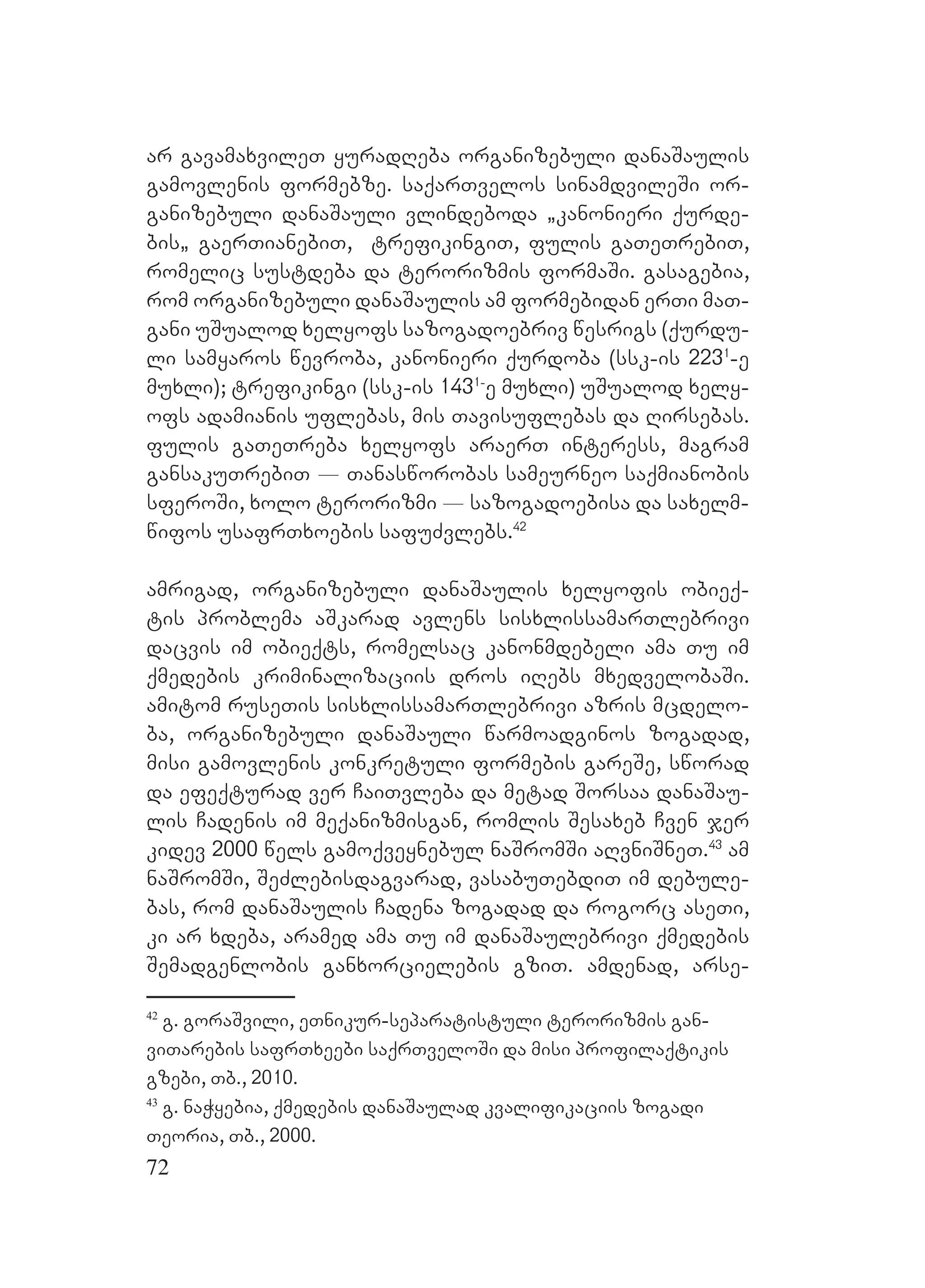 72
ar gavamaxvileT yuradReba organizebuli danaSaulis
gamovlenis formebze. saqarTvelos sinamdvileSi or-
ganizebuli danaSauli vlindeboda `kanonieri qurde-
bis` gaerTianebiT, trefikingiT, fulis gaTeTrebiT,
romelic sustdeba da terorizmis formaSi. gasagebia,
rom organizebuli danaSaulis am formebidan erTi maT-
gani uSualod xelyofs sazogadoebriv wesrigs (qurdu-
li samyaros wevroba, kanonieri qurdoba (ssk-is 2231
-e
muxli); trefikingi (ssk-is 1431-
e muxli) uSualod xely-
ofs adamianis uflebas, mis Tavisuflebas da Rirsebas.
Ffulis gaTeTreba xelyofs araerT interess, magram
gansakuTrebiT _ Tanasworobas sameurneo saqmianobis
sferoSi, xolo terorizmi _ sazogadoebisa da saxelm-
wifos usafrTxoebis safuZvlebs.42
amrigad, organizebuli danaSaulis xelyofis obieq-
tis problema aSkarad avlens sisxlissamarTlebrivi
dacvis im obieqts, romelsac kanonmdebeli ama Tu im
qmedebis kriminalizaciis dros iRebs mxedvelobaSi.
Aamitom ruseTis sisxlissamarTlebrivi azris mcdelo-
ba, organizebuli danaSauli warmoadginos zogadad,
misi gamovlenis konkretuli formebis gareSe, sworad
da efeqturad ver CaiTvleba da metad Sorsaa danaSau-
lis Cadenis im meqanizmisgan, romlis Sesaxeb Cven jer
kidev 2000 wels gamoqveynebul naSromSi aRvniSneT.43
am
naSromSi, SeZlebisdagvarad, vasabuTebdiT im debule-
bas, rom danaSaulis Cadena zogadad da rogorc aseTi,
ki ar xdeba, aramed ama Tu im danaSaulebrivi qmedebis
Semadgenlobis ganxorcielebis gziT. amdenad, arse-
42
g. goraSvili, eTnikur-separatistuli terorizmis gan-
viTarebis safrTxeebi saqrTveloSi da misi profilaqtikis
gzebi, Tb., 2010.
43
g. naWyebia, qmedebis danaSaulad kvalifikaciis zogadi
Teoria, Tb., 2000.
 