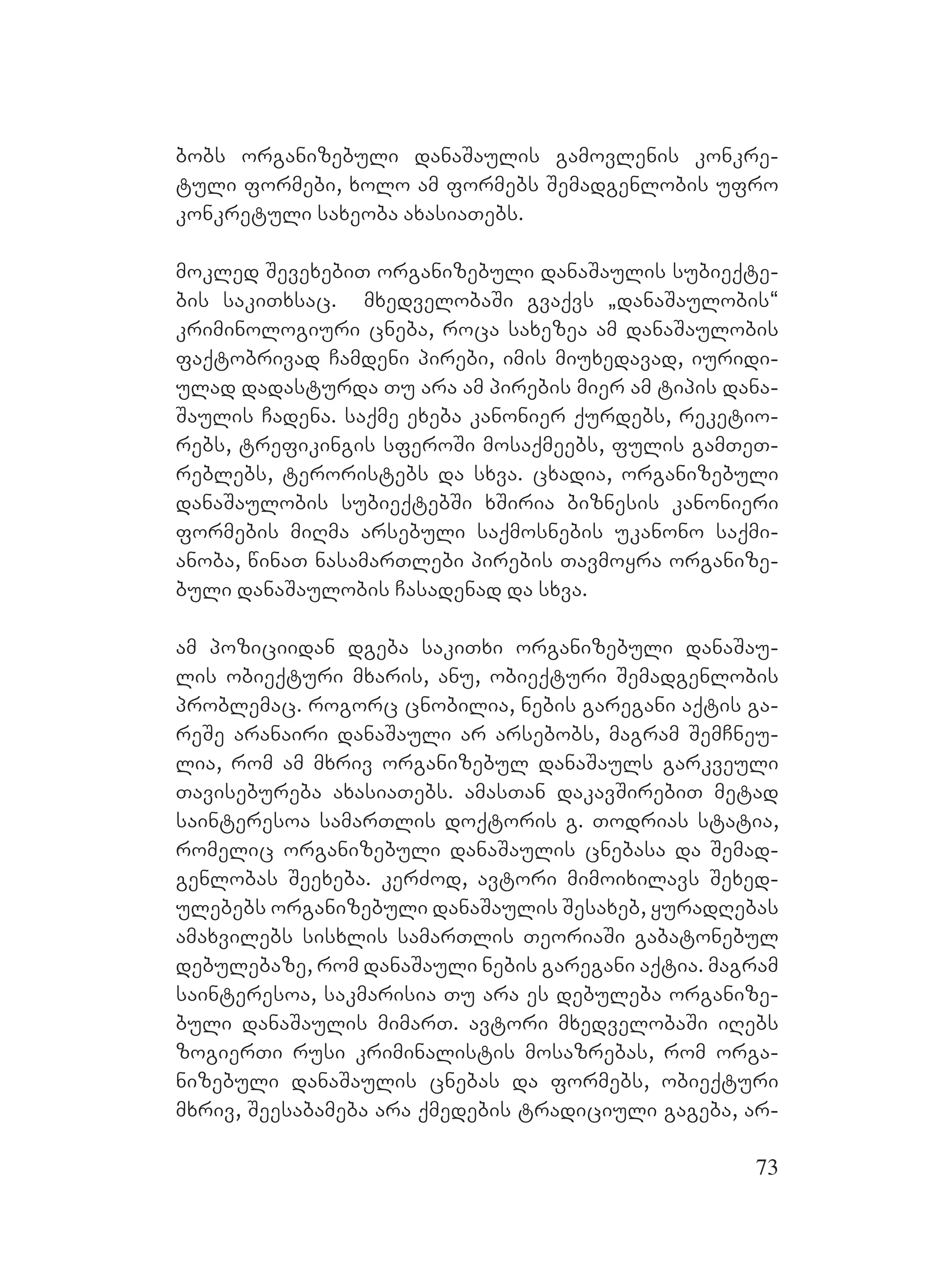 73
bobs organizebuli danaSaulis gamovlenis konkre-
tuli formebi, xolo am formebs Semadgenlobis ufro
konkretuli saxeoba axasiaTebs.
mokled SevexebiT organizebuli danaSaulis subieqte-
bis sakiTxsac. A mxedvelobaSi gvaqvs `danaSaulobis~
kriminologiuri cneba, roca saxezea am danaSaulobis
faqtobrivad Camdeni pirebi, imis miuxedavad, iuridi-
ulad dadasturda Tu ara am pirebis mier am tipis dana-
Saulis Cadena. saqme exeba kanonier qurdebs, reketio-
rebs, trefikingis sferoSi mosaqmeebs, fulis gamTeT-
reblebs, teroristebs da sxva. cxadia, organizebuli
danaSaulobis subieqtebSi xSiria biznesis kanonieri
formebis miRma arsebuli saqmosnebis ukanono saqmi-
anoba, winaT nasamarTlebi pirebis Tavmoyra organize-
buli danaSaulobis Casadenad da sxva.
am poziciidan dgeba sakiTxi organizebuli danaSau-
lis obieqturi mxaris, anu, obieqturi Semadgenlobis
problemac. rogorc cnobilia, nebis garegani aqtis ga-
reSe aranairi danaSauli ar arsebobs, magram SemCneu-
lia, rom am mxriv organizebul danaSauls garkveuli
Tavisebureba axasiaTebs. amasTan dakavSirebiT metad
sainteresoa samarTlis doqtoris g. Todrias statia,
romelic organizebuli danaSaulis cnebasa da Semad-
genlobas Seexeba. kerZod, avtori mimoixilavs Sexed-
ulebebs organizebuli danaSaulis Sesaxeb, yuradRebas
amaxvilebs sisxlis samarTlis TeoriaSi gabatonebul
debulebaze, rom danaSauli nebis garegani aqtia. Mmagram
sainteresoa, sakmarisia Tu ara es debuleba organize-
buli danaSaulis mimarT. avtori mxedvelobaSi iRebs
zogierTi rusi kriminalistis mosazrebas, rom orga-
nizebuli danaSaulis cnebas da formebs, obieqturi
mxriv, Seesabameba ara qmedebis tradiciuli gageba, ar-
 