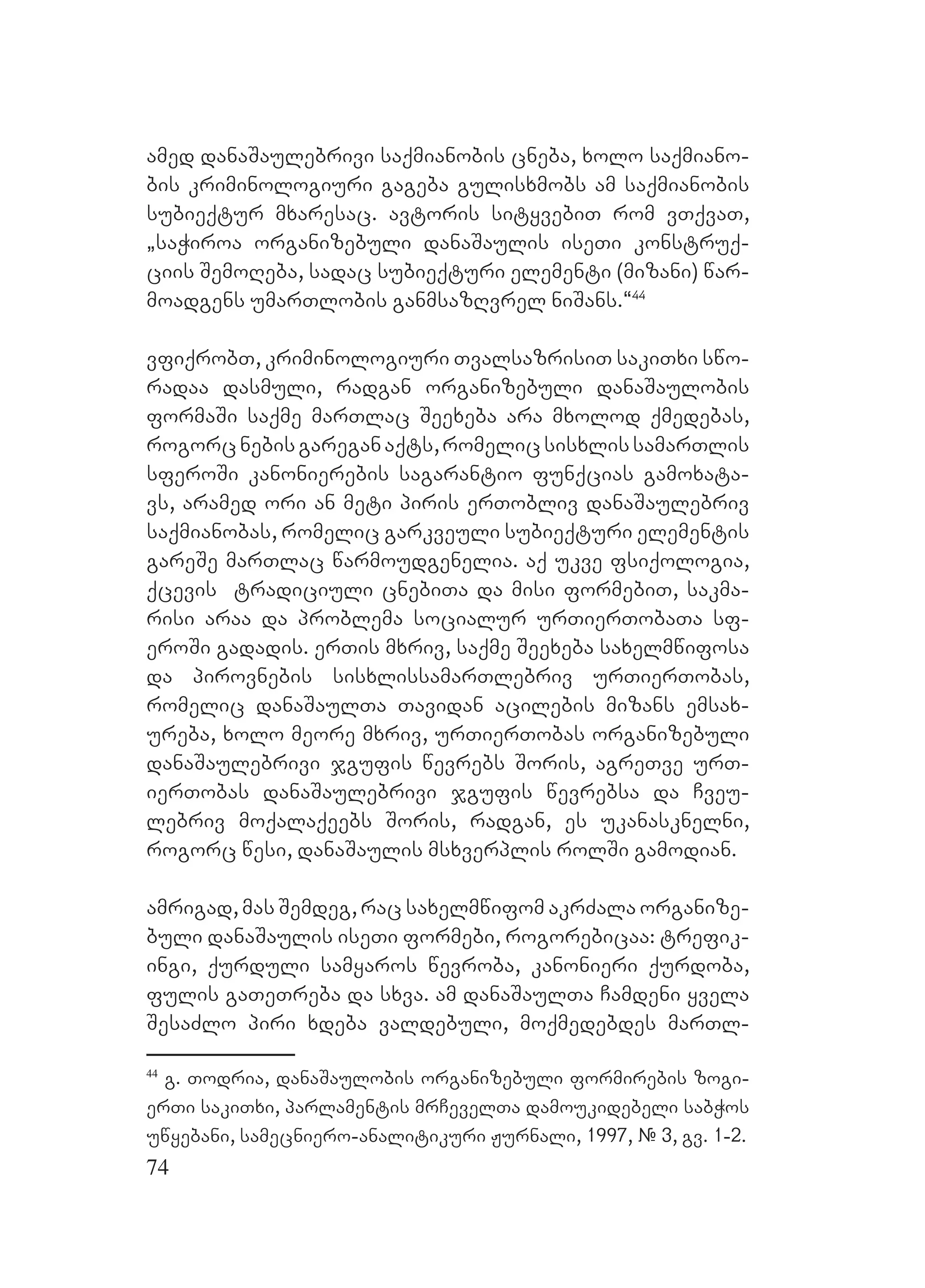 74
amed danaSaulebrivi saqmianobis cneba, xolo saqmiano-
bis kriminologiuri gageba gulisxmobs am saqmianobis
subieqtur mxaresac. Aavtoris sityvebiT rom vTqvaT,
`saWiroa organizebuli danaSaulis iseTi konstruq-
ciis SemoReba, sadac subieqturi elementi (mizani) war-
moadgens umarTlobis ganmsazRvrel niSans.~44
vfiqrobT, kriminologiuri TvalsazrisiT sakiTxi swo-
radaa dasmuli, radgan organizebuli danaSaulobis
formaSi saqme marTlac Seexeba ara mxolod qmedebas,
rogorcnebisgareganaqts,romelicsisxlissamarTlis
sferoSi kanonierebis sagarantio funqcias gamoxata-
vs, aramed ori an meti piris erTobliv danaSaulebriv
saqmianobas, romelic garkveuli subieqturi elementis
gareSe marTlac warmoudgenelia. Aaq ukve fsiqologia,
qcevis tradiciuli cnebiTa da misi formebiT, sakma-
risi araa da problema socialur urTierTobaTa sf-
eroSi gadadis. erTis mxriv, saqme Seexeba saxelmwifosa
da pirovnebis sisxlissamarTlebriv urTierTobas,
romelic danaSaulTa Tavidan acilebis mizans emsax-
ureba, xolo meore mxriv, urTierTobas organizebuli
danaSaulebrivi jgufis wevrebs Soris, agreTve urT-
ierTobas danaSaulebrivi jgufis wevrebsa da Cveu-
lebriv moqalaqeebs Soris, radgan, es ukanasknelni,
rogorc wesi, danaSaulis msxverplis rolSi gamodian.
amrigad, mas Semdeg, rac saxelmwifom akrZala organize-
buli danaSaulis iseTi formebi, rogorebicaa: trefik-
ingi, qurduli samyaros wevroba, kanonieri qurdoba,
fulis gaTeTreba da sxva. am danaSaulTa Camdeni yvela
SesaZlo piri xdeba valdebuli, moqmedebdes marTl-
44
g. Todria, danaSaulobis organizebuli formirebis zogi-
erTi sakiTxi, parlamentis mrCevelTa damoukidebeli sabWos
uwyebani, samecniero-analitikuri Jurnali, 1997, E# 3, gv. 1-2.
 