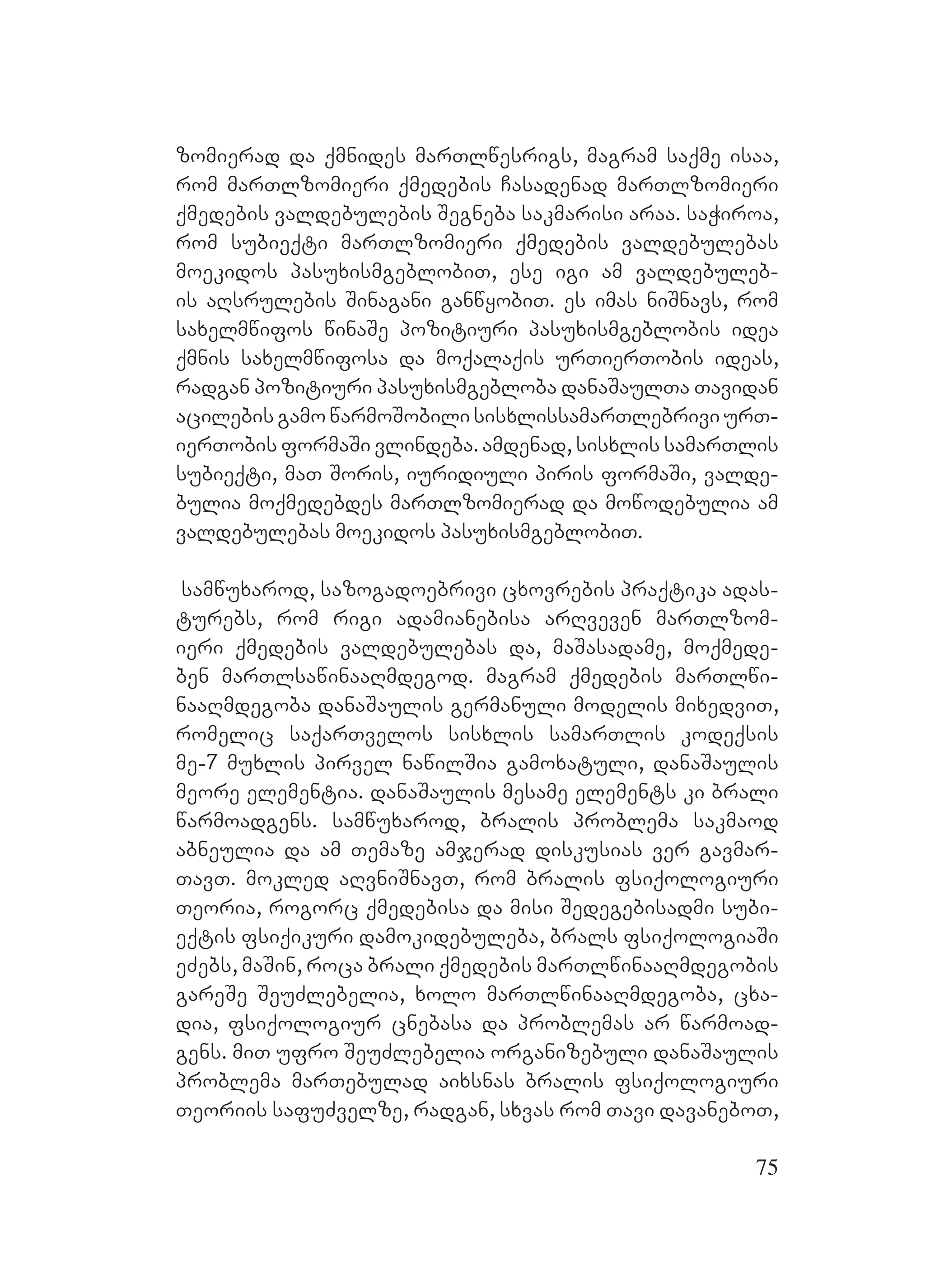 75
zomierad da qmnides marTlwesrigs, magram saqme isaa,
rom marTlzomieri qmedebis Casadenad marTlzomieri
qmedebis valdebulebis Segneba sakmarisi araa. saWiroa,
rom subieqti marTlzomieri qmedebis valdebulebas
moekidos pasuxismgeblobiT, ese igi am valdebuleb-
is aRsrulebis Sinagani ganwyobiT. es imas niSnavs, rom
saxelmwifos winaSe pozitiuri pasuxismgeblobis idea
qmnis saxelmwifosa da moqalaqis urTierTobis ideas,
radgan pozitiuri pasuxismgebloba danaSaulTa Tavidan
acilebisgamowarmoSobilisisxlissamarTlebriviurT-
ierTobis formaSi vlindeba. Aamdenad, sisxlis samarTlis
subieqti, maT Soris, iuridiuli piris formaSi, valde-
bulia moqmedebdes marTlzomierad da mowodebulia am
valdebulebas moekidos pasuxismgeblobiT.
samwuxarod, sazogadoebrivi cxovrebis praqtika adas-
turebs, rom rigi adamianebisa arRveven marTlzom-
ieri qmedebis valdebulebas da, maSasadame, moqmede-
ben marTlsawinaaRmdegod. magram qmedebis marTlwi-
naaRmdegoba danaSaulis germanuli modelis mixedviT,
romelic saqarTvelos sisxlis samarTlis kodeqsis
me-7 muxlis pirvel nawilSia gamoxatuli, danaSaulis
meore elementia. danaSaulis mesame elements ki brali
warmoadgens. samwuxarod, bralis problema sakmaod
abneulia da am Temaze amjerad diskusias ver gavmar-
TavT. Mmokled aRvniSnavT, rom bralis fsiqologiuri
Teoria, rogorc qmedebisa da misi Sedegebisadmi subi-
eqtis fsiqikuri damokidebuleba, brals fsiqologiaSi
eZebs, maSin, roca brali qmedebis marTlwinaaRmdegobis
gareSe SeuZlebelia, xolo marTlwinaaRmdegoba, cxa-
dia, fsiqologiur cnebasa da problemas ar warmoad-
gens. miT ufro SeuZlebelia organizebuli danaSaulis
problema marTebulad aixsnas bralis fsiqologiuri
Teoriis safuZvelze, radgan, sxvas rom Tavi davaneboT,
 