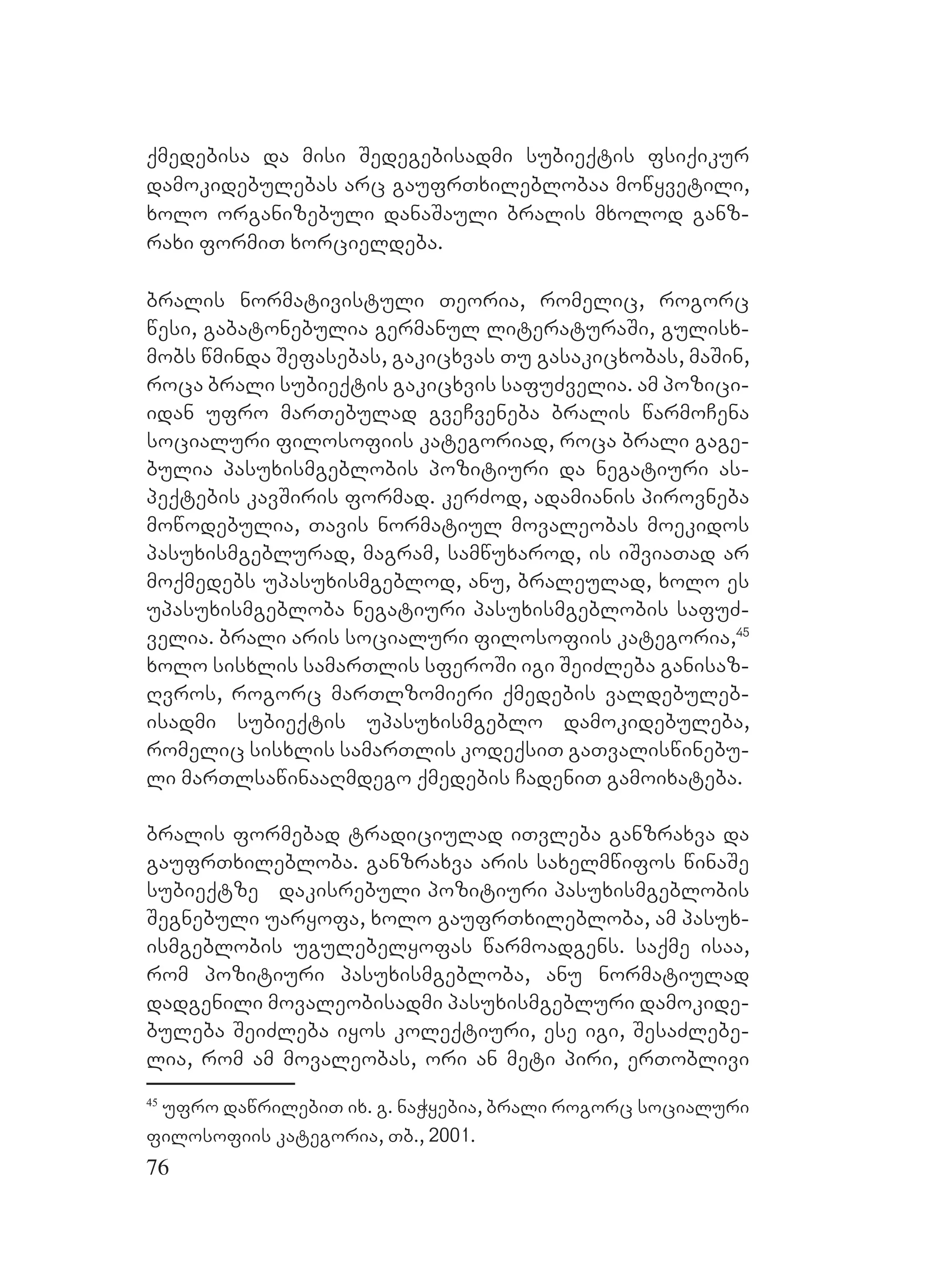 76
qmedebisa da misi Sedegebisadmi subieqtis fsiqikur
damokidebulebas arc gaufrTxileblobaa mowyvetili,
xolo organizebuli danaSauli bralis mxolod ganz-
raxi formiT xorcieldeba.
bralis normativistuli Teoria, romelic, rogorc
wesi, gabatonebulia germanul literaturaSi, gulisx-
mobs wminda Sefasebas, gakicxvas Tu gasakicxobas, maSin,
roca brali subieqtis gakicxvis safuZvelia. am pozici-
idan ufro marTebulad gveCveneba bralis warmoCena
socialuri filosofiis kategoriad, roca brali gage-
bulia pasuxismgeblobis pozitiuri da negatiuri as-
peqtebis kavSiris formad. kerZod, adamianis pirovneba
mowodebulia, Tavis normatiul movaleobas moekidos
pasuxismgeblurad, magram, samwuxarod, is iSviaTad ar
moqmedebs upasuxismgeblod, anu, braleulad, xolo es
upasuxismgebloba negatiuri pasuxismgeblobis safuZ-
velia. brali aris socialuri filosofiis kategoria,45
xolo sisxlis samarTlis sferoSi igi SeiZleba ganisaz-
Rvros, rogorc marTlzomieri qmedebis valdebuleb-
isadmi subieqtis upasuxismgeblo damokidebuleba,
romelic sisxlis samarTlis kodeqsiT gaTvaliswinebu-
li marTlsawinaaRmdego qmedebis CadeniT gamoixateba.
bralis formebad tradiciulad iTvleba ganzraxva da
gaufrTxilebloba. Gganzraxva aris saxelmwifos winaSe
subieqtze dakisrebuli pozitiuri pasuxismgeblobis
Segnebuli uaryofa, xolo gaufrTxilebloba, am pasux-
ismgeblobis ugulebelyofas warmoadgens. saqme isaa,
rom pozitiuri pasuxismgebloba, anu normatiulad
dadgenili movaleobisadmi pasuxismgebluri damokide-
buleba SeiZleba iyos koleqtiuri, ese igi, SesaZlebe-
lia, rom am movaleobas, ori an meti piri, erToblivi
45
ufro dawrilebiT ix. g. naWyebia, brali rogorc socialuri
filosofiis kategoria, Tb., 2001.
 