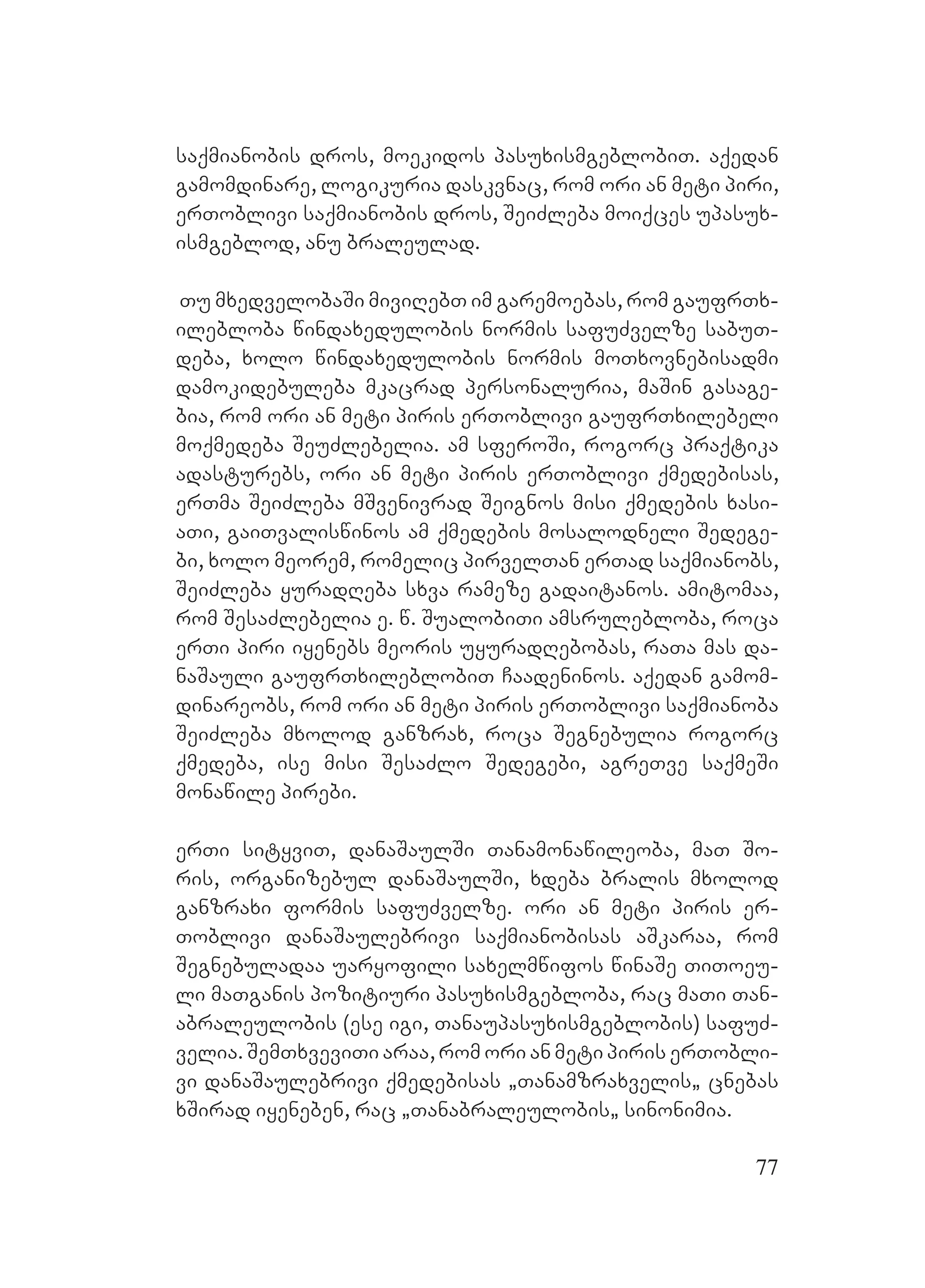 77
saqmianobis dros, moekidos pasuxismgeblobiT. aqedan
gamomdinare, logikuria daskvnac, rom ori an meti piri,
erToblivi saqmianobis dros, SeiZleba moiqces upasux-
ismgeblod, anu braleulad.
Tu mxedvelobaSi miviRebT im garemoebas, rom gaufrTx-
ilebloba windaxedulobis normis safuZvelze sabuT-
deba, xolo windaxedulobis normis moTxovnebisadmi
damokidebuleba mkacrad personaluria, maSin gasage-
bia, rom ori an meti piris erToblivi gaufrTxilebeli
moqmedeba SeuZlebelia. am sferoSi, rogorc praqtika
adasturebs, ori an meti piris erToblivi qmedebisas,
erTma SeiZleba mSvenivrad Seignos misi qmedebis xasi-
aTi, gaiTvaliswinos am qmedebis mosalodneli Sedege-
bi, xolo meorem, romelic pirvelTan erTad saqmianobs,
SeiZleba yuradReba sxva rameze gadaitanos. amitomaa,
rom SesaZlebelia e. w. SualobiTiY amsrulebloba, roca
erTi piri iyenebs meoris uyuradRebobas, raTa mas da-
naSauli gaufrTxileblobiT Caadeninos. Aaqedan gamom-
dinareobs, rom ori an meti piris erToblivi saqmianoba
SeiZleba mxolod ganzrax, roca Segnebulia rogorc
qmedeba, ise misi SesaZlo Sedegebi, agreTve saqmeSi
monawile pirebi.
erTi sityviT, danaSaulSi Tanamonawileoba, maT So-
ris, organizebul danaSaulSi, xdeba bralis mxolod
ganzraxi formis safuZvelze. ori an meti piris er-
Toblivi danaSaulebrivi saqmianobisas aSkaraa, rom
Segnebuladaa uaryofili saxelmwifos winaSe TiToeu-
li maTganis pozitiuri pasuxismgebloba, rac maTi Tan-
abraleulobis (ese igi, Tanaupasuxismgeblobis) safuZ-
velia. SemTxveviTi araa, rom Oori an meti piris erTobli-
vi danaSaulebrivi qmedebisas `Tanamzraxvelis` cnebas
xSirad iyeneben, rac `Tanabraleulobis` sinonimia.
 