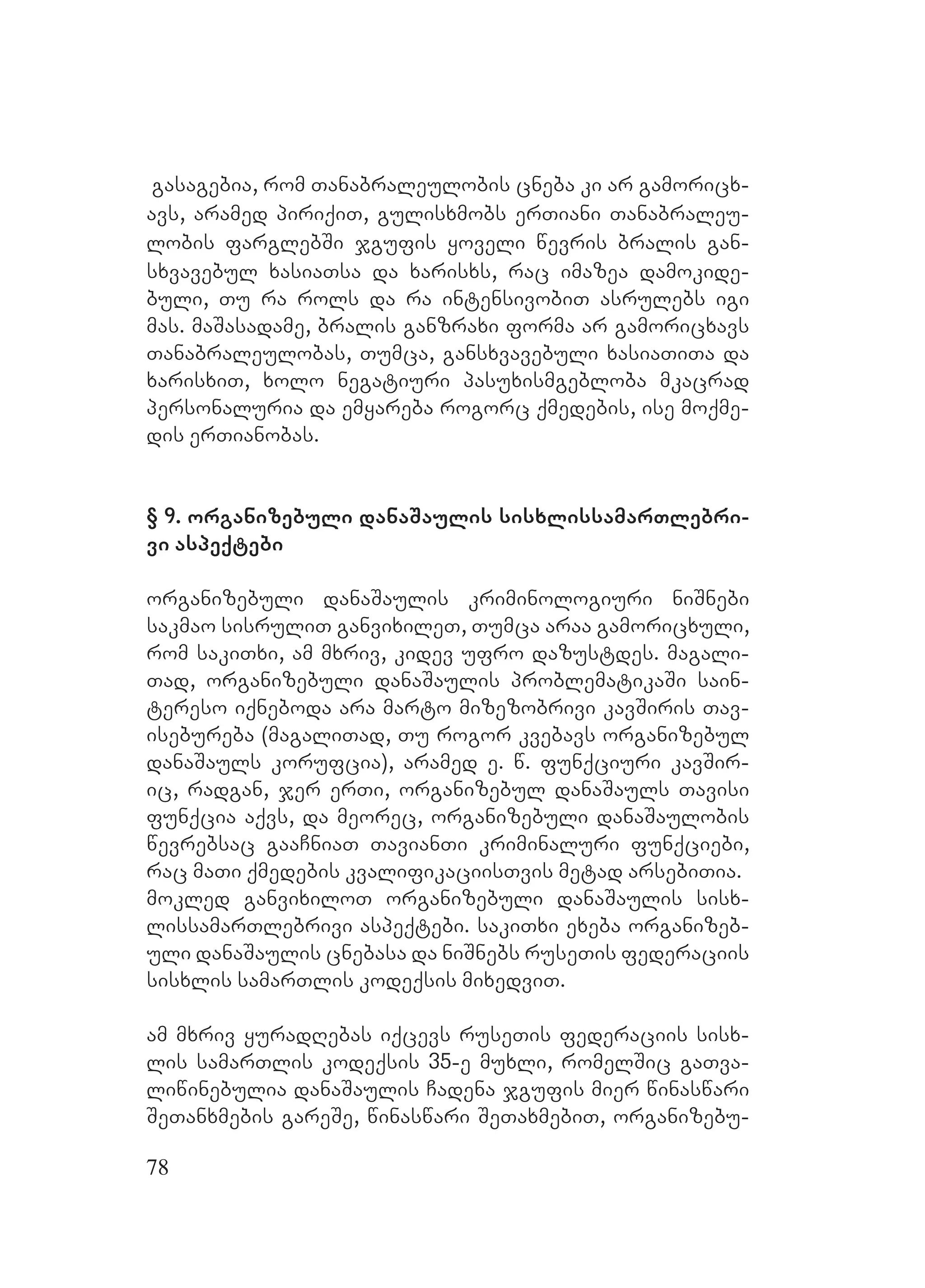78
Ggasagebia, rom Tanabraleulobis cneba ki Aar gamoricx-
avs, aramed piriqiT, gulisxmobs erTiani Tanabraleu-
lobis farglebSi jgufis yoveli wevris bralis gan-
sxvavebul xasiaTsa da xarisxs, rac imazea damokide-
buli, Tu ra rols da ra intensivobiT asrulebs igi
mas. maSasadame, bralis ganzraxi forma ar gamoricxavs
Tanabraleulobas, Tumca, gansxvavebuli xasiaTiTa da
xarisxiT, xolo negatiuri pasuxismgebloba mkacrad
personaluria da emyareba rogorc qmedebis, ise moqme-
dis erTianobas.
A
§ 9. organizebuli danaSaulis sisxlissamarTlebri-
vi aspeqtebi
organizebuli danaSaulis kriminologiuri niSnebi
sakmao sisruliT ganvixileT, Tumca araa gamoricxuli,
rom sakiTxi, am mxriv, kidev ufro dazustdes. Mmagali-
Tad, organizebuli danaSaulis problematikaSi sain-
tereso iqneboda ara marto mizezobrivi kavSiris Tav-
isebureba (magaliTad, Tu rogor kvebavs organizebul
danaSauls korufcia), aramed e. w. funqciuri kavSir-
ic, radgan, jer erTi, organizebul danaSauls Tavisi
funqcia aqvs, da meorec, organizebuli danaSaulobis
wevrebsac gaaCniaT TavianTi kriminaluri funqciebi,
rac maTi qmedebis kvalifikaciisTvis metad arsebiTia.
mokled ganvixiloT organizebuli danaSaulis sisx-
lissamarTlebrivi aspeqtebi. sakiTxi exeba organizeb-
uli danaSaulis cnebasa da niSnebs ruseTis federaciis
sisxlis samarTlis kodeqsis mixedviT.
am mxriv yuradRebas iqcevs ruseTis federaciis sisx-
lis samarTlis kodeqsis 35-e muxli, romelSic gaTva-
liwinebulia danaSaulis Cadena jgufis mier winaswari
SeTanxmebis gareSe, winaswari SeTaxmebiT, organizebu-
 