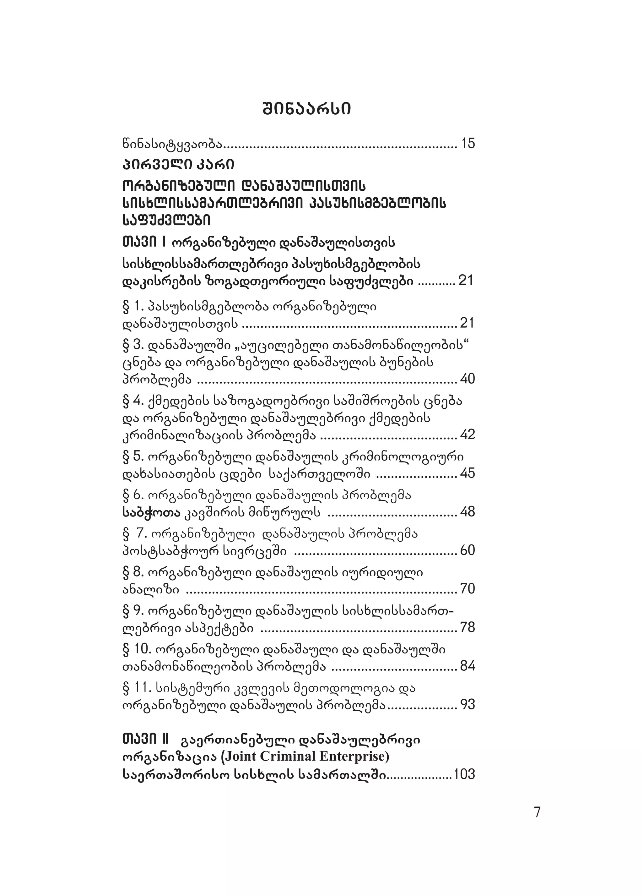 7
Sinaarsi
winasityvaobawinasityvaoba.............................................................................................................................. 1515
pirveli karipirveli kari
organizebuli danaSaulisTvisorganizebuli danaSaulisTvis
sisxlissamarTlebrivi pasuxismgeblobissisxlissamarTlebrivi pasuxismgeblobis
safuZvlebisafuZvlebi
Tavi ITavi I organizebuli danaSaulisTvisorganizebuli danaSaulisTvis
sisxlissamarTlebrivi pasuxismgeblobissisxlissamarTlebrivi pasuxismgeblobis
dakisrebis zogadTeoriuli safuZvlebidakisrebis zogadTeoriuli safuZvlebi ...................... 2121
§ 1. pasuxismgebloba organizebuli§ 1. pasuxismgebloba organizebuli
danaSaulisTvisdanaSaulisTvis .................................................................................................................... 2121
§ 3. danaSaulSi `aucilebeli Tanamonawileobis~§ 3. danaSaulSi `aucilebeli Tanamonawileobis~
cneba da organizebuli danaSaulis bunebiscneba da organizebuli danaSaulis bunebis
problemaproblema ............................................................................................................................................ 4040
§ 4. qmedebis sazogadoebrivi saSiSroebis cneba§ 4. qmedebis sazogadoebrivi saSiSroebis cneba
da organizebuli danaSaulebrivi qmedebisda organizebuli danaSaulebrivi qmedebis
kriminalizaciis problemakriminalizaciis problema .......................................................................... 4242
§O 5. organizebuli danaSaulis kriminologiuri§O 5. organizebuli danaSaulis kriminologiuri
daxasiaTebis cdebi saqarTveloSidaxasiaTebis cdebi saqarTveloSi ............................................ 4545
§ 6. organizebuli danaSaulis problema
sabWoTasabWoTa kavSiris miwurulskavSiris miwuruls ...................................................................... 4848
§ 7. organizebuli danaSaulis problema
postsabWour sivrceSipostsabWour sivrceSi ........................................................................................ 6060
§ 8. organizebuli danaSaulis iuridiuli§ 8. organizebuli danaSaulis iuridiuli
analizianalizi .................................................................................................................................................. 7070
§ 9. organizebuli danaSaulis sisxlissamarT-§ 9. organizebuli danaSaulis sisxlissamarT-
lebrivi aspeqtebilebrivi aspeqtebi .......................................................................................................... 7878
§ 10. organizebuli danaSauli da danaSaulSi§ 10. organizebuli danaSauli da danaSaulSi
Tanamonawileobis problemaTanamonawileobis problema .................................................................... 8484
§ 11. sistemuri kvlevis meTodologia da
organizebuli danaSaulis problemaorganizebuli danaSaulis problema...................................... 9393
Tavi IITavi II gaerTianebuli danaSaulebrivi
organizacia (Joint Criminal Enterprise)
saerTaSoriso sisxlis samarTalSi......................................103103
 