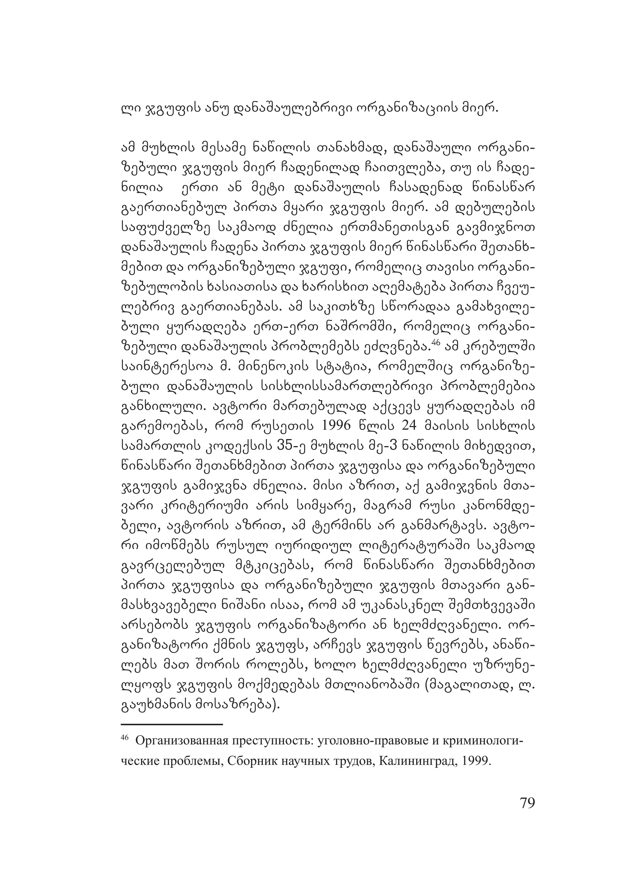 79
li jgufis anu danaSaulebrivi organizaciis mier.
am muxlis mesame nawilis Tanaxmad, danaSauli organi-
zebuli jgufis mier Cadenilad CaiTvleba, Tu is Cade-
nilia erTi an meti danaSaulis Casadenad winaswar
gaerTianebul pirTa myari jgufis mier. am debulebis
safuZvelze sakmaod Znelia erTmaneTisgan gavmijnoT
danaSaulis Cadena pirTa jgufis mier winaswari SeTanx-
mebiT da organizebuli jgufi, romelic Tavisi organi-
zebulobis xasiaTisa da xarisxiT aRemateba pirTa Cveu-
lebriv gaerTianebas. am sakiTxze sworadaa gamaxvile-
buli yuradReba erT-erT naSromSi, romelic organi-
zebuli danaSaulis problemebs eZRvneba.46
am krebulSi
sainteresoa m. minenokis statia, romelSic organize-
buli danaSaulis sisxlissamarTlebrivi problemebia
ganxiluli. Aavtori marTebulad aqcevs yuradRebas im
garemoebas, rom ruseTis 1996 wlis 24 maisis sisxlis
samarTlis kodeqsis 35-e muxlis me-3 nawilis mixedviT,
winaswari SeTanxmebiT pirTa jgufisa da organizebuli
jgufis gamijvna Znelia. Mmisi azriT, aq gamijvnis mTa-
vari kriteriumi aris simyare, magram rusi kanonmde-
beli, avtoris azriT, am termins ar ganmartavs. avto-
ri imowmebs rusul iuridiul literaturaSi sakmaod
gavrcelebul mtkicebas, rom winaswari SeTanxmebiT
pirTa jgufisa da organizebuli jgufis mTavari gan-
masxvavebeli niSani isaa, rom am ukanasknel SemTxvevaSi
arsebobs jgufis organizatori an xelmZRvaneli. Oor-
ganizatori qmnis jgufs, arCevs jgufis wevrebs, anawi-
lebs maT Soris rolebs, xolo xelmZRvaneli uzrune-
lyofs jgufis moqmedebas mTlianobaSi (magaliTad, l.
gauxmanis mosazreba). M
46
Oрганизованная преступность: уголовно-правовые и криминологи-
ческие проблемы, Сборник научных трудов, Калининград, 1999.
 