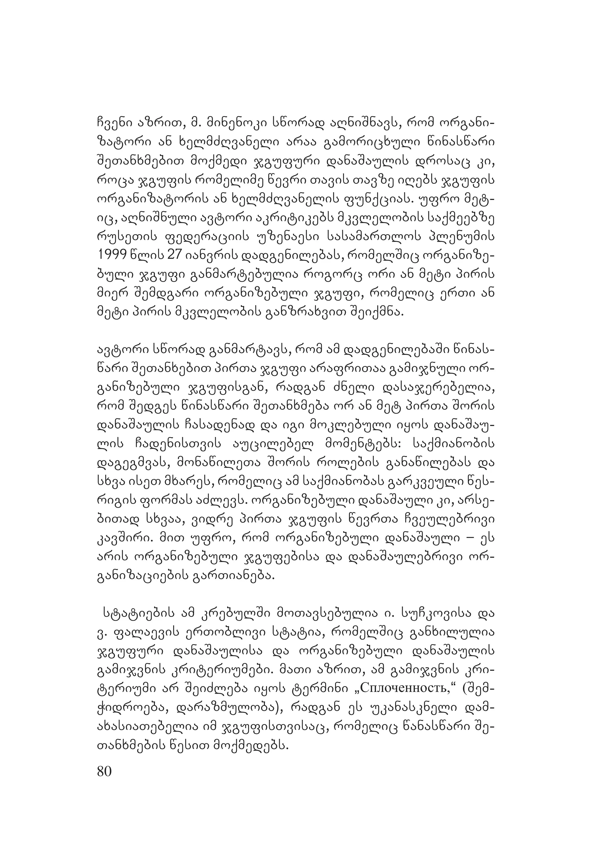 80
Cveni azriT, m. minenoki sworad aRniSnavs, rom organi-
zatori an xelmZRvaneli araa gamoricxuli winaswari
SeTanxmebiT moqmedi jgufuri danaSaulis drosac ki,
roca jgufis romelime wevri Tavis Tavze iRebs jgufis
organizatoris an xelmZRvanelis funqcias. ufro met-
ic, aRniSnuli avtori akritikebs mkvlelobis saqmeebze
ruseTis federaciis uzenaesi sasamarTlos plenumis
1999 wlis 27 ianvris dadgenilebas, romelSic organize-
buli jgufi ganmartebulia rogorc ori an meti piris
mier Semdgari organizebuli jgufi, romelic erTi an
meti piris mkvlelobis ganzraxviT Seiqmna.
avtori sworad ganmartavs, rom am dadgenilebaSi winas-
wari SeTanxebiT pirTa jgufi arafriTaa gamijnuli or-
ganizebuli jgufisgan, radgan Zneli dasajerebelia,
rom Sedges winaswari SeTanxmeba or an met pirTa Soris
danaSaulis Casadenad da igi moklebuli iyos danaSau-
lis CadenisTvis aucilebel momentebs: saqmianobis
dagegmvas, monawileTa Soris rolebis ganawilebas da
sxva iseT mxares, romelic am saqmianobas garkveuli wes-
rigis formas aZlevs. organizebuli danaSauli ki, arse-
biTad sxvaa, vidre pirTa jgufis wevrTa Cveulebrivi
kavSiri. miT ufro, rom organizebuli danaSauli – es
aris organizebuli jgufebisa da danaSaulebrivi or-
ganizaciebis garTianeba.
statiebis am krebulSi moTavsebulia i. suCkovisa da
v. falaevis erToblivi statia, romelSic ganxilulia
jgufuri danaSaulisa da organizebuli danaSaulis
gamijvnis kriteriumebi. maTi azriT, am gamijvnis kri-
teriumi ar SeiZleba iyos termini `Сплоченность,~ (Sem-
Widroeba, darazmuloba), radgan es ukanaskneli dam-
axasiaTebelia im jgufisTvisac, romelic wanaswari Se-
Tanxmebis wesiT moqmedebs.
 
