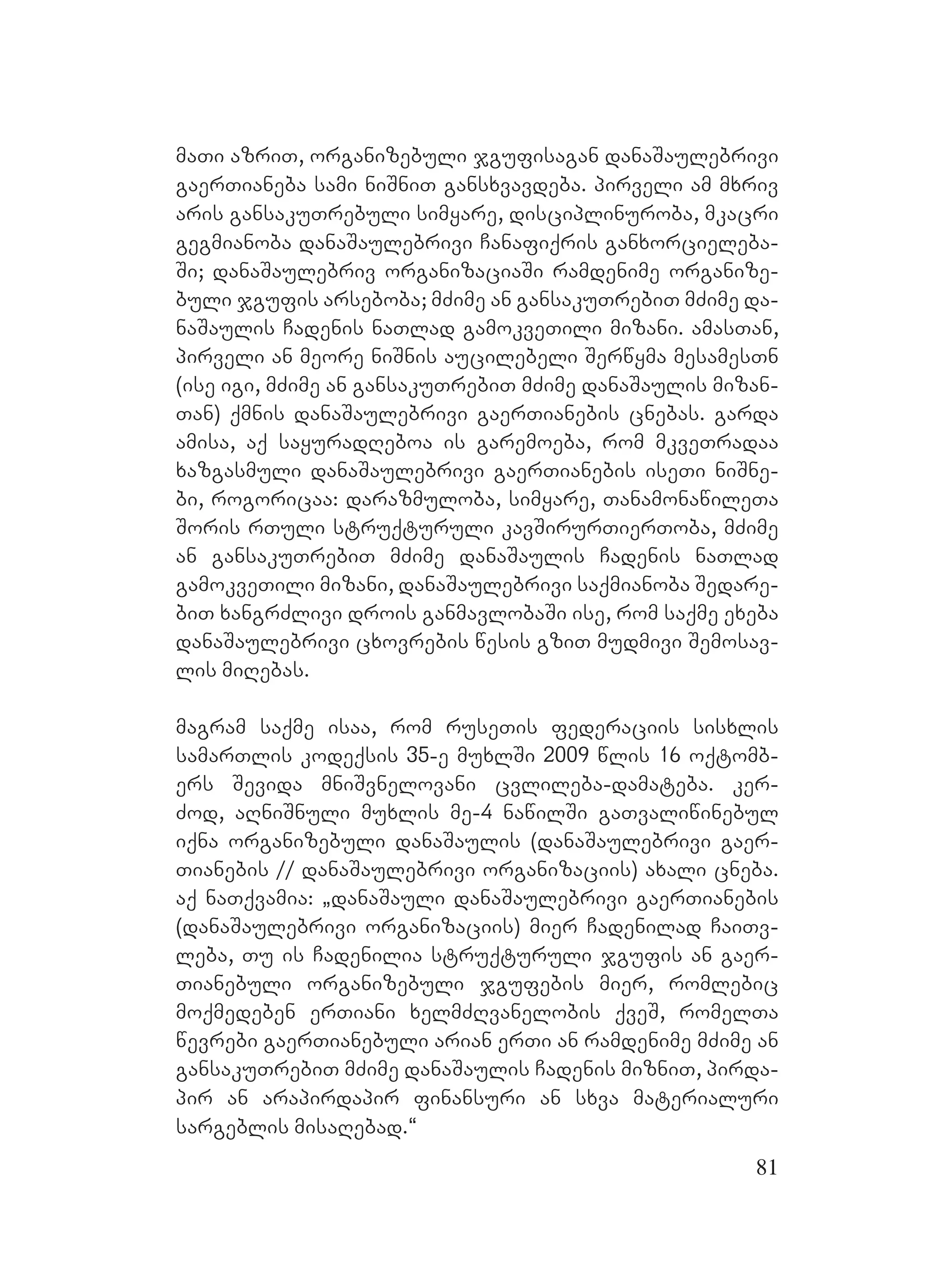 81
maTi azriT, organizebuli jgufisagan danaSaulebrivi
gaerTianeba sami niSniT gansxvavdeba. Ppirveli am mxriv
aris gansakuTrebuli simyare, disciplinuroba, mkacri
gegmianoba danaSaulebrivi Canafiqris ganxorcieleba-
Si; danaSaulebriv organizaciaSi ramdenime organize-
buli jgufis arseboba; mZime an gansakuTrebiT mZime da-
naSaulis Cadenis naTlad gamokveTili mizani. amasTan,
pirveli an meore niSnis aucilebeli Serwyma mesamesTn
(ise igi, mZime an gansakuTrebiT mZime danaSaulis mizan-
Tan) qmnis danaSaulebrivi gaerTianebis cnebas. Ggarda
amisa, aq sayuradReboa is garemoeba, rom mkveTradaa
xazgasmuli danaSaulebrivi gaerTianebis iseTi niSne-
bi, rogoricaa: darazmuloba, simyare, TanamonawileTa
Soris rTuli struqturuli kavSirurTierToba, mZime
an gansakuTrebiT mZime danaSaulis Cadenis naTlad
gamokveTili mizani, danaSaulebrivi saqmianoba Sedare-
biT xangrZlivi drois ganmavlobaSi ise, rom saqme exeba
danaSaulebrivi cxovrebis wesis gziT mudmivi Semosav-
lis miRebas.
magram saqme isaa, rom ruseTis federaciis sisxlis
samarTlis kodeqsis 35-e muxlSi 2009 wlis 16 oqtomb-
ers Sevida mniSvnelovani cvlileba-damateba. ker-
Zod, aRniSnuli muxlis me-4 nawilSi gaTvaliwinebul
iqna organizebuli danaSaulis (danaSaulebrivi gaer-
Tianebis // danaSaulebrivi organizaciis) axali cneba.
aq naTqvamia: `danaSauli danaSaulebrivi gaerTianebis
(danaSaulebrivi organizaciis) mier Cadenilad CaiTv-
leba, Tu is Cadenilia struqturuli jgufis an gaer-
Tianebuli organizebuli jgufebis mier, romlebic
moqmedeben erTiani xelmZRvanelobis qveS, romelTa
wevrebi gaerTianebuli arian erTi an ramdenime mZime an
gansakuTrebiT mZime danaSaulis Cadenis mizniT, pirda-
pir an arapirdapir finansuri an sxva materialuri
sargeblis misaRebad.~
 
