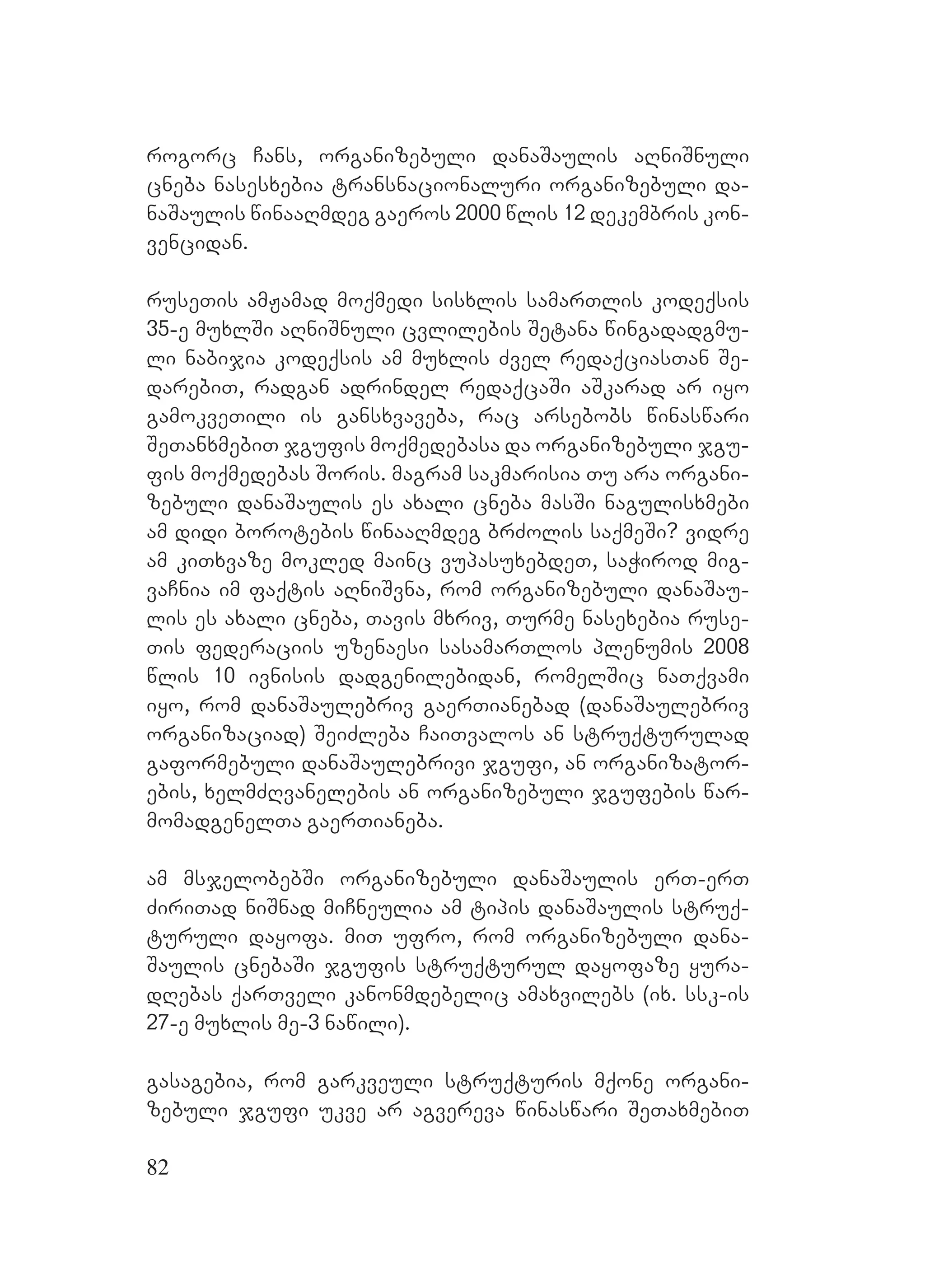 82
rogorc Cans, organizebuli danaSaulis aRniSnuli
cneba nasesxebia transnacionaluri organizebuli da-
naSaulis winaaRmdeg gaeros 2000 wlis 12 dekembris kon-
vencidan.
ruseTis amJamad moqmedi sisxlis samarTlis kodeqsis
35-e muxlSi aRniSnuli cvlilebis ASetana wingadadgmu-
li nabijia kodeqsis am muxlis Zvel redaqciasTan Se-
darebiT, radgan adrindel redaqcaSi aSkarad ar iyo
gamokveTili is gansxvaveba, rac arsebobs winaswari
SeTanxmebiT jgufis moqmedebasa da organizebuli jgu-
fis moqmedebas Soris. magram sakmarisia Tu ara organi-
zebuli danaSaulis es axali cneba masSi nagulisxmebi
am didi borotebis winaaRmdeg brZolis saqmeSi? vidre
am kiTxvaze mokled mainc vupasuxebdeT, saWirod mig-
vaCnia im faqtis aRniSvna, rom organizebuli danaSau-
lis es axali cneba, Tavis mxriv, Turme nasexebia ruse-
Tis federaciis uzenaesi sasamarTlos plenumis 2008
wlis 10 ivnisis dadgenilebidan, romelSic naTqvami
iyo, rom danaSaulebriv gaerTianebad (danaSaulebriv
organizaciad) SeiZleba CaiTvalos an struqturulad
gaformebuli danaSaulebrivi jgufi, an organizator-
ebis, xelmZRvanelebis an organizebuli jgufebis war-
momadgenelTa gaerTianeba.
Aam msjelobebSi organizebuli danaSaulis erT-erT
ZiriTad niSnad miCneulia am tipis danaSaulis struq-
turuli dayofa. miT ufro, rom organizebuli dana-
Saulis cnebaSi jgufis struqturul dayofaze yura-
dRebas qarTveli kanonmdebelic amaxvilebs (ix. ssk-is
27-e muxlis me-3 nawili).
gasagebia, rom garkveuli struqturis mqone organi-
zebuli jgufi ukve ar agvereva winaswari SeTaxmebiT
 