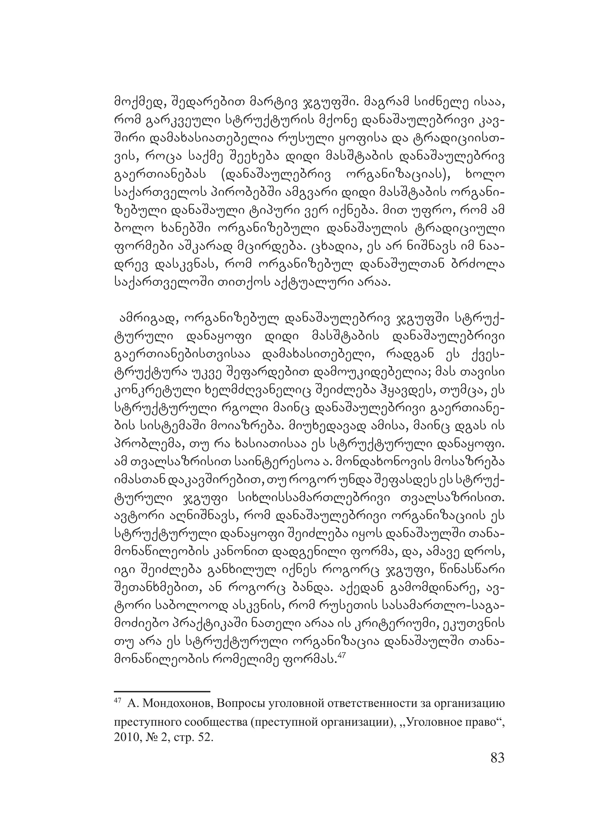 83
moqmed, SedarebiT martiv jgufSi. magram siZnele isaa,
rom garkveuli struqturis mqone danaSaulebrivi kav-
Siri damaxasiaTebelia rusuli yofisa da tradiciisT-
vis, roca saqme Seexeba didi masStabis danaSaulebriv
gaerTianebas (danaSaulebriv organizacias), xolo
saqarTvelos pirobebSi amgvari didi masStabis organi-
zebuli danaSauli tipuri ver iqneba. miT ufro, rom am
bolo xanebSi organizebuli danaSaulis tradiciuli
formebi aSkarad mcirdeba. cxadia, es ar niSnavs im naa-
drev daskvnas, rom organizebul danaSulTan brZola
saqarTveloSi TiTqos aqtualuri araa.
Aamrigad, organizebul danaSaulebriv jgufSi struq-
turuli danayofi didi masStabis danaSaulebrivi
gaerTianebisTvisaa damaxasiTebeli, radgan es qves-
truqtura ukve SefardebiT damoukidebelia; mas Tavisi
konkretuli xelmZRvanelic SeiZleba hyavdes, Tumca, es
struqturuli rgoli mainc danaSaulebrivi gaerTiane-
bis sistemaSi moiazreba. Mmiuxedavad amisa, mainc dgas is
problema, Tu ra xasiaTisaa es struqturuli danayofi.
am TvalsazrisiT sainteresoa a. mondaxonovis mosazreba
imasTandakavSirebiT,TurogorundaSefasdesesstruq-
turuli jgufi sixlissamarTlebrivi TvalsazrisiT.
Aavtori aRniSnavs, rom danaSaulebrivi organizaciis es
struqturuli danayofi SeiZleba iyos danaSaulSi Tana-
monawileobis kanoniT dadgenili forma, da, amave dros,
igi SeiZleba ganxilul iqnes rogorc jgufi, winaswari
SeTanxmebiT, an rogorc banda. Aaqedan gamomdinare, av-
tori sabolood askvnis, rom ruseTis sasamarTlo-saga-
moZiebo praqtikaSi naTeli araa is kriteriumi, ekuTvnis
Tu ara es struqturuli organizacia danaSaulSi Tana-
monawileobis romelime formas.47
47
А. Мондохонов, Вопросы уголовной ответственности за организацию
преступного сообщества (преступной организации), ,,Уголовное право“,
2010, № 2, стр. 52.
 