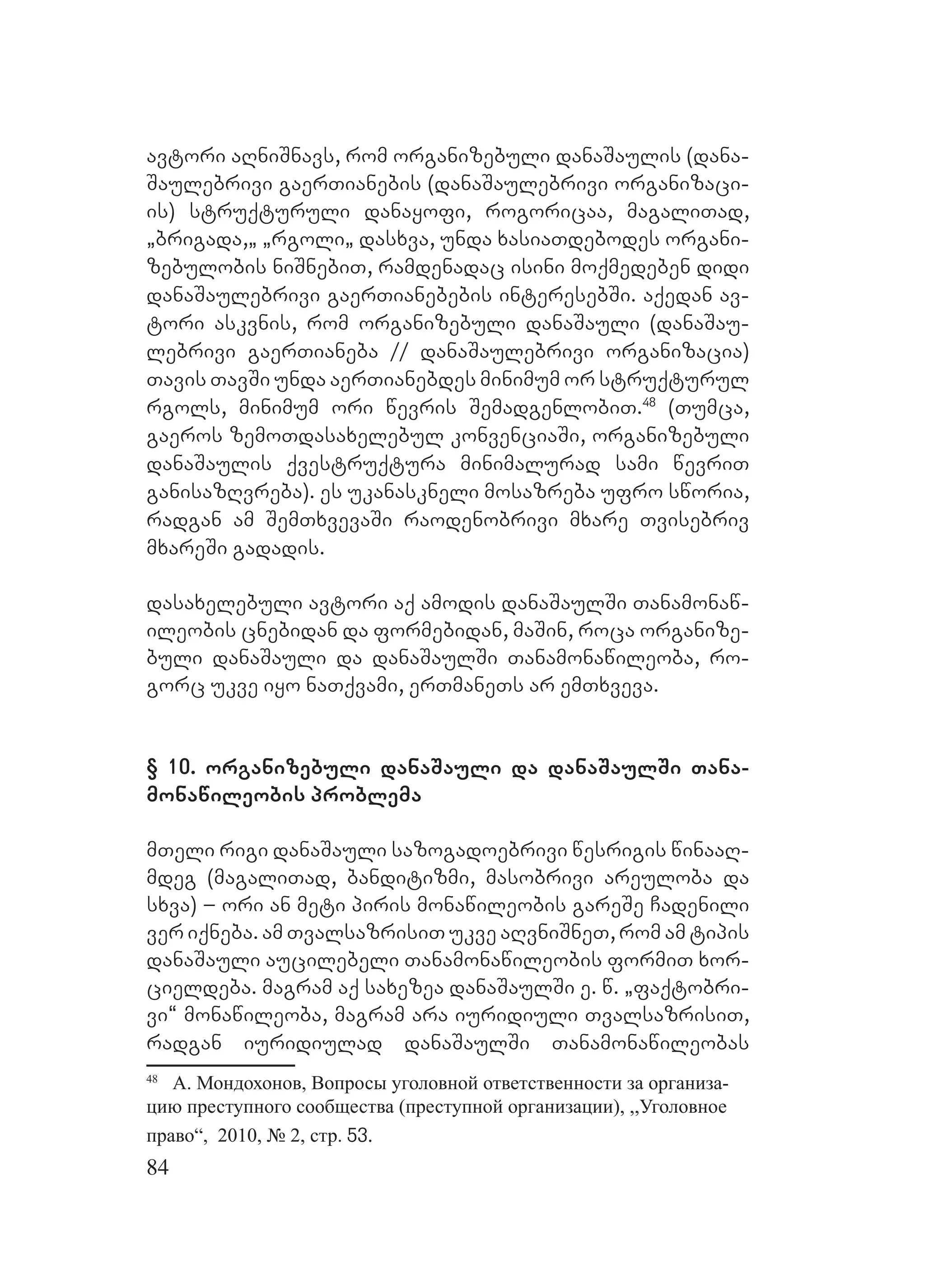 84
avtori aRniSnavs, rom organizebuli danaSaulis (dana-
Saulebrivi gaerTianebis (danaSaulebrivi organizaci-
is) struqturuli danayofi, rogoricaa, magaliTad,
`brigada,` `rgoli` daDsxva, unda xasiaTdebodes organi-
zebulobis niSnebiT, ramdenadac isini moqmedeben didi
danaSaulebrivi gaerTianebebis interesebSi. Aaqedan av-
tori askvnis, rom organizebuli danaSauli (danaSau-
lebrivi gaerTianeba // danaSaulebrivi organizacia)
Tavis TavSi unda aerTianebdes minimum or struqturul
rgols, minimum ori wevris SemadgenlobiT.48
(Tumca,
gaeros zemoTdasaxelebul konvenciaSi, organizebuli
danaSaulis qvestruqtura minimalurad sami wevriT
ganisazRvreba). Ees ukanaskneli mosazreba ufro sworia,
radgan am SemTxvevaSi raodenobrivi mxare Tvisebriv
mxareSi gadadis.
dasaxelebuli avtori aq amodis danaSaulSi Tanamonaw-
ileobis cnebidan da formebidan, maSin, roca organize-
buli danaSauli da danaSaulSi Tanamonawileoba, ro-
gorc ukve iyo naTqvami, erTmaneTs ar emTxveva.
§ 10. organizebuli danaSauli da danaSaulSi Tana-
monawileobis problema
mTeli rigi danaSauli sazogadoebrivi wesrigis winaaR-
mdeg (magaliTad, banditizmi, masobrivi areuloba da
sxva) – ori an meti piris monawileobis gareSe Cadenili
ver iqneba. am TvalsazrisiT ukve aRvniSneT, rom am tipis
danaSauli aucilebeli Tanamonawileobis formiT xor-
cieldeba. magram aq saxezea danaSaulSi e. w. `faqtobri-
vi~ monawileoba, magram ara iuridiuli TvalsazrisiT,
radgan iuridiulad danaSaulSi Tanamonawileobas
48
А. Мондохонов, Вопросы уголовной ответственности за организа-
цию преступного сообщества (преступной организации), ,,Уголовное
право“, 2010, № 2, стр. 53.
 