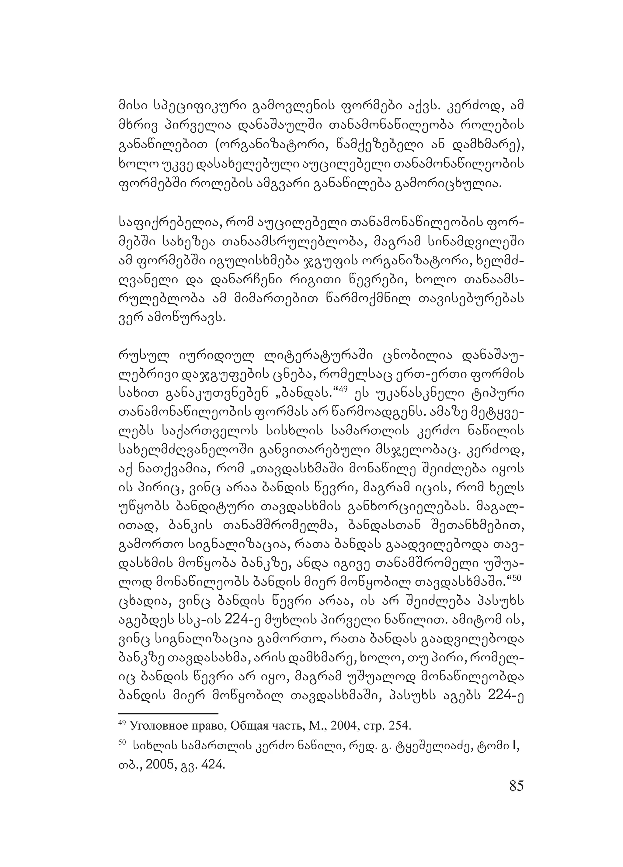85
misi specifikuri gamovlenis formebi aqvs. kerZod, am
mxriv pirvelia danaSaulSi Tanamonawileoba rolebis
ganawilebiT (organizatori, wamqezebeli an damxmare),
xolo ukve dasaxelebuli aucilebeli Tanamonawileobis
formebSi rolebis amgvari ganawileba gamoricxulia.
safiqrebelia, rom aucilebeli Tanamonawileobis for-
mebSi saxezea Tanaamsrulebloba, magram sinamdvileSi
am formebSi igulisxmeba jgufis organizatori, xelmZ-
Rvaneli da danarCeni rigiTi wevrebi, xolo Tanaams-
rulebloba am mimarTebiT warmoqmnil Taviseburebas
ver amowuravs.
rusul iuridiul literaturaSi cnobilia danaSau-
lebrivi dajgufebis cneba, romelsac erT-erTi formis
saxiT ganakuTvneben `bandas.~49
es ukanaskneli tipuri
Tanamonawileobis formas ar warmoadgens. amaze metyve-
lebs saqarTvelos sisxlis samarTlis kerZo nawilis
saxelmZRvaneloSi ganviTarebuli msjelobac. kerZod,
aq naTqvamia, rom `TavdasxmaSi monawile SeiZleba iyos
is piric, vinc araa bandis wevri, magram icis, rom xels
uwyobs bandituri Tavdasxmis ganxorcielebas. magal-
iTad, bankis TanamSromelma, bandasTan SeTanxmebiT,
gamorTo signalizacia, raTa bandas gaadvileboda Tav-
dasxmis mowyoba bankze, anda igive TanamSromeli uSua-
lod monawileobs bandis mier mowyobil TavdasxmaSi.~50
cxadia, vinc bandis wevri araa, is ar SeiZleba pasuxs
agebdes ssk-is 224-e muxlis pirveli nawiliT. Aamitom is,
vinc signalizacia gamorTo, raTa bandas gaadvileboda
bankze Tavdasaxma, aris damxmare, xolo, Tu piri, romel-
ic bandis wevri ar iyo, magram uSualod monawileobda
bandis mier mowyobil TavdasxmaSi, pasuxs agebs 224-e
49
Уголовное право, Общая часть, М., 2004, стр. 254.
50
sixlis samarTlis kerZo nawili, red. g. tyeSeliaZe, tomi I,
Tb., 2005, gv. 424.
 