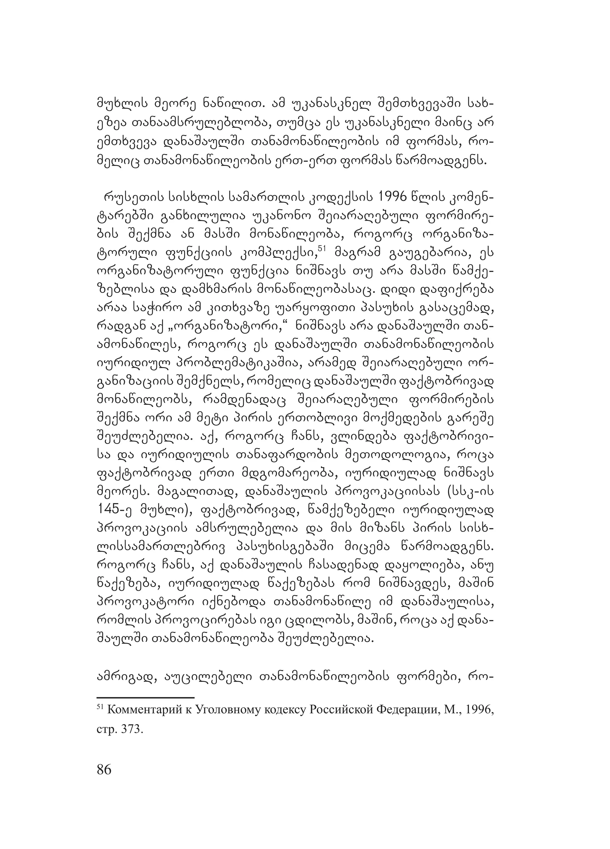 86
muxlis meore nawiliT. Aam ukanasknel SemTxvevaSi sax-
ezea Tanaamsrulebloba, Tumca es ukanaskneli mainc ar
emTxveva danaSaulSi Tanamonawileobis im formas, ro-
melic Tanamonawileobis erT-erT formas warmoadgens.
ruseTis sisxlis samarTlis kodeqsis 1996 wlis komen-
tarebSi ganxilulia ukanono SeiaraRebuli formire-
bis Seqmna an masSi monawileoba, rogorc organiza-
toruli funqciis kompleqsi,51
magram gaugebaria, es
organizatoruli funqcia niSnavs Tu ara masSi wamqe-
zeblisa Dda damxmaris monawileobasac. Ddidi dafiqreba
araa saWiro am kiTxvaze uaryofiTi pasuxis gasacemad,
radgan aq `organizatori,~ A niSnavs ara danaSaulSi Tan-
amonawiles, rogorc es danaSaulSi Tanamonawileobis
iuridiul problematikaSia, aramed SeiaraRebuli or-
ganizaciis Semqnels, romelic danaSaulSi faqtobrivad
monawileobs, ramdenadac SeiaraRebuli formirebis
Seqmna ori am meti piris erToblivi moqmedebis gareSe
SeuZlebelia. aq, rogorc Cans, vlindeba faqtobrivi-
sa da iuridiulis Tanafardobis meTodologia, roca
faqtobrivad erTi mdgomareoba, iuridiulad niSnavs
meores. magaliTad, danaSaulis provokaciisas (ssk-is
145-e muxli), faqtobrivad, wamqezebeli iuridiulad
provokaciis amsrulebelia da mis mizans piris sisx-
lissamarTlebriv pasuxisgebaSi micema warmoadgens.
rogorc Cans, aq danaSaulis Casadenad dayolieba, anu
waqezeba, iuridiulad waqezebas rom niSnavdes, maSin
provokatori iqneboda Tanamonawile im danaSaulisa,
romlis provocirebas igi cdilobs, maSin, roca aq dana-
SaulSi Tanamonawileoba SeuZlebelia.
amrigad, aucilebeli Tanamonawileobis formebi, ro-
51
Комментарий к Уголовному кодексу Российской Федерации, М., 1996,
стр. 373.
 