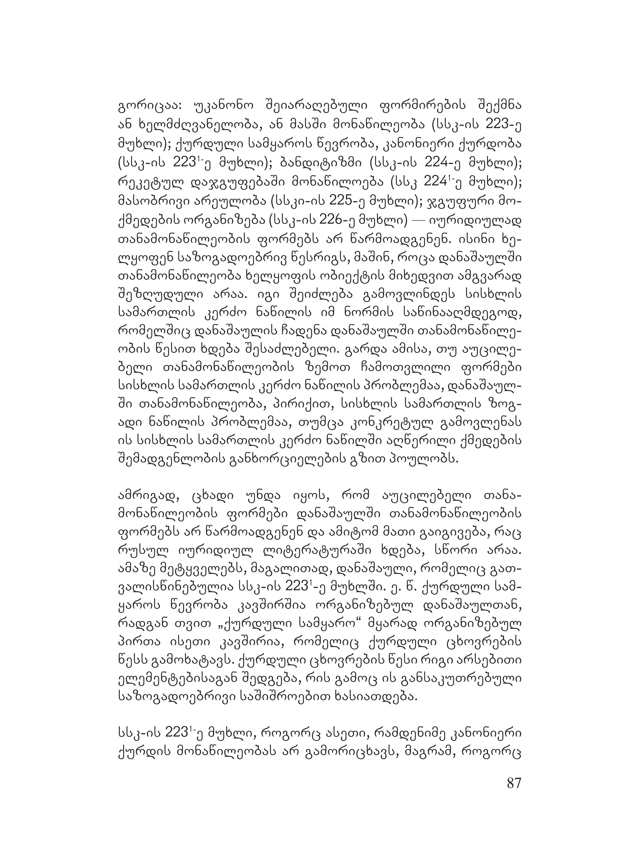 87
goricaa: ukanono SeiaraRebuli formirebis Seqmna
an xelmZRvaneloba, an masSi monawileoba (ssk-is 223-e
muxli); qurduli samyaros wevroba, kanonieri qurdoba
(ssk-is 2231-
e muxli); banditizmi (ssk-is 224-e muxli);
reketul dajgufebaSi monawiloeba (ssk 2241-
e muxli);
masobrivi areuloba (sski-is 225-e muxli); jgufuri mo-
qmedebis organizeba (ssk-is 226-e muxli) _ iuridiulad
Tanamonawileobis formebs ar warmoadgenen. isini xe-
lyofen sazogadoebriv wesrigs, maSin, roca danaSaulSi
Tanamonawileoba xelyofis obieqtis mixedviT amgvarad
SezRuduli araa. igi SeiZleba gamovlindes sisxlis
samarTlis kerZo nawilis im normis sawinaaRmdegod,
romelSic danaSaulis Cadena danaSaulSi Tanamonawile-
obis wesiT xdeba SesaZlebeli. Ggarda amisa, Tu aucile-
beli Tanamonawileobis zemoT CamoTvlili formebi
sisxlis samarTlis kerZo nawilis problemaa, danaSaul-
Si Tanamonawileoba, piriqiT, sisxlis samarTlis zog-
adi nawilis problemaa, Tumca konkretul gamovlenas
is sisxlis samarTlis kerZo nawilSi aRwerili qmedebis
Semadgenlobis ganxorcielebis gziT poulobs. M
amrigad, cxadi unda iyos, rom aucilebeli Tana-
monawileobis formebi danaSaulSi Tanamonawileobis
formebs ar warmoadgenen da amitom maTi gaigiveba, rac
rusul iuridiul literaturaSi xdeba, swori araa.
amaze metyvelebs, magaliTad, danaSauli, romelic gaT-
valiswinebulia ssk-is 2231
-e muxlSi. e. w. qurduli sam-
yaros wevroba kavSirSia organizebul danaSaulTan,
radgan TviT `qurduli samyaro~ myarad organizebul
pirTa iseTi kavSiria, romelic qurduli cxovrebis
wess gamoxatavs. Qqurduli cxovrebis wesi rigi arsebiTi
elementebisagan Sedgeba, ris gamoc is gansakuTrebuli
sazogadoebrivi saSiSroebiT xasiaTdeba.
ssk-is 2231-
e muxli, rogorc aseTi, ramdenime kanonieri
qurdis monawileobas ar gamoricxavs, magram, rogorc
 