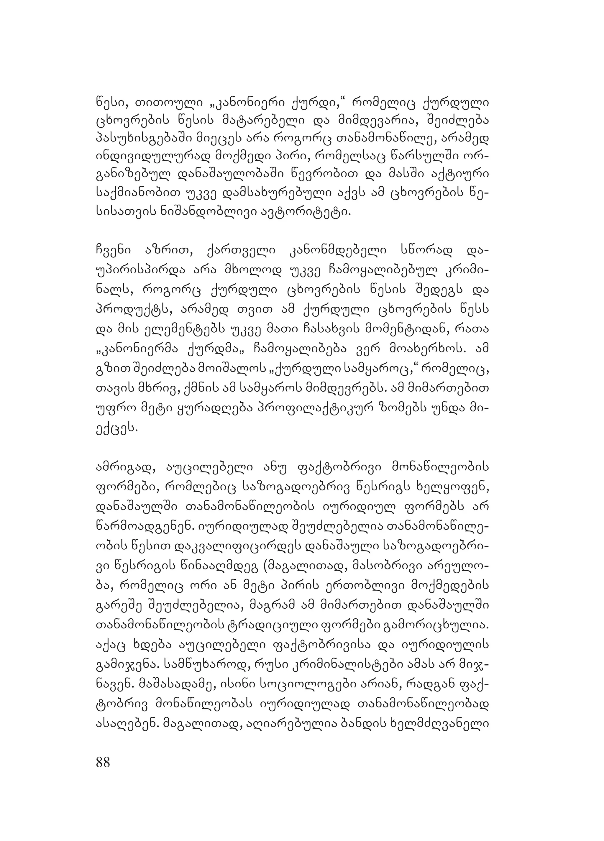 88
wesi, TiTouli `kanonieri qurdi,~ romelic qurduli
cxovrebis wesis matarebeli da mimdevaria, SeiZleba
pasuxisgebaSi mieces ara rogorc Tanamonawile, aramed
individulurad moqmedi piri, romelsac warsulSi or-
ganizebul danaSaulobaSi wevrobiT da masSi aqtiuri
saqmianobiT ukve damsaxurebuli aqvs am cxovrebis we-
sisaTvis niSandoblivi avtoriteti.
Cveni azriT, qarTveli kanonmdebeli sworad da-
upirispirda ara mxolod ukve Camoyalibebul krimi-
nals, rogorc qurduli cxovrebis wesis Sedegs da
produqts, aramed TviT am qurduli cxovrebis wess
da mis elementebs ukve maTi Casaxvis momentidan, raTa
`kanonierma qurdma` Camoyalibeba ver moaxerxos. am
gziTSeiZlebamoiSalos`qurdulisamyaroc,~romelic,
Tavis mxriv, qmnis am samyaros mimdevrebs. am mimarTebiT
ufro meti yuradReba profilaqtikur zomebs unda mi-
eqces.
amrigad, aucilebeli anu faqtobrivi monawileobis
formebi, romlebic sazogadoebriv wesrigs xelyofen,
danaSaulSi Tanamonawileobis iuridiul formebs ar
warmoadgenen. iuridiulad SeuZlebelia Tanamonawile-
obis wesiT dakvalificirdes danaSauli sazogadoebri-
vi wesrigis winaaRmdeg (magaliTad, masobrivi areulo-
ba, romelic ori an meti piris erToblivi moqmedebis
gareSe SeuZlebelia, magram am mimarTebiT danaSaulSi
Tanamonawileobis tradiciuli formebi gamoricxulia.
Aaqac xdeba aucilebeli faqtobrivisa da iuridiulis
gamijvna. samwuxarod, rusi kriminalistebi amas ar mij-
naven. maSasadame, isini sociologebi arian, radgan faq-
tobriv monawileobas iuridiulad Tanamonawileobad
asaReben. magaliTad, aRiarebulia bandis xelmZRvaneli
 