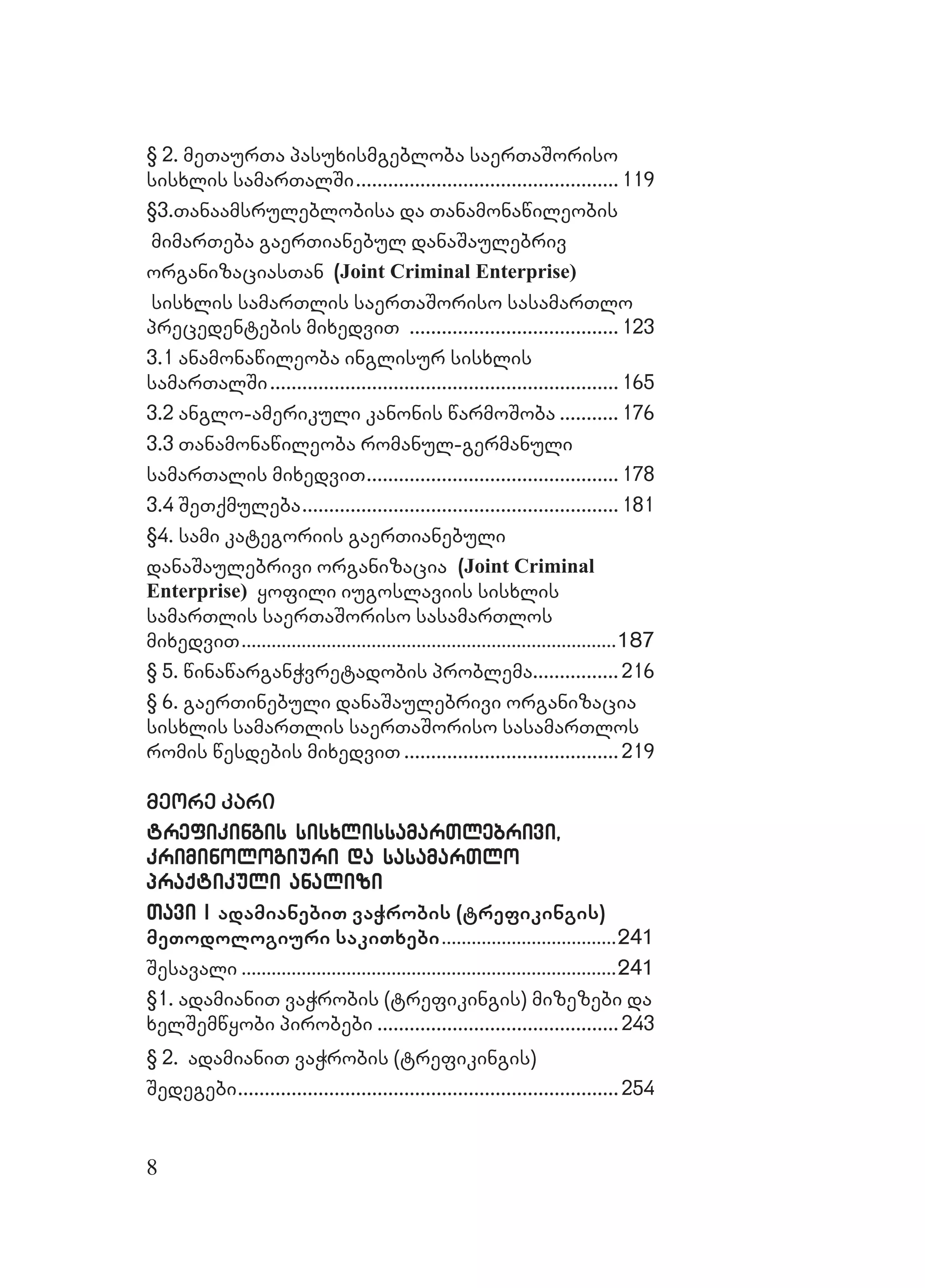 8
§ 2. meTaurTa pasuxismgebloba saerTaSoriso§ 2. meTaurTa pasuxismgebloba saerTaSoriso
sisxlis samarTalSisisxlis samarTalSi..................................................................................................119119
§3.Tanaamsruleblobisa da Tanamonawileobis§3.Tanaamsruleblobisa da Tanamonawileobis
mimarTeba gaerTianebul danaSaulebrivmimarTeba gaerTianebul danaSaulebriv
organizaciasTanorganizaciasTan (Joint Criminal Enterprise)
sisxlis samarTlis saerTaSoriso sasamarTlosisxlis samarTlis saerTaSoriso sasamarTlo
precedentebis mixedviTprecedentebis mixedviT ..............................................................................123123
3.1 anamonawileoba inglisur sisxlis3.1 anamonawileoba inglisur sisxlis
samarTalSisamarTalSi..................................................................................................................................165165
3.2 anglo-amerikuli kanonis warmoSoba3.2 anglo-amerikuli kanonis warmoSoba ...................... 176176
3.3 Tanamonawileoba romanul-germanuli3.3 Tanamonawileoba romanul-germanuli
samarTalis mixedviTsamarTalis mixedviT.............................................................................................. 178178
3.4 SeTqmuleba3.4 SeTqmuleba......................................................................................................................181181
§4. sami kategoriis gaerTianebuli§4. sami kategoriis gaerTianebuli
danaSaulebrivi organizaciadanaSaulebrivi organizacia (Joint Criminal
Enterprise) yofili iugoslaviis sisxlisyofili iugoslaviis sisxlis
samarTlis saerTaSoriso sasamarTlossamarTlis saerTaSoriso sasamarTlos
mixedviTmixedviT......................................................................................................................................................187187
§ 5. winawarganWvretadobis problema§ 5. winawarganWvretadobis problema................................216216
§ 6. gaerTinebuli danaSaulebrivi organizacia§ 6. gaerTinebuli danaSaulebrivi organizacia
sisxlis samarTlis saerTaSoriso sasamarTlossisxlis samarTlis saerTaSoriso sasamarTlos
romis wesdebis mixedviTromis wesdebis mixedviT ................................................................................219219
meore karimeore kari
trefikingis sisxlissamarTlebrivi,trefikingis sisxlissamarTlebrivi,
kriminologiuri da sasamarTlokriminologiuri da sasamarTlo
praqtikuli analizipraqtikuli analizi
Tavi ITavi I adamianebiT vaWrobis (trefikingis)
meTodologiuri sakiTxebi......................................................................241241
SesavaliSesavali ......................................................................................................................................................241241
§1. adamianiT vaWrobis (trefikingis) mizezebi da§1. adamianiT vaWrobis (trefikingis) mizezebi da
xelSemwyobi pirobebixelSemwyobi pirobebi ..........................................................................................243243
§ 2§ 2.. adamianiT vaWrobis (trefikingis)adamianiT vaWrobis (trefikingis)
SedegebiSedegebi..............................................................................................................................................254254
 