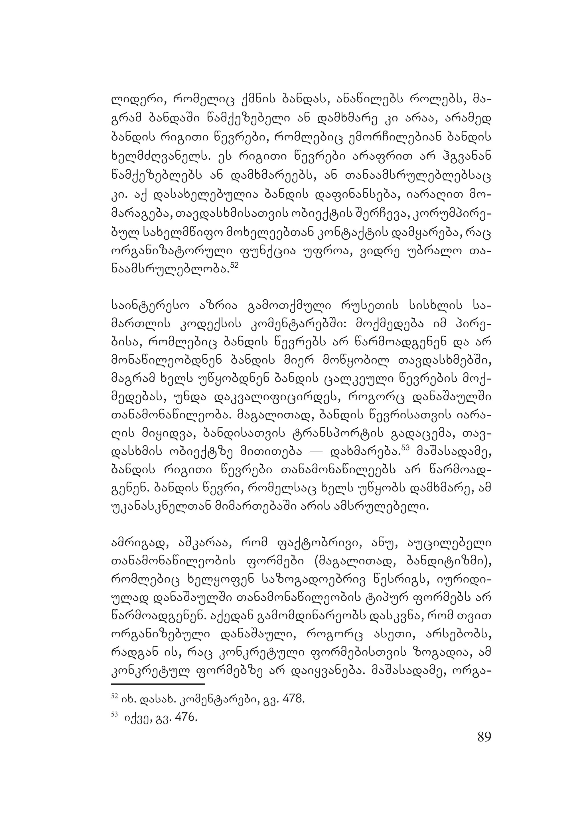 89
lideri, romelic qmnis bandas, anawilebs rolebs, ma-
gram bandaSi wamqezebeli an damxmare ki araa, aramed
bandis rigiTi wevrebi, romlebic emorCilebian bandis
xelmZRvanels. es rigiTi wevrebi arafriT ar hgvanan
wamqezeblebs an damxmareebs, an Tanaamsruleblebsac
ki. aq dasaxelebulia bandis dafinanseba, iaraRiT mo-
marageba, TavdasxmisaTvis obieqtis SerCeva, korumpire-
bul saxelmwifo moxeleebTan kontaqtis damyareba, rac
organizatoruli funqcia ufroa, vidre ubralo Ta-
naamsrulebloba.52
saintereso azria gamoTqmuli ruseTis sisxlis sa-
marTlis kodeqsis komentarebSi: moqmedeba im pire-
bisa, romlebic bandis wevrebs ar warmoadgenen da ar
monawileobdnen bandis mier mowyobil TavdasxmebSi,
magram xels uwyobdnen Bbandis calkeuli wevrebis moq-
medebas, unda dakvalificirdes, rogorc danaSaulSi
Tanamonawileoba. magaliTad, bandis wevrisaTvis iara-
Ris miyidva, bandisaTvis transportis gadacema, Tav-
dasxmis obieqtze miTiTeba _ daxmareba.53
maSasadame,
bandis rigiTi wevrebi Tanamonawileebs ar warmoad-
genen. bandis wevri, romelsac xels uwyobs damxmare, am
ukanasknelTan mimarTebaSi aris amsrulebeli.
amrigad, aSkaraa, rom faqtobrivi, anu, aucilebeli
Tanamonawileobis formebi (magaliTad, banditizmi),
romlebic xelyofen sazogadoebriv wesrigs, iuridi-
ulad danaSaulSi Tanamonawileobis tipur formebs ar
warmoadgenen. Aaqedan gamomdinareobs daskvna, rom TviT
organizebuli danaSauli, rogorc aseTi, arsebobs,
radgan is, rac konkretuli formebisTvis zogadia, am
konkretul formebze ar daiyvaneba. maSasadame, orga-
52
ix. dasax. komentarebi, gv. 478.
53
iqve, gv. 476.
 