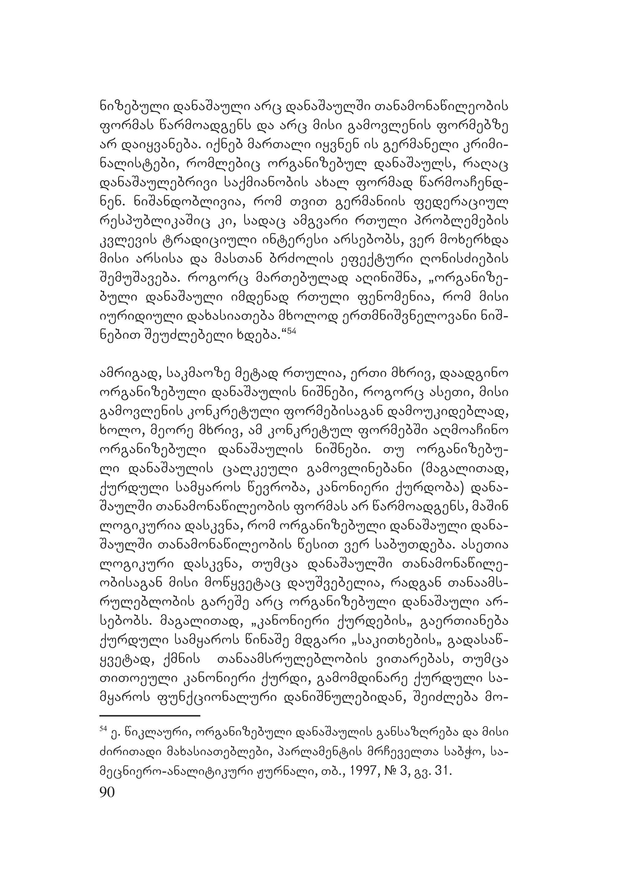 90
nizebuli danaSauli arc danaSaulSi Tanamonawileobis
formas warmoadgens da arc misi gamovlenis formebze
ar daiyvaneba. Diqneb marTali iyvnen is germaneli krimi-
nalistebi, romlebic organizebul danaSauls, raRac
danaSaulebrivi saqmianobis axal formad warmoaCend-
nen. niSandoblivia, rom TviT germaniis federaciul
respublikaSic ki, sadac amgvari rTuli problemebis
kvlevis tradiciuli interesi arsebobs, ver moxerxda
misi arsisa da masTan brZolis efeqturi RonisZiebis
SemuSaveba. rogorc marTebulad aRiniSna, `organize-
buli danaSauli imdenad rTuli fenomenia, rom misi
iuridiuli daxasiaTeba mxolod erTmniSvnelovani niS-
nebiT SeuZlebeli xdeba.~54
NA
amrigad, sakmaoze metad rTulia, erTi mxriv, daadgino
organizebuli danaSaulis niSnebi, rogorc aseTi, misi
gamovlenis konkretuli formebisagan DDdamoukideblad,
xolo, meore mxriv, am konkretul formebSi aRmoaCino
organizebuli danaSaulis niSnebi. Tu organizebu-
li danaSaulis calkeuli gamovlinebani (magaliTad,
qurduli samyaros wevroba, kanonieri qurdoba) dana-
SaulSi Tanamonawileobis formas ar warmoadgens, maSin
logikuria daskvna, rom organizebuli danaSauli dana-
SaulSi Tanamonawileobis wesiT ver sabuTdeba. aseTia
logikuri daskvna, Tumca danaSaulSi Tanamonawile-
obisagan misi mowyvetac dauSvebelia, radgan Tanaams-
ruleblobis gareSe arc organizebuli danaSauli ar-
sebobs. magaliTad, `kanonieri qurdebis` gaerTianeba
qurduli samyaros winaSe mdgari `sakiTxebis` gadasaw-
yvetad, qmnis Tanaamsruleblobis viTarebas, Tumca
TiToeuli kanonieri qurdi, gamomdinare qurduli sa-
myaros funqcionaluri daniSnulebidan, SeiZleba mo-
54
e. wiklauri, organizebuli danaSaulis gansazRreba da misi
ZiriTadi maxasiaTeblebi, Pparlamentis mrCevelTa sabWo, sa-
mecniero-analitikuri Jurnali, Tb., 1997, # 3, gv. 31.
 