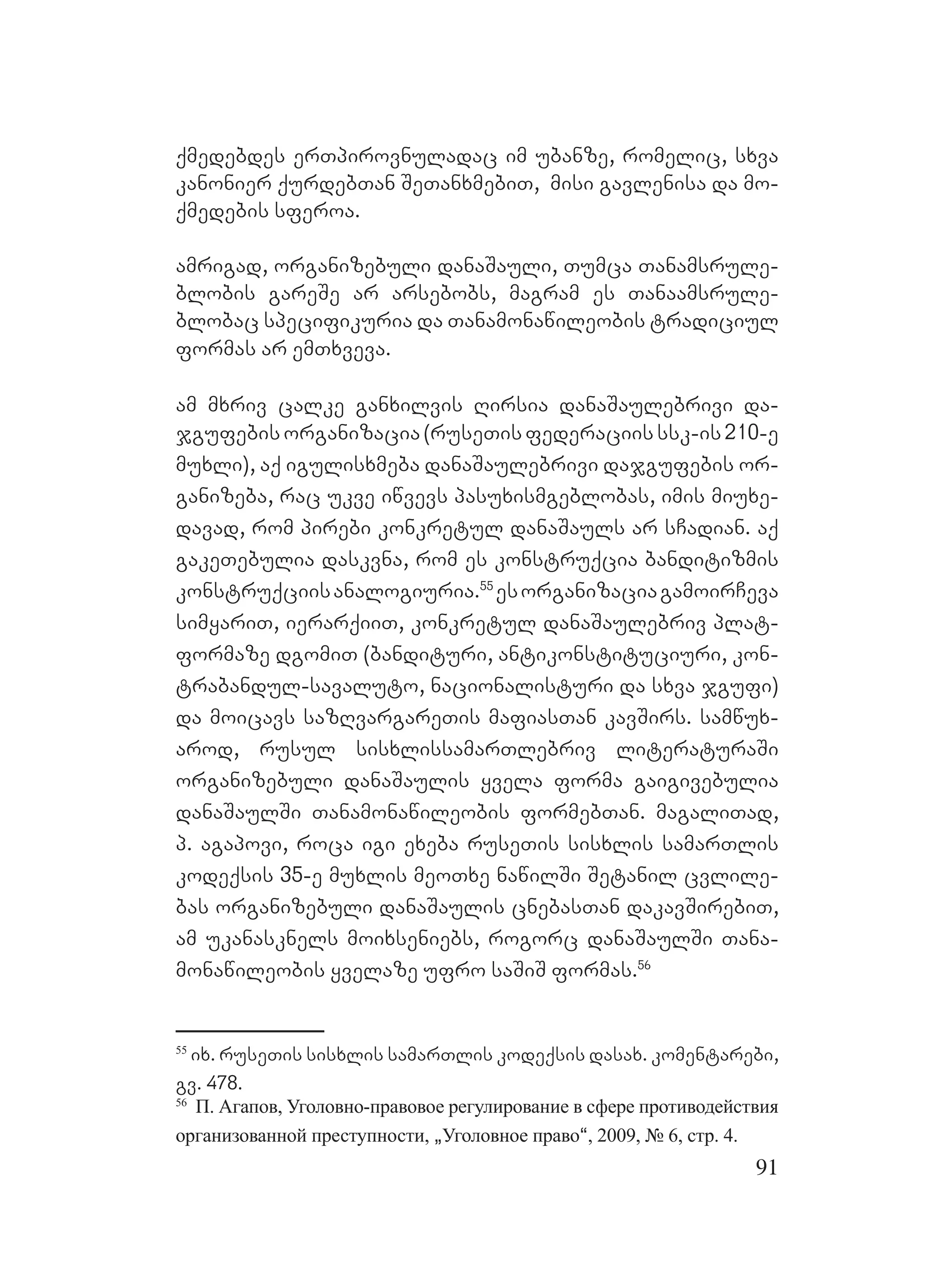 91
qmedebdes erTpirovnuladac im ubanze, romelic, sxva
kanonier qurdebTan SeTanxmebiT, misi gavlenisa da mo-
qmedebis sferoa.
amrigad, organizebuli danaSauli, Tumca Tanamsrule-
blobis gareSe ar arsebobs, magram es Tanaamsrule-
blobac specifikuria da Tanamonawileobis tradiciul
formas ar emTxveva.
am mxriv calke ganxilvis Rirsia danaSaulebrivi da-
jgufebisorganizacia(ruseTisfederaciisssk-is210-e
muxli), aq igulisxmeba danaSaulebrivi dajgufebis or-
ganizeba, rac ukve iwvevs pasuxismgeblobas, imis miuxe-
davad, rom pirebi konkretul danaSauls ar sCadian. aq
gakeTebulia daskvna, rom es konstruqcia banditizmis
konstruqciisanalogiuria.55
esorganizaciagamoirCeva
simyariT, ierarqiiT, konkretul danaSaulebriv plat-
formaze dgomiT (bandituri, antikonstituciuri, kon-
trabandul-savaluto, nacionalisturi da sxva jgufi)
da moicavs sazRvargareTis mafiasTan kavSirs. samwux-
arod, rusul sisxlissamarTlebriv literaturaSi
organizebuli danaSaulis yvela forma gaigivebulia
danaSaulSi Tanamonawileobis formebTan. magaliTad,
p. agapovi, roca igi exeba ruseTis sisxlis samarTlis
kodeqsis 35-e muxlis meoTxe nawilSi Setanil cvlile-
bas organizebuli danaSaulis cnebasTan dakavSirebiT,
am ukanasknels moixseniebs, rogorc danaSaulSi Tana-
monawileobis yvelaze ufro saSiS Fformas.56
55
ix. ruseTis sisxlis samarTlis kodeqsis dasax. komentarebi,
gv. 478.
56
П. Агапов, Уголовно-правовое регулирование в сфере противодействия
организованной преступности, `Уголовное право~, 2009, № 6, стр. 4.
 