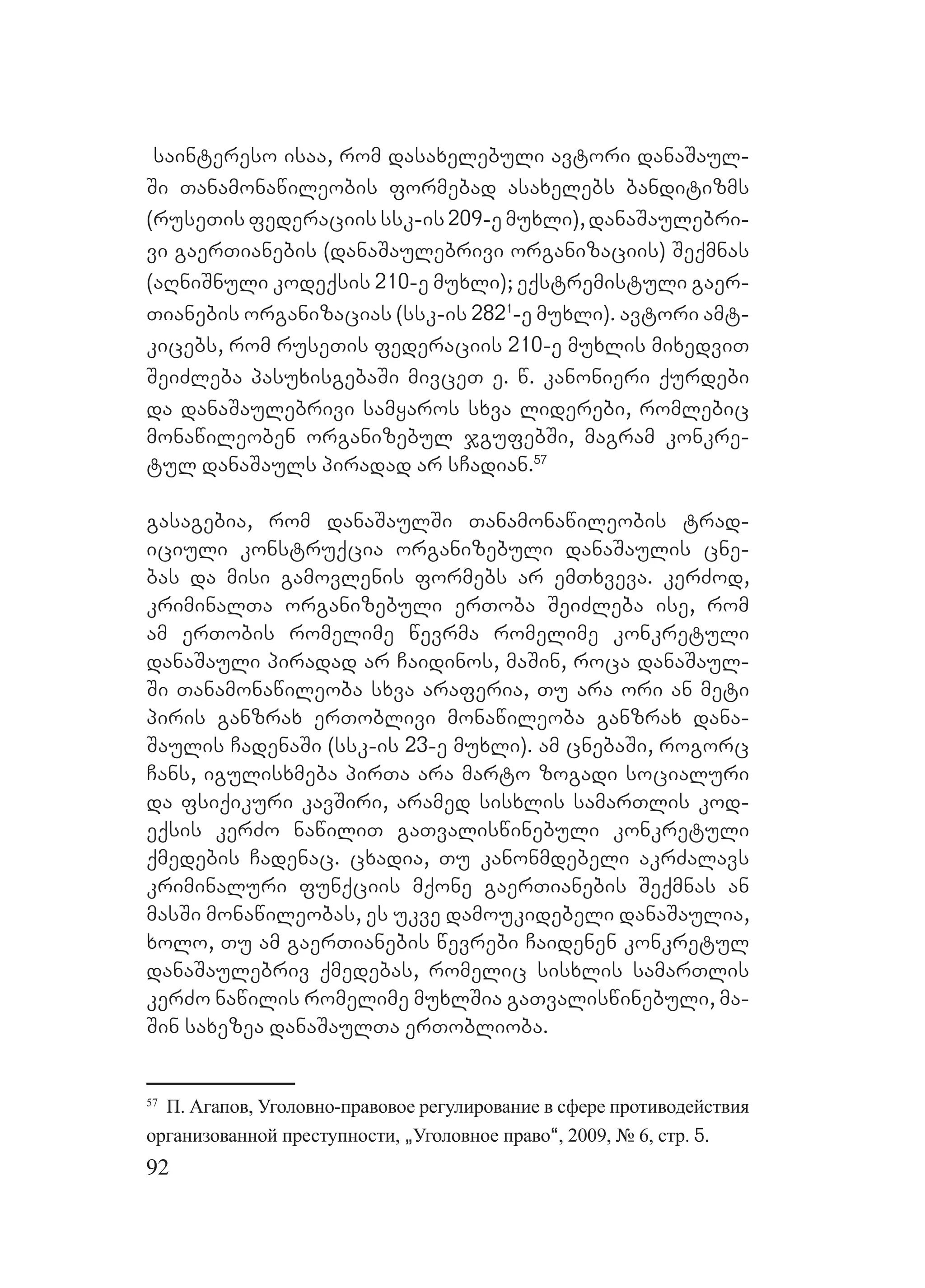 92
saintereso isaa, rom dasaxelebuli avtori danaSaul-
Si Tanamonawileobis formebad asaxelebs banditizms
(ruseTis federaciis ssk-is 209-e muxli), danaSaulebri-
vi gaerTianebis (danaSaulebrivi organizaciis) Seqmnas
(aRniSnuli kodeqsis 210-e muxli); eqstremistuli gaer-
Tianebis organizacias (ssk-is 2821
-e muxli). avtori amt-
kicebs, rom ruseTis federaciis 210-e muxlis mixedviT
SeiZleba pasuxisgebaSi mivceT e. w. kanonieri qurdebi
da danaSaulebrivi samyaros sxva liderebi, romlebic
monawileoben organizebul jgufebSi, magram konkre-
tul danaSauls piradad ar sCadian.57
gasagebia, rom danaSaulSi Tanamonawileobis trad-
iciuli konstruqcia organizebuli danaSaulis cne-
bas da misi gamovlenis formebs ar emTxveva. kerZod,
kriminalTa organizebuli erToba SeiZleba ise, rom
am erTobis romelime wevrma romelime konkretuli
danaSauli piradad ar Caidinos, maSin, roca danaSaul-
Si Tanamonawileoba sxva araferia, Tu ara ori an meti
piris ganzrax erToblivi monawileoba ganzrax dana-
Saulis CadenaSi (ssk-is 23-e muxli). am cnebaSi, rogorc
Cans, igulisxmeba pirTa ara marto zogadi socialuri
da fsiqikuri kavSiri, aramed sisxlis samarTlis kod-
eqsis kerZo nawiliT gaTvaliswinebuli konkretuli
qmedebis Cadenac. cxadia, Tu kanonmdebeli akrZalavs
kriminaluri funqciis mqone gaerTianebis Seqmnas an
masSi monawileobas, es ukve damoukidebeli danaSaulia,
xolo, Tu am gaerTianebis wevrebi Caidenen konkretul
danaSaulebriv qmedebas, romelic sisxlis samarTlis
kerZo nawilis romelime muxlSia gaTvaliswinebuli, ma-
Sin saxezea danaSaulTa erToblioba.
57
П. Агапов, Уголовно-правовое регулирование в сфере противодействия
организованной преступности, `Уголовное право~, 2009, № 6, стр. 5.
 