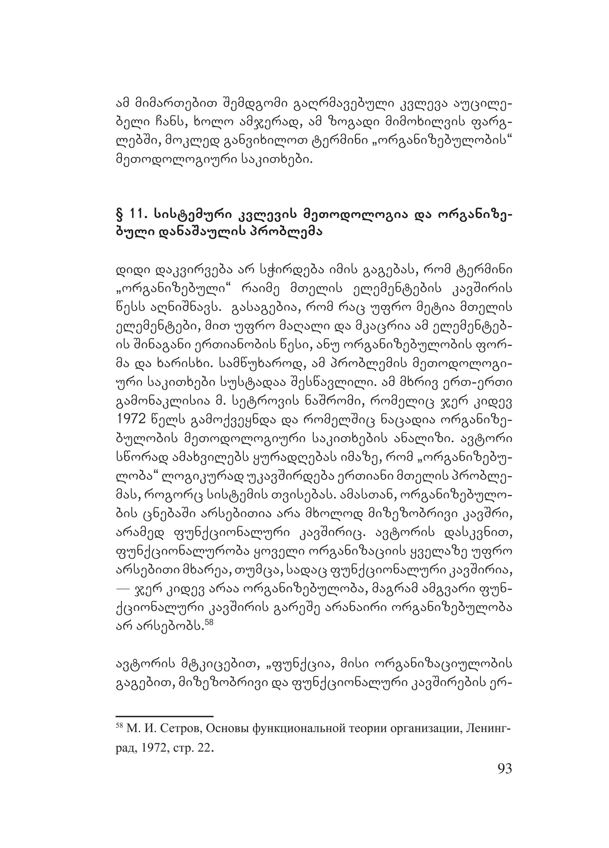 93
am mimarTebiT Semdgomi gaRrmavebuli kvleva aucile-
beli Cans, xolo amjerad, am zogadi mimoxilvis farg-
lebSi, mokled ganvixiloT termini `organizebulobis~
meTodologiuri sakiTxebi.
§ 11. sistemuri kvlevis meTodologia da organize-
buli danaSaulis problema
didi dakvirveba ar sWirdeba imis gagebas, rom termini
`organizebuli~ raime mTelis elementebis kavSiris
wess aRniSnavs. M Ggasagebia, rom rac ufro metia mTelis
elementebi, miT ufro maRali da mkacria am elementeb-
is Sinagani erTianobis wesi, anu organizebulobis for-
ma da xarisxi. samwuxarod, am problemis meTodologi-
uri sakiTxebi sustadaa Seswavlili. am mxriv erT-erTi
gamonaklisia m. setrovis naSromi, romelic jer kidev
1972 wels gamoqveynda da romelSic nacadia organize-
bulobis meTodologiuri sakiTxebis analizi. Aavtori
sworad amaxvilebs yuradRebas imaze, rom `organizebu-
loba~ logikurad ukavSirdeba erTiani mTelis proble-
mas, rogorc sistemis Tvisebas. amasTan, organizebulo-
bis cnebaSi arsebiTia ara mxolod mizezobrivi kavSri,
aramed funqcionaluri kavSiric. avtoris daskvniT,
funqcionaluroba yoveli organizaciis yvelaze ufro
arsebiTi mxarea, Tumca, sadac funqcionaluri kavSiria,
_ jer kidev araa organizebuloba, magram amgvari fun-
qcionaluri kavSiris gareSe aranairi organizebuloba
ar arsebobs.58
avtoris mtkicebiT, `funqcia, misi organizaciulobis
gagebiT, mizezobrivi da funqcionaluri kavSirebis er-
58
М. И. Сетров, Основы функциональной теории организации, Ленинг-
рад, 1972, стр. 22.
 
