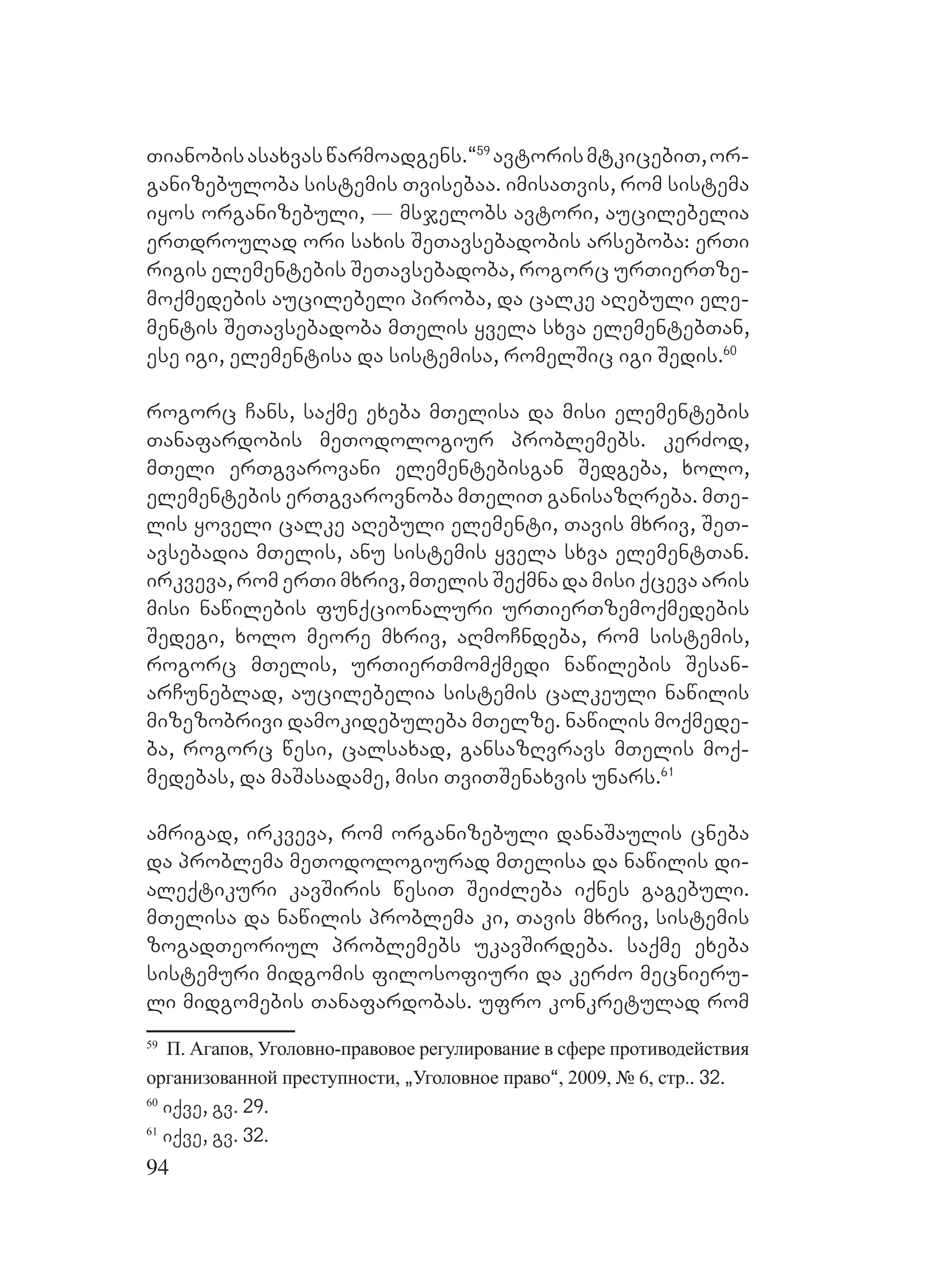94
Tianobisasaxvaswarmoadgens.~59
avtorismtkicebiT,or-
ganizebuloba sistemis Tvisebaa. imisaTvis, rom sistema
iyos organizebuli, _ msjelobs avtori, aucilebelia
erTdroulad ori saxis SeTavsebadobis arseboba: erTi
rigis elementebis SeTavsebadoba, rogorc urTierTze-
moqmedebis aucilebeli piroba, da calke aRebuli ele-
mentis SeTavsebadoba mTelis yvela sxva elementebTan,
ese igi, elementisa da sistemisa, romelSic igi Sedis.60
rogorc Cans, saqme exeba mTelisa da misi elementebis
Tanafardobis meTodologiur problemebs. kerZod,
mTeli erTgvarovani elementebisgan Sedgeba, xolo,
elementebis erTgvarovnoba mTeliT ganisazRreba. mTe-
lis yoveli calke aRebuli elementi, Tavis mxriv, SeT-
avsebadia mTelis, anu sistemis yvela sxva elementTan.
irkveva, rom erTi mxriv, mTelis Seqmna da misi qceva aris
misi nawilebis funqcionaluri urTierTzemoqmedebis
Sedegi, xolo meore mxriv, aRmoCndeba, rom sistemis,
rogorc mTelis, urTierTmomqmedi nawilebis Sesan-
arCuneblad, aucilebelia sistemis calkeuli nawilis
mizezobrivi damokidebuleba mTelze. nawilis moqmede-
ba, rogorc wesi, calsaxad, gansazRvravs mTelis moq-
medebas, da maSasadame, misi TviTSenaxvis unars.61
amrigad, irkveva, rom organizebuli danaSaulis cneba
da problema meTodologiurad mTelisa da nawilis di-
aleqtikuri kavSiris wesiT SeiZleba iqnes gagebuli.
mTelisa da nawilis problema ki, Tavis mxriv, sistemis
zogadTeoriul problemebs ukavSirdeba. saqme exeba
sistemuri midgomis filosofiuri da kerZo mecnieru-
li midgomebis Tanafardobas. ufro konkretulad rom
59
П. Агапов, Уголовно-правовое регулирование в сфере противодействия
организованной преступности, `Уголовное право~, 2009, № 6, стр.. 32.
60
iqve, gv. 29.
61
iqve, gv. 32.
 
