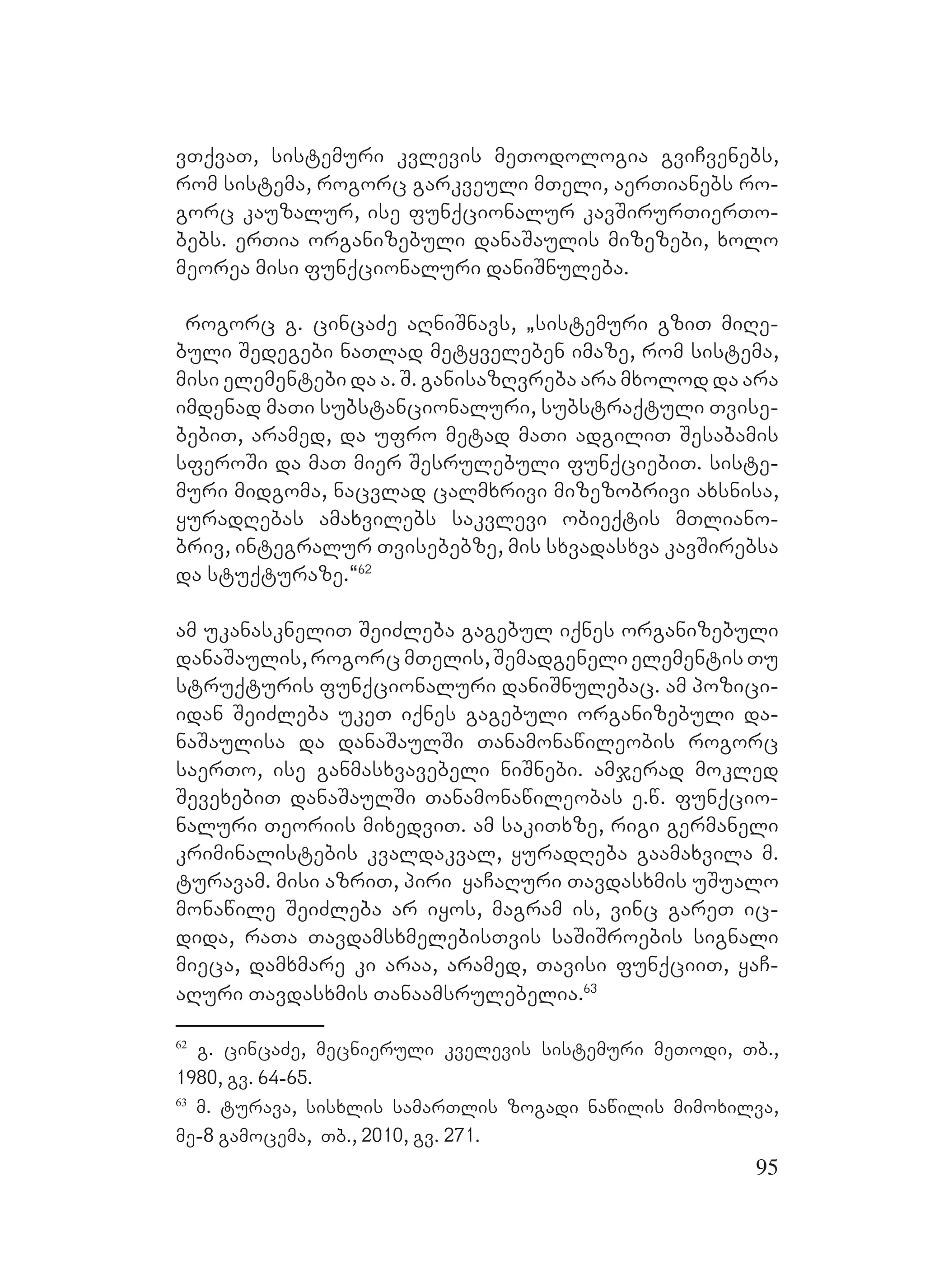 95
vTqvaT, sistemuri kvlevis meTodologia gviCvenebs,
rom sistema, rogorc garkveuli mTeli, aerTianebs ro-
gorc kauzalur, ise funqcionalur kavSirurTierTo-
bebs. erTia organizebuli danaSaulis mizezebi, xolo
meorea misi funqcionaluri daniSnuleba.
rogorc g. cincaZe aRniSnavs, `sistemuri gziT miRe-
buli Sedegebi naTlad metyveleben imaze, rom sistema,
misi elementebi da a. S. ganisazRvreba ara mxolod da ara
imdenad maTi substancionaluri, substraqtuli Tvise-
bebiT, aramed, da ufro metad maTi adgiliT Sesabamis
sferoSi da maT mier Sesrulebuli funqciebiT. siste-
muri midgoma, nacvlad calmxrivi mizezobrivi axsnisa,
yuradRebas amaxvilebs sakvlevi obieqtis mTliano-
briv, integralur Tvisebebze, mis sxvadasxva kavSirebsa
da stuqturaze.~62
A
am ukanaskneliT SeiZleba gagebul iqnes organizebuli
danaSaulis,rogorcNmTelis,SemadgenelielementisTu
struqturis funqcionaluri daniSnulebac. am pozici-
idan SeiZleba ukeT iqnes gagebuli organizebuli da-
naSaulisa da danaSaulSi Tanamonawileobis rogorc
saerTo, ise ganmasxvavebeli niSnebi. amjerad mokled
SevexebiT danaSaulSi Tanamonawileobas e.w. funqcio-
naluri Teoriis mixedviT. am sakiTxze, rigi germaneli
kriminalistebis kvaldakval, yuradReba gaamaxvila m.
turavam. Mmisi azriT, piri yaCaRuri Tavdasxmis uSualo
monawile SeiZleba ar iyos, magram is, vinc gareT ic-
dida, raTa TavdamsxmelebisTvis saSiSroebis signali
mieca, damxmare ki araa, aramed, Tavisi funqciiT, yaC-
aRuri Tavdasxmis Tanaamsrulebelia.63
62
g. cincaZe, mecnieruli kvelevis sistemuri meTodi, Tb.,
1980, gv. 64-65.
63
m. turava, sisxlis samarTlis zogadi nawilis mimoxilva,
me-8 gamocema, Tb., 2010, gv. 271.
 