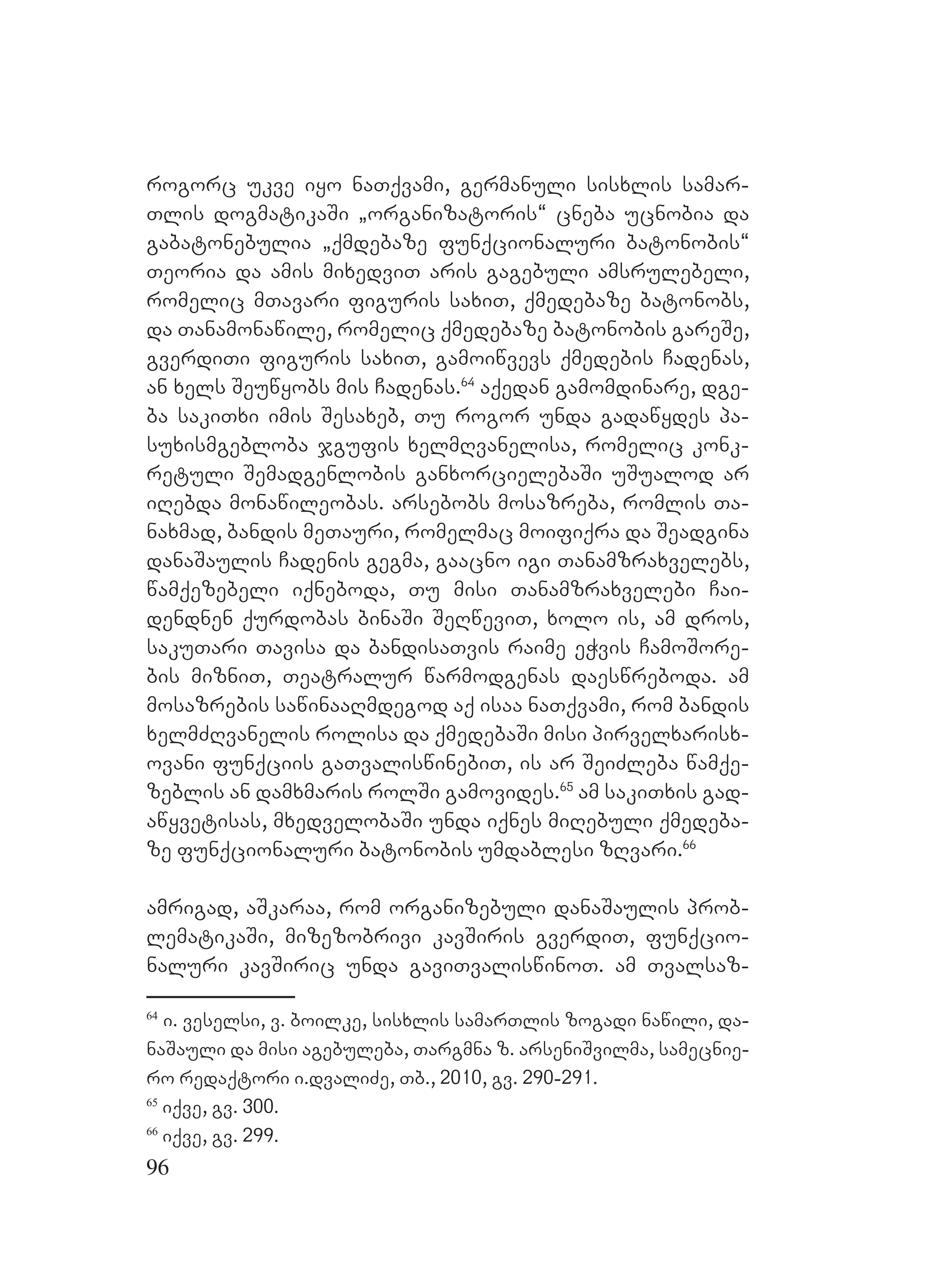 96
rogorc ukve iyo naTqvami, germanuli sisxlis samar-
Tlis dogmatikaSi `organizatoris~ cneba ucnobia da
gabatonebulia `qmdebaze funqcionaluri batonobis~
Teoria da amis mixedviT aris gagebuli amsrulebeli,
romelic mTavari figuris saxiT, qmedebaze batonobs,
da Tanamonawile, romelic qmedebaze batonobis gareSe,
gverdiTi figuris saxiT, gamoiwvevs qmedebis Cadenas,
an xels Seuwyobs mis Cadenas.64
aqedan gamomdinare, dge-
ba sakiTxi imis Sesaxeb, Tu rogor unda gadawydes pa-
suxismgebloba jgufis xelmRvanelisa, romelic konk-
retuli Semadgenlobis ganxorcielebaSi uSualod ar
iRebda monawileobas. arsebobs mosazreba, romlis Ta-
naxmad, bandis meTauri, romelmac moifiqra da Seadgina
danaSaulis Cadenis gegma, gaacno igi Tanamzraxvelebs,
wamqezebeli iqneboda, Tu misi Tanamzraxvelebi Cai-
dendnen qurdobas binaSi SeRweviT, xolo is, am dros,
sakuTari Tavisa da bandisaTvis raime eWvis CamoSore-
bis mizniT, Teatralur warmodgenas daeswreboda. am
mosazrebis sawinaaRmdegod aq isaa naTqvami, rom bandis
xelmZRvanelis rolisa da qmedebaSi misi pirvelxarisx-
ovani funqciis gaTvaliswinebiT, is ar SeiZleba wamqe-
zeblis an damxmaris rolSi gamovides.65
Aam sakiTxis gad-
awyvetisas, mxedvelobaSi unda iqnes miRebuli qmedeba-
ze funqcionaluri batonobis umdablesi zRvari.66
amrigad, aSkaraa, rom organizebuli danaSaulis prob-
lematikaSi, mizezobrivi kavSiris gverdiT, funqcio-
naluri kavSiric unda gaviTvaliswinoT. Aam Tvalsaz-
64
i. veselsi, v. boilke, sisxlis samarTlis zogadi nawili, da-
naSauli da misi agebuleba, Targmna z. arseniSvilma, samecnie-
ro redaqtori i.dvaliZe, Tb., 2010, gv. 290-291.
65
iqve, gv. 300.
66
iqve, gv. 299.
 