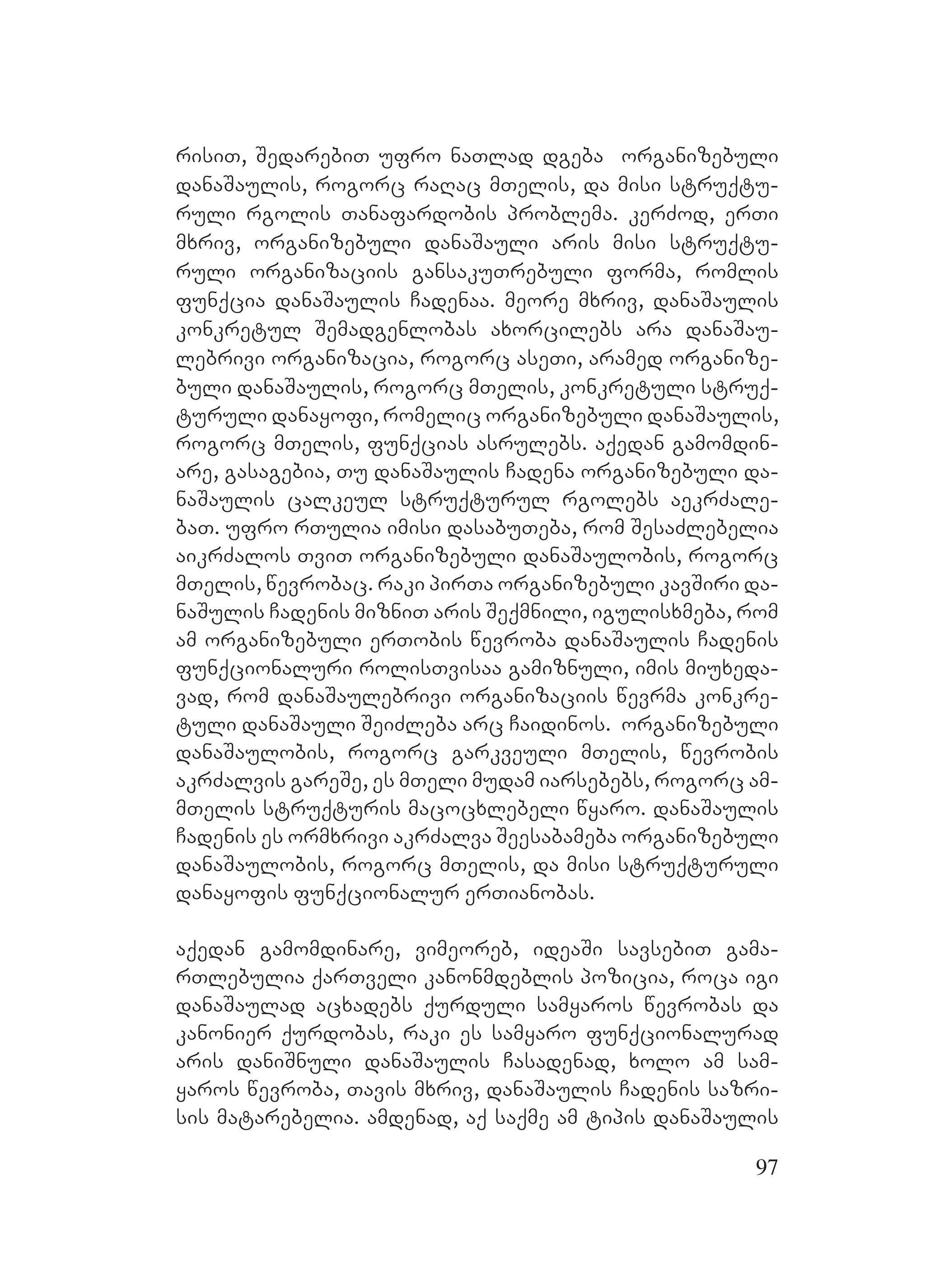 97
risiT, SedarebiT ufro naTlad dgeba organizebuli
danaSaulis, rogorc raRac mTelis, da misi struqtu-
ruli rgolis Tanafardobis problema. kerZod, erTi
mxriv, organizebuli danaSauli aris misi struqtu-
ruli organizaciis gansakuTrebuli forma, romlis
funqcia danaSaulis Cadenaa. meore mxriv, danaSaulis
konkretul Semadgenlobas axorcilebs ara danaSau-
lebrivi organizacia, rogorc aseTi, aramed organize-
buli danaSaulis, rogorc MmTelis, konkretuli struq-
turuli danayofi, romelic organizebuli danaSaulis,
rogorc mTelis, funqcias asrulebs. aqedan gamomdin-
are, gasagebia, Tu danaSaulis Cadena organizebuli da-
naSaulis calkeul struqturul rgolebs aekrZale-
baT. ufro rTulia imisi dasabuTeba, rom SesaZlebelia
aikrZalos TviT organizebuli danaSaulobis, rogorc
mTelis, wevrobac. raki pirTa organizebuli kavSiri da-
naSulis Cadenis mizniT aris Seqmnili, igulisxmeba, rom
am organizebuli erTobis wevroba danaSaulis Cadenis
funqcionaluri rolisTvisaa gamiznuli, imis miuxeda-
vad, rom danaSaulebrivi organizaciis wevrma konkre-
tuli danaSauli SeiZleba arc Caidinos. M organizebuli
danaSaulobis, rogorc garkveuli mTelis, wevrobis
akrZalvis gareSe, es mTeli mudam iarsebebs, rogorc amM-
MmTelis struqturis macocxlebeli wyaro. danaSaulis
Cadenis es ormxrivi akrZalva Seesabameba organizebuli
danaSaulobis, rogorc mTelis, da misi struqturuli
danayofis funqcionalur erTianobas.
aqedan gamomdinare, vimeoreb, ideaSi savsebiT gama-
rTlebulia qarTveli kanonmdeblis pozicia, roca igi
danaSaulad acxadebs qurduli samyaros wevrobas da
kanonier qurdobas, raki es samyaro funqcionalurad
aris daniSnuli danaSaulis Casadenad, xolo am sam-
yaros wevroba, Tavis mxriv, danaSaulis Cadenis sazri-
sis matarebelia. amdenad, aq saqme am tipis danaSaulis
 