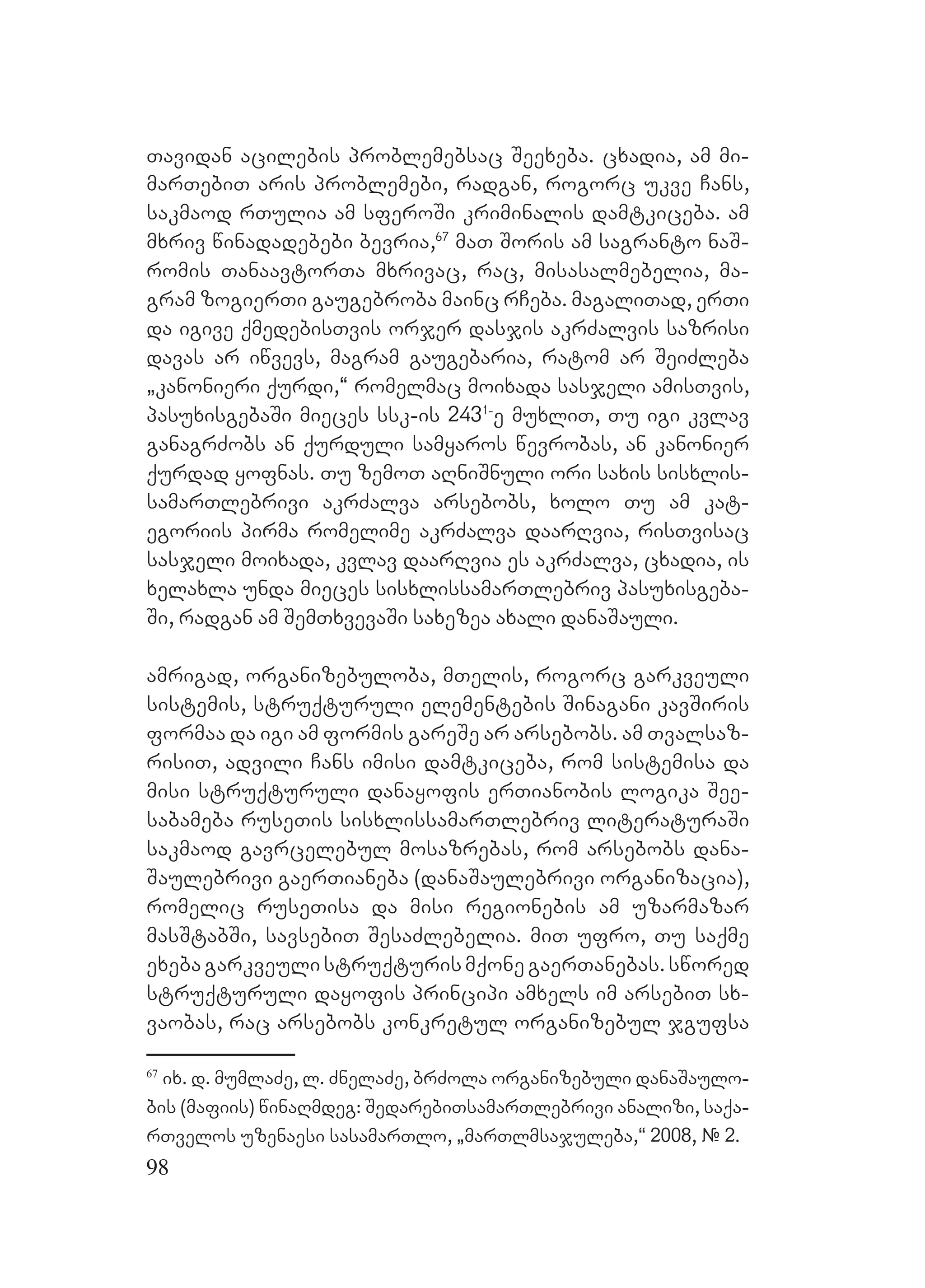 98
Tavidan acilebis problemebsac Seexeba. cxadia, am mi-
marTebiT aris problemebi, radgan, rogorc ukve Cans,
sakmaod rTulia am sferoSi kriminalis damtkiceba. Aam
mxriv winadadebebi bevria,67
maT Soris am sagranto naS-
romis TanaavtorTa mxrivac, rac, misasalmebelia, ma-
gram zogierTi gaugebroba mainc rCeba. magaliTad, erTi
da igive qmedebisTvis orjer dasjis akrZalvis sazrisi
davas ar iwvevs, magram gaugebaria, ratom ar SeiZleba
`kanonieri qurdi,~ romelmac moixada sasjeli amisTvis,
pasuxisgebaSi mieces ssk-is 2431-
e muxliT, Tu igi kvlav
ganagrZobs an qurduli samyaros wevrobas, an kanonier
qurdad yofnas. Tu zemoT aRniSnuli ori saxis sisxlis-
samarTlebrivi akrZalva arsebobs, xolo Tu am kat-
egoriis pirma romelime akrZalva daarRvia, risTvisac
sasjeli moixada, kvlav daarRvia es akrZalva, cxadia, is
xelaxla unda mieces sisxlissamarTlebriv pasuxisgeba-
Si, radgan am SemTxvevaSi saxezea axali danaSauli.
amrigad, organizebuloba, mTelis, rogorc garkveuli
sistemis, struqturuli elementebis Sinagani kavSiris
formaa da igi am formis gareSe ar arsebobs. am Tvalsaz-
risiT, advili Cans imisi damtkiceba, rom sistemisa da
misi struqturuli danayofis erTianobis logika See-
sabameba ruseTis sisxlissamarTlebriv literaturaSi
sakmaod gavrcelebul mosazrebas, rom arsebobs dana-
Saulebrivi gaerTianeba (danaSaulebrivi organizacia),
romelic ruseTisa da misi regionebis am uzarmazar
masStabSi, savsebiT SesaZlebelia. miT ufro, Tu saqme
exebagarkveulistruqturismqonegaerTanebas.swored
struqturuli dayofis principi amxels im arsebiT sx-
vaobas, rac arsebobs konkretul organizebul jgufsa
67
ix. d. mumlaZe, l. ZnelaZe, brZola organizebuli danaSaulo-
bis (mafiis) winaRmdeg: SedarebiTsamarTlebrivi analizi, saqa-
rTvelos uzenaesi sasamarTlo, `marTlmsajuleba,~ 2008, # 2.
 