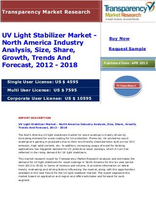 Transparency Market Research



UV Light Stabilizer Market -                                                Buy Now
North America Industry
                                                                            Request Sample
Analysis, Size, Share,
Growth, Trends And
Forecast, 2012 - 2018                                                   Published Date: APR 2013



 Single User License: US $ 4595
                                                                                  72 Pages Report
 Multi User License: US $ 7595

 Corporate User License: US $ 10595



     REPORT DESCRIPTION

     UV Light Stabilizer Market - North America Industry Analysis, Size, Share, Growth,
     Trends And Forecast, 2012 - 2018

     The North America UV light stabilizers market for wood coatings is mainly driven by
     increasing demand for wood coating for UV protection. Moreover, UV protective wood
     coatings are gaining in popularity due to their eco-friendly characteristics such as low VOC
     emission, high solid content, etc. In addition, increasing usage of wood for decking
     applications has triggered demand for UV protective wood coatings, which in turn has
     reflected in the rising demand for UV light stabilizers.

     This market research report by Transparency Market Research analyzes and estimates the
     demand for UV light stabilizers for wood coatings in North America for the six year period
     from 2012 to 2018, in terms of revenue and volume. It provides information on latest
     trends, restraining and driving factors influencing the market, along with the opportunities
     available in the near future for the UV light stabilizer market. The report segments the
     market based on application and region and offers estimates and forecast for each
     segment.
 